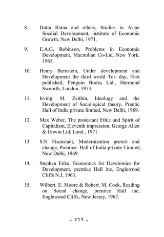 8.    Dutta Ratna and others, Studies in Asian
       Socdial Development, institute of Economic
       Growth, New Delhi, 1971.
9.    E.A.G, Robinson, Problems in Economic
       Development, Macmillan Co-Ltd, New York,
       1965.
10.   Henry Bernstein, Under development and
       Development the third world Toi- day, First
       published, Penguin Books Ltd., Harmond
       Swoorth, London, 1973.
11.   Irving. M. Zeithin, Ideology and the
        Development of Sociological theory, Prentic
        Hall of India private limited, New Delhi, 1969.
12.   Max Weber, The protestant Ethic and Spirit of
       Capitalism, Eleventh impression, George Allen
       & Unwin Ltd, Lond., 1971.
13.   S.N Fisenstadt, Modernization protest and
       change, Prentice- Hall of India private Limited,
       New Delhi, 1969.
14.   Stephen Enke, Economics for Develomics for
       Development, prentice Hall inc, Englewood
       Cliffs N.J, 1963.
15.   Wilbert. E. Moore & Robert. M. Cock, Reading
       on Social change, prentice Hall inc,
       Englewood Cliffs, New Jersey, 1967.



                    - ٥٦٩ -
 