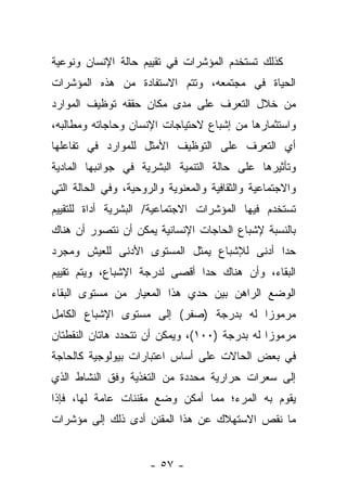 ‫ﻜﺫﻟﻙ ﺘﺴﺘﺨﺩﻡ ﺍﻟﻤﺅﺸﺭﺍﺕ ﻓﻲ ﺘﻘﻴﻴﻡ ﺤﺎﻟﺔ ﺍﻹﻨﺴﺎﻥ ﻭﻨﻭﻋﻴﺔ‬
‫ﺍﻟﺤﻴﺎﺓ ﻓﻲ ﻤﺠﺘﻤﻌﻪ، ﻭﺘﺘﻡ ﺍﻻﺴﺘﻔﺎﺩﺓ ﻤﻥ ﻫﺫﻩ ﺍﻟﻤﺅﺸﺭﺍﺕ‬
‫ﻤﻥ ﺨﻼل ﺍﻟﺘﻌﺭﻑ ﻋﻠﻰ ﻤﺩﻯ ﻤﻜﺎﻥ ﺤﻘﻘﻪ ﺘﻭﻅﻴﻑ ﺍﻟﻤﻭﺍﺭﺩ‬
‫ﻭﺍﺴﺘﺜﻤﺎﺭﻫﺎ ﻤﻥ ﺇﺸﺒﺎﻉ ﻻﺤﺘﻴﺎﺠﺎﺕ ﺍﻹﻨﺴﺎﻥ ﻭﺤﺎﺠﺎﺘﻪ ﻭﻤﻁﺎﻟﺒﻪ،‬
‫ﺃﻱ ﺍﻟﺘﻌﺭﻑ ﻋﻠﻰ ﺍﻟﺘﻭﻅﻴﻑ ﺍﻷﻤﺜل ﻟﻠﻤﻭﺍﺭﺩ ﻓﻲ ﺘﻔﺎﻋﻠﻬﺎ‬
‫ﻭﺘﺄﺜﻴﺭﻫﺎ ﻋﻠﻰ ﺤﺎﻟﺔ ﺍﻟﺘﻨﻤﻴﺔ ﺍﻟﺒﺸﺭﻴﺔ ﻓﻲ ﺠﻭﺍﻨﺒﻬﺎ ﺍﻟﻤﺎﺩﻴﺔ‬
‫ﻭﺍﻻﺠﺘﻤﺎﻋﻴﺔ ﻭﺍﻟﺜﻘﺎﻓﻴﺔ ﻭﺍﻟﻤﻌﻨﻭﻴﺔ ﻭﺍﻟﺭﻭﺤﻴﺔ، ﻭﻓﻲ ﺍﻟﺤﺎﻟﺔ ﺍﻟﺘﻲ‬
‫ﺘﺴﺘﺨﺩﻡ ﻓﻴﻬﺎ ﺍﻟﻤﺅﺸﺭﺍﺕ ﺍﻻﺠﺘﻤﺎﻋﻴﺔ/ ﺍﻟﺒﺸﺭﻴﺔ ﺃﺩﺍﺓ ﻟﻠﺘﻘﻴﻴﻡ‬
‫ﺒﺎﻟﻨﺴﺒﺔ ﻹﺸﺒﺎﻉ ﺍﻟﺤﺎﺠﺎﺕ ﺍﻹﻨﺴﺎﻨﻴﺔ ﻴﻤﻜﻥ ﺃﻥ ﻨﺘﺼﻭﺭ ﺃﻥ ﻫﻨﺎﻙ‬
‫ﺤﺩﺍ ﺃﺩﻨﻰ ﻟﻺﺸﺒﺎﻉ ﻴﻤﺜل ﺍﻟﻤﺴﺘﻭﻯ ﺍﻷﺩﻨﻰ ﻟﻠﻌﻴﺵ ﻭﻤﺠﺭﺩ‬
                                            ‫‪‬‬
‫ﺍﻟﺒﻘﺎﺀ، ﻭﺃﻥ ﻫﻨﺎﻙ ﺤﺩﺍ ﺃﻗﺼﻰ ﻟﺩﺭﺠﺔ ﺍﻹﺸﺒﺎﻉ، ﻭﻴﺘﻡ ﺘﻘﻴﻴﻡ‬
                               ‫‪‬‬
‫ﺍﻟﻭﻀﻊ ﺍﻟﺭﺍﻫﻥ ﺒﻴﻥ ﺤﺩﻱ ﻫﺫﺍ ﺍﻟﻤﻌﻴﺎﺭ ﻤﻥ ﻤﺴﺘﻭﻯ ﺍﻟﺒﻘﺎﺀ‬
‫ﻤﺭﻤﻭﺯﺍ ﻟﻪ ﺒﺩﺭﺠﺔ )ﺼﻔﺭ( ﺇﻟﻰ ﻤﺴﺘﻭﻯ ﺍﻹﺸﺒﺎﻉ ﺍﻟﻜﺎﻤل‬
                                        ‫‪‬‬
‫ﻤﺭﻤﻭﺯﺍ ﻟﻪ ﺒﺩﺭﺠﺔ )٠٠١(، ﻭﻴﻤﻜﻥ ﺃﻥ ﺘﺘﺤﺩﺩ ﻫﺎﺘﺎﻥ ﺍﻟﻨﻘﻁﺘﺎﻥ‬
                                               ‫‪‬‬
‫ﻓﻲ ﺒﻌﺽ ﺍﻟﺤﺎﻻﺕ ﻋﻠﻰ ﺃﺴﺎﺱ ﺍﻋﺘﺒﺎﺭﺍﺕ ﺒﻴﻭﻟﻭﺠﻴﺔ ﻜﺎﻟﺤﺎﺠﺔ‬
‫ﺇﻟﻰ ﺴﻌﺭﺍﺕ ﺤﺭﺍﺭﻴﺔ ﻤﺤﺩﺩﺓ ﻤﻥ ﺍﻟﺘﻐﺫﻴﺔ ﻭﻓﻕ ﺍﻟﻨﺸﺎﻁ ﺍﻟﺫﻱ‬
‫ﻴﻘﻭﻡ ﺒﻪ ﺍﻟﻤﺭﺀ؛ ﻤﻤﺎ ﺃﻤﻜﻥ ﻭﻀﻊ ﻤﻘﻨﻨﺎﺕ ﻋﺎﻤﺔ ﻟﻬﺎ، ﻓﺈﺫﺍ‬
‫ﻤﺎ ﻨﻘﺹ ﺍﻻﺴﺘﻬﻼﻙ ﻋﻥ ﻫﺫﺍ ﺍﻟﻤﻘﻨﻥ ﺃﺩﻯ ﺫﻟﻙ ﺇﻟﻰ ﻤﺅﺸﺭﺍﺕ‬


                      ‫- ٧٥ -‬
 