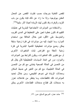 ‫ﻟﻨﻘﺹ ﺍﻟﺘﻐﺫﻴﺔ ﺒﺩﺭﺠﺎﺕ ﺤﺴﺏ ﺘﻔﺎﻭﺕ ﺍﻟﻨﻘﺹ ﻋﻥ ﺍﻟﻤﻌﺩل‬
‫ﺍﻟﻤﻘﻨﻥ ﺒﻴﻭﻟﻭﺠﻴﺎ، ﻭﺇﺫﺍ ﻤﺎ ﺯﺍﺩ ﻋﻥ ﺫﻟﻙ ﻓﺈﻨﻪ ﻴﻜﻭﻥ ﻤﻥ ﺒﺎﺏ‬
                                      ‫‪‬‬
 ‫ﺍﻟﺘﺯﻴﺩ ﻭﺍﻟﻭﻓﺭﺓ، ﻭﻗﺩ ﺘﻜﻭﻥ ﻟﻬﺫﻩ ﺍﻟﺯﻴﺎﺩﺓ ﺃﺤﻴﺎﻨﺎ ﺁﺜﺎﺭ ﺴﻠﺒﻴﺔ)63(.‬
                  ‫ﹰ‬
‫ﻭﺍﻻﺴﺘﻔﺎﺩﺓ ﻤﻥ ﺍﻟﻤﺅﺸﺭﺍﺕ ﺍﻻﺠﺘﻤﺎﻋﻴﺔ ﺍﻟﺒﺸﺭﻴﺔ ﻓﻲ ﻋﻤﻠﻴﺎﺕ‬
‫ﺍﻟﺘﻘﻴﻴﻡ ﻗﺩ ﺘﻜﻭﻥ ﺨﻁﻭﺓ ﺘﻌﻴﻥ ﻋﻠﻰ ﺍﻟﺘﺨﻁﻴﻁ ﻓﻲ ﺍﻟﻤﺩﻯ ﺍﻟﻘﺭﻴﺏ‬
‫ﻭﺍﻟﻤﺘﻭﺴﻁ ﻋﻠﻰ ﺍﻷﻗل، ﻓﻤﻥ ﺨﻼل ﺍﻟﻌﻼﻗﺔ ﺒﻴﻥ ﺍﺴﺘﺨﺩﺍﻡ‬
‫ﺍﻟﻤﻭﺍﺭﺩ ﻭﻤﺎ ﺍﻨﺘﻬﺕ ﺇﻟﻴﻪ ﻤﻥ ﻤﺅﺸﺭﺍﺕ ﻓﻲ ﻓﺘﺭﺓ ﺯﻤﻨﻴﺔ ﺴﺎﺒﻘﺔ‬
‫ﻴﻤﻜﻥ ﻭﻀﻊ ﻤﺅﺸﺭﺍﺕ ﺘﺨﻁﻴﻁﻴﺔ ﻟﻠﺘﻨﻤﻴﺔ ﺍﻟﺒﺸﺭﻴﺔ ﻓﻲ ﻓﺘﺭﺓ‬
‫ﺯﻤﻨﻴﺔ ﻻﺤﻘﺔ ﻤﻊ ﺍﻓﺘﺭﺍﺽ ﺜﺒﺎﺕ ﺍﻟﻤﺘﻐﻴﺭﺍﺕ ﺍﻷﺨﺭﻯ‬
‫ﺃﻭ ﻤﻊ ﺘﻁﻭﻴﺭ ﺘﻠﻙ ﺍﻟﻤﺘﻐﻴﺭﺍﺕ، ﻭﻴﻜﻭﻥ ﻟﻠﺘﺭﺍﺒﻁ ﺒﻴﻥ ﺍﻟﻤﺅﺸﺭﺍﺕ‬
‫ﻭﺍﻟﻤﻭﺍﺭﺩ ﺩﻭﺭ ﻓﻲ ﺍﺘﺨﺎﺫ ﺍﻟﺴﻴﺎﺴﺎﺕ ﺍﻟﺘﺨﻁﻴﻁﻴﺔ ﻜﺄﻥ ﻴﻘﺎل ﻜﻡ‬
‫ﻤﻥ ﺍﻟﺘﺤﺴﻥ ﻓﻲ ﺍﻟﺤﺎﻟﺔ ﺍﻟﺼﺤﻴﺔ ﻴﺘﻤﺸﻰ ﻤﻊ ﻜﻡ ﻤﻥ ﺍﻟﺘﺤﺴﻥ‬
‫ﻓﻲ ﺍﻟﺤﺎﻟﺔ ﺍﻟﺘﻌﻠﻴﻤﻴﺔ، ﻤﻊ ﻜﻡ ﻤﻥ ﺍﻟﺘﻐﻴﺭ ﻓﻲ ﻀﺒﻁ ﺍﻟﺴﻜﺎﻥ‬
‫ﻭﻤﻌﺩﻻﺕ ﺍﻟﺯﻴﺎﺩﺓ ﻓﻲ ﻨﻤﻭﻫﻡ ﺍﻟﻁﺒﻴﻌﻲ، ﻭﻤﻥ ﺨﻼل ﺘﺤﺩﻴﺩ‬
‫ﺍﻟﻤﺅﺸﺭﺍﺕ ﺘﻠﻙ ﻜﺎﻟﻘﻁﺎﻋﺎﺕ ﻭﻤﺎ ﻴﻨﺘﻅﺭ ﻤﻥ ﺘﻔﺎﻋﻼﺕ ﺘﻌﺯﺯ‬
‫ﺒﻪ ﻤﺩﺨﻼﺕ ﻜل ﻗﻁﺎﻉ ﻤﺩﺨﻼﺕ ﺍﻟﻘﻁﺎﻋﺎﺕ ﺍﻷﺨﺭﻯ ﻴﻤﻜﻥ‬


                                                         ‫)63(‬
                     ‫ﺤﺎﻤﺩ ﻋﻤﺎﺭ، ﺍﻟﻤﺭﺠﻊ ﺍﻟﺴﺎﺒﻕ، ﺹ: ٩٥.‬

                       ‫- ٨٥ -‬
 