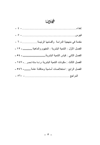 ‫‪‬‬
‫ﺇﻫﺩﺍﺀ ...................................................... - ٤ -‬

‫ﻓﻬﺭﺱ..................................................... - ٥ -‬

‫ﻤﻘﺩﻤﺔ ﻓﻲ ﻤﻨﻬﺠﻴﺔ ﺍﻟﺩﺭﺍﺴﺔ ﻭﺃﻗﺴﺎﻤﻬﺎ ﺍﻟﺭﺌﻴﺴﺔ ............... - ٦ -‬

‫ﺍﻟﻔﺼل ﺍﻷﻭل : ﺍﻟﺘﻨﻤﻴﺔ ﺍﻟﺒﺸﺭﻴﺔ : ﺍﻟﻤﻔﻬﻭﻡ ﻭﺍﻟﻤﺎﻫﻴﺔ ............ - ٢١ -‬

‫ﺍﻟﻔﺼل ﺍﻟﺜﺎﻨﻲ : ﻗﻴﺎﺱ ﺍﻟﺘﻨﻤﻴﺔ ﺍﻟﺒﺸﺭﻴﺔ ............................. - ٤٥ -‬

‫ﺍﻟﻔﺼل ﺍﻟﺜﺎﻟﺙ : ﻤﻜﻭﻨﺎﺕ ﺍﻟﺘﻨﻤﻴﺔ ﺍﻟﺒﺸﺭﻴﺔ ﺩﺭﺍﺴﺔ ﺤﺎﻟﺔ ﻟﻤﺼﺭ...- ٧٤١ -‬

‫ﺍﻟﻔﺼل ﺍﻟﺭﺍﺒﻊ : ﺍﺴﺘﺨﻼﺼﺎﺕ ﺃﺴﺎﺴﻴﺔ ﻭﻤﻨﺎﻗﺸﺔ ﻋﺎﻤﺔ ........ - ٦٤٥ -‬

‫ﺍﻟﻤﺭﺍﺠﻊ ............................................ - ٠٦٥ -‬




                               ‫-٥-‬
 