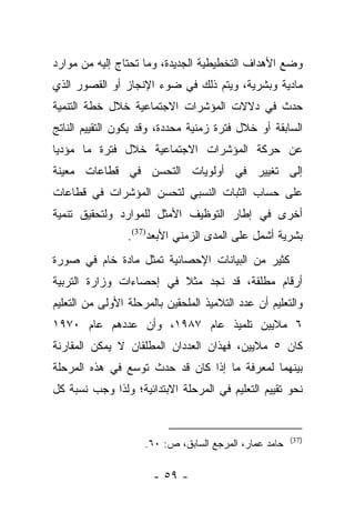 ‫ﻭﻀﻊ ﺍﻷﻫﺩﺍﻑ ﺍﻟﺘﺨﻁﻴﻁﻴﺔ ﺍﻟﺠﺩﻴﺩﺓ، ﻭﻤﺎ ﺘﺤﺘﺎﺝ ﺇﻟﻴﻪ ﻤﻥ ﻤﻭﺍﺭﺩ‬
‫ﻤﺎﺩﻴﺔ ﻭﺒﺸﺭﻴﺔ، ﻭﻴﺘﻡ ﺫﻟﻙ ﻓﻲ ﻀﻭﺀ ﺍﻹﻨﺠﺎﺯ ﺃﻭ ﺍﻟﻘﺼﻭﺭ ﺍﻟﺫﻱ‬
‫ﺤﺩﺙ ﻓﻲ ﺩﻻﻻﺕ ﺍﻟﻤﺅﺸﺭﺍﺕ ﺍﻻﺠﺘﻤﺎﻋﻴﺔ ﺨﻼل ﺨﻁﺔ ﺍﻟﺘﻨﻤﻴﺔ‬
‫ﺍﻟﺴﺎﺒﻘﺔ ﺃﻭ ﺨﻼل ﻓﺘﺭﺓ ﺯﻤﻨﻴﺔ ﻤﺤﺩﺩﺓ، ﻭﻗﺩ ﻴﻜﻭﻥ ﺍﻟﺘﻘﻴﻴﻡ ﺍﻟﻨﺎﺘﺞ‬
‫ﻋﻥ ﺤﺭﻜﺔ ﺍﻟﻤﺅﺸﺭﺍﺕ ﺍﻻﺠﺘﻤﺎﻋﻴﺔ ﺨﻼل ﻓﺘﺭﺓ ﻤﺎ ﻤﺅﺩﻴﺎ‬
 ‫‪‬‬
‫ﺇﻟﻰ ﺘﻐﻴﻴﺭ ﻓﻲ ﺃﻭﻟﻭﻴﺎﺕ ﺍﻟﺘﺤﺴﻥ ﻓﻲ ﻗﻁﺎﻋﺎﺕ ﻤﻌﻴﻨﺔ‬
‫ﻋﻠﻰ ﺤﺴﺎﺏ ﺍﻟﺜﺒﺎﺕ ﺍﻟﻨﺴﺒﻲ ﻟﺘﺤﺴﻥ ﺍﻟﻤﺅﺸﺭﺍﺕ ﻓﻲ ﻗﻁﺎﻋﺎﺕ‬
‫ﺃﺨﺭﻯ ﻓﻲ ﺇﻁﺎﺭ ﺍﻟﺘﻭﻅﻴﻑ ﺍﻷﻤﺜل ﻟﻠﻤﻭﺍﺭﺩ ﻭﻟﺘﺤﻘﻴﻕ ﺘﻨﻤﻴﺔ‬
                 ‫ﺒﺸﺭﻴﺔ ﺃﺸﻤل ﻋﻠﻰ ﺍﻟﻤﺩﻯ ﺍﻟﺯﻤﻨﻲ ﺍﻷﺒﻌﺩ)73(.‬
‫ﻜﺜﻴﺭ ﻤﻥ ﺍﻟﺒﻴﺎﻨﺎﺕ ﺍﻹﺤﺼﺎﺌﻴﺔ ﺘﻤﺜل ﻤﺎﺩﺓ ﺨﺎﻡ ﻓﻲ ﺼﻭﺭﺓ‬
‫ﺃﺭﻗﺎﻡ ﻤﻁﻠﻘﺔ، ﻗﺩ ﻨﺠﺩ ﻤﺜﻼ ﻓﻲ ﺇﺤﺼﺎﺀﺍﺕ ﻭﺯﺍﺭﺓ ﺍﻟﺘﺭﺒﻴﺔ‬
                         ‫ﹰ‬
‫ﻭﺍﻟﺘﻌﻠﻴﻡ ﺃﻥ ﻋﺩﺩ ﺍﻟﺘﻼﻤﻴﺫ ﺍﻟﻤﻠﺤﻘﻴﻥ ﺒﺎﻟﻤﺭﺤﻠﺔ ﺍﻷﻭﻟﻰ ﻤﻥ ﺍﻟﺘﻌﻠﻴﻡ‬
‫٦ ﻤﻼﻴﻴﻥ ﺘﻠﻤﻴﺫ ﻋﺎﻡ ٧٨٩١، ﻭﺃﻥ ﻋﺩﺩﻫﻡ ﻋﺎﻡ ٠٧٩١‬
‫ﻜﺎﻥ ٥ ﻤﻼﻴﻴﻥ، ﻓﻬﺫﺍﻥ ﺍﻟﻌﺩﺩﺍﻥ ﺍﻟﻤﻁﻠﻘﺎﻥ ﻻ ﻴﻤﻜﻥ ﺍﻟﻤﻘﺎﺭﻨﺔ‬
‫ﺒﻴﻨﻬﻤﺎ ﻟﻤﻌﺭﻓﺔ ﻤﺎ ﺇﺫﺍ ﻜﺎﻥ ﻗﺩ ﺤﺩﺙ ﺘﻭﺴﻊ ﻓﻲ ﻫﺫﻩ ﺍﻟﻤﺭﺤﻠﺔ‬
‫ﻨﺤﻭ ﺘﻘﻴﻴﻡ ﺍﻟﺘﻌﻠﻴﻡ ﻓﻲ ﺍﻟﻤﺭﺤﻠﺔ ﺍﻻﺒﺘﺩﺍﺌﻴﺔ؛ ﻭﻟﺫﺍ ﻭﺠﺏ ﻨﺴﺒﺔ ﻜل‬


                                                        ‫)73(‬
                     ‫ﺤﺎﻤﺩ ﻋﻤﺎﺭ، ﺍﻟﻤﺭﺠﻊ ﺍﻟﺴﺎﺒﻕ، ﺹ: ٠٦.‬

                       ‫- ٩٥ -‬
 