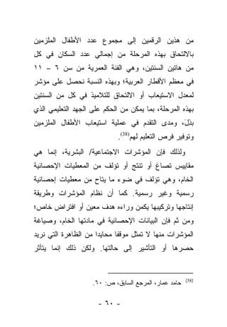 ‫ﻤﻥ ﻫﺫﻴﻥ ﺍﻟﺭﻗﻤﻴﻥ ﺇﻟﻰ ﻤﺠﻤﻭﻉ ﻋﺩﺩ ﺍﻷﻁﻔﺎل ﺍﻟﻤﻠﺯﻤﻴﻥ‬
‫ﺒﺎﻻﻟﺘﺤﺎﻕ ﺒﻬﺫﻩ ﺍﻟﻤﺭﺤﻠﺔ ﻤﻥ ﺇﺠﻤﺎﻟﻲ ﻋﺩﺩ ﺍﻟﺴﻜﺎﻥ ﻓﻲ ﻜل‬
‫ﻤﻥ ﻫﺎﺘﻴﻥ ﺍﻟﺴﻨﺘﻴﻥ، ﻭﻫﻲ ﺍﻟﻔﺌﺔ ﺍﻟﻌﻤﺭﻴﺔ ﻤﻥ ﺴﻥ ٦ – ١١‬
‫ﻓﻲ ﻤﻌﻅﻡ ﺍﻷﻗﻁﺎﺭ ﺍﻟﻌﺭﺒﻴﺔ؛ ﻭﺒﻬﺫﻩ ﺍﻟﻨﺴﺒﺔ ﻨﺤﺼل ﻋﻠﻰ ﻤﺅﺸﺭ‬
‫ﻟﻤﻌﺩل ﺍﻻﺴﺘﻴﻌﺎﺏ ﺃﻭ ﺍﻻﻟﺘﺤﺎﻕ ﻟﻠﺘﻼﻤﻴﺫ ﻓﻲ ﻜل ﻤﻥ ﺍﻟﺴﻨﺘﻴﻥ‬
‫ﺒﻬﺫﻩ ﺍﻟﻤﺭﺤﻠﺔ، ﺒﻤﺎ ﻴﻤﻜﻥ ﻤﻥ ﺍﻟﺤﻜﻡ ﻋﻠﻰ ﺍﻟﺠﻬﺩ ﺍﻟﺘﻌﻠﻴﻤﻲ ﺍﻟﺫﻱ‬
‫ﺒﺫل، ﻭﻤﺩﻯ ﺍﻟﺘﻘﺩﻡ ﻓﻲ ﻋﻤﻠﻴﺔ ﺍﺴﺘﻴﻌﺎﺏ ﺍﻷﻁﻔﺎل ﺍﻟﻤﻠﺯﻤﻴﻥ‬
                                              ‫‪َ ِ‬‬
                             ‫ﻭﺘﻭﻓﻴﺭ ﻓﺭﺹ ﺍﻟﺘﻌﻠﻴﻡ ﻟﻬﻡ)83(.‬
‫ﻭﻟﺫﻟﻙ ﻓﺈﻥ ﺍﻟﻤﺅﺸﺭﺍﺕ ﺍﻻﺠﺘﻤﺎﻋﻴﺔ/ ﺍﻟﺒﺸﺭﻴﺔ، ﺇﻨﻤﺎ ﻫﻲ‬
‫ﻤﻘﺎﻴﻴﺱ ﺘﺼﺎﻍ ﺃﻭ ﺘﻨﺘﺞ ﺃﻭ ﺘﺅﻟﻑ ﻤﻥ ﺍﻟﻤﻌﻁﻴﺎﺕ ﺍﻹﺤﺼﺎﺌﻴﺔ‬
‫ﺍﻟﺨﺎﻡ، ﻭﻫﻲ ﺘﺅﻟﻑ ﻓﻲ ﻀﻭﺀ ﻤﺎ ﻴﺘﺎﺡ ﻤﻥ ﻤﻌﻁﻴﺎﺕ ﺇﺤﺼﺎﺌﻴﺔ‬
‫ﺭﺴﻤﻴﺔ ﻭﻏﻴﺭ ﺭﺴﻤﻴﺔ. ﻜﻤﺎ ﺃﻥ ﻨﻅﺎﻡ ﺍﻟﻤﺅﺸﺭﺍﺕ ﻭﻁﺭﻴﻘﺔ‬
‫ﺇﻨﺘﺎﺠﻬﺎ ﻭﺘﺭﻜﻴﺒﻬﺎ ﻴﻜﻤﻥ ﻭﺭﺍﺀﻩ ﻫﺩﻑ ﻤﻌﻴﻥ ﺃﻭ ﺍﻓﺘﺭﺍﺽ ﺨﺎﺹ؛‬
‫ﻭﻤﻥ ﺜﻡ ﻓﺈﻥ ﺍﻟﺒﻴﺎﻨﺎﺕ ﺍﻹﺤﺼﺎﺌﻴﺔ ﻓﻲ ﻤﺎﺩﺘﻬﺎ ﺍﻟﺨﺎﻡ، ﻭﺼﻴﺎﻏﺔ‬
‫ﺍﻟﻤﺅﺸﺭﺍﺕ ﻤﻨﻬﺎ ﻻ ﺘﻤﺜل ﻤﻭﻗﻔﺎ ﻤﺤﺎﻴﺩﺍ ﻤﻥ ﺍﻟﻅﺎﻫﺭﺓ ﺍﻟﺘﻲ ﻨﺭﻴﺩ‬
                      ‫‪‬‬      ‫ﹰ‬
‫ﺤﺼﺭﻫﺎ ﺃﻭ ﺍﻟﺘﺄﺸﻴﺭ ﺇﻟﻰ ﺤﺎﻟﺘﻬﺎ. ﻭﻟﻜﻥ ﺫﻟﻙ ﺇﻨﻤﺎ ﻴﺘﺄﺜﺭ‬


                                                       ‫)83(‬
                    ‫ﺤﺎﻤﺩ ﻋﻤﺎﺭ، ﺍﻟﻤﺭﺠﻊ ﺍﻟﺴﺎﺒﻕ، ﺹ: ٠٦.‬

                      ‫- ٠٦ -‬
 