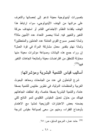 ‫ﺒﺘﺼﻭﺭﺍﺕ ﺃﻴﺩﻴﻭﻟﻭﺠﻴﺔ ﻤﻌﻴﻨﺔ ﺘﺩﻋﻭ ﺇﻟﻰ ﺇﺤﺼﺎﺌﻬﺎ ﻭﺍﻟﺘﻌﺭﻑ‬
‫ﻋﻠﻰ ﻤﺭﺍﺘﺒﻬﺎ ﻤﻥ ﺍﻟﻬﺩﻑ ﺍﻷﻴﺩﻴﻭﻟﻭﺠﻲ، ﺴﻭﺍﺀ ﺍﺭﺘﺒﺎﻁ ﻫﺫﺍ‬
‫ﺍﻟﻬﺩﻑ ﺒﻜﻔﺎﺀﺓ ﺍﻟﻨﻅﺎﻡ ﺍﻻﺠﺘﻤﺎﻋﻲ ﺍﻟﻘﺎﺌﻡ ﺃﻭ ﺍﺴﺘﻬﺩﺍﻑ ﺤﺭﻜﺔ‬
‫ﺍﻟﺘﻐﻴﺭ ﻭﺍﻟﺘﻐﻴﻴﺭ ﻓﻴﻪ. ﻟﻤﺎﺫﺍ ﻴﺤﺼﺭ ﺍﻟﺘﻌﺩﺍﺩ ﻋﺩﺩ ﺍﻷﻤﻴﻴﻥ ﻤﺜ ﹰ؟‬
 ‫ﻼ‬
‫ﻭﻟﻤﺎﺫﺍ ﺘﺤﺼﺭ ﻤﺴﻭﺡ ﺍﻟﻘﻭﻯ ﺍﻟﻌﺎﻤﻠﺔ ﻋﺩﺩ ﺍﻟﻌﺎﻤﻠﻴﻥ ﻭﺍﻟﻤﺘﻌﻁﻠﻴﻥ؟‬
‫ﻭﻟﻤﺎﺫﺍ ﻨﻬﺘﻡ ﺒﺘﻘﺩﻴﺭ ﻤﻌﺩل ﻤﺸﺎﺭﻜﺔ ﺍﻟﻤﺭﺃﺓ ﻓﻲ ﻗﻭﺓ ﺍﻟﻌﻤل؟‬
‫ﺇﻥ ﻭﺭﺍﺀ ﺠﻤﻊ ﻫﺫﻩ ﺍﻟﺒﻴﺎﻨﺎﺕ ﻭﺼﻴﺎﻏﺔ ﻤﺅﺸﺭﺍﺕ ﻤﻌﻴﻨﺔ ﻤﻨﻬﺎ‬
‫ﻤﺤﺎﻭﻟﺔ ﻟﻠﺘﺤﻘﻕ ﻤﻥ ﺍﻓﺘﺭﺍﻀﺎﺕ ﻤﻌﻴﻨﺔ ﻭﻟﻤﺘﺎﺒﻌﺔ ﺍﺘﺠﺎﻫﺎﺕ ﺍﻟﺘﻐﻴﺭ‬
                                                ‫ﻓﻴﻬﺎ)93(.‬

     ‫ﺃﺴﺎﻟﻴﺏ ﻗﻴﺎﺱ ﺍﻟﺘﻨﻤﻴﺔ ﺍﻟﺒﺸﺭﻴﺔ ﻭﻤﺅﺸﺭﺍﺘﻬﺎ:‬
‫ﺸﺭﻉ ﺍﻟﺒﺎﺤﺜﻭﻥ ﻓﻲ ﻋﺩﺩ ﻤﻥ ﺍﻟﺠﺎﻤﻌﺎﺕ ﻭﻤﻌﺎﻫﺩ ﺍﻟﺒﺤﻭﺙ‬
‫ﺍﻟﻐﺭﺒﻴﺔ ﻭﺍﻟﻤﻨﻅﻤﺎﺕ ﺍﻟﺩﻭﻟﻴﺔ، ﻓﻲ ﺘﻁﻭﻴﺭ ﻤﻘﺎﻴﻴﺱ ﻟﻠﺘﻨﻤﻴﺔ ﺒﺼﻔﺔ‬
‫ﻋﺎﻤﺔ، ﻭﺍﻟﺘﻨﻤﻴﺔ ﺍﻟﺒﺸﺭﻴﺔ ﺒﺼﻔﺔ ﺨﺎﺼﺔ، ﻭﻗﺩ ﺍﺨﺘﻠﻔﺕ ﺍﺘﺠﺎﻫﺎﺘﻬﻡ‬
‫ﻓﻬﻨﺎﻙ ﻤﻥ ﺤﺎﻭل ﺘﻌﺩﻴل ﺍﻟﻤﻘﻴﺎﺱ ﺍﻟﺘﻘﻠﻴﺩﻱ ﻟﻨﻤﻭ ﺍﻟﻨﺎﺘﺞ ﻟﻜﻲ‬
                                            ‫‪‬‬
‫ﻴﻀﻤﻨﻪ ﺒﻌﺽ ﺍﻻﻋﺘﺒﺎﺭﺍﺕ ﺍﻟﺘﻭﺯﻴﻌﻴﺔ ﺘﻤﺸﻴﺎ ﻤﻊ ﺍﻻﻫﺘﻤﺎﻡ‬
            ‫‪‬‬
‫ﺒﺄﻭﻀﺎﻉ ﺍﻟﻔﻘﺭﺍﺀ، ﻭﻤﻨﻬﻡ ﻤﻥ ﺴﻌﻰ ﻟﺼﻴﺎﻏﺔ ﻤﻘﻴﺎﺱ ﻟﺩﺭﺠﺔ‬
                       ‫‪‬‬

                                                       ‫)93(‬
                    ‫ﺤﺎﻤﺩ ﻋﻤﺎﺭ، ﺍﻟﻤﺭﺠﻊ ﺍﻟﺴﺎﺒﻕ، ﺹ: ٥٦.‬

                      ‫- ١٦ -‬
 