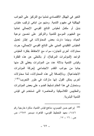 ‫ﺍﻟﺘﻐﻴﺭ ﻓﻲ ﺍﻟﻬﻴﻜل ﺍﻻﻗﺘﺼﺎﺩﻱ ﺘﻤﺸﻴﺎ ﻤﻊ ﺍﻟﺘﺭﻜﻴﺯ ﻋﻠﻰ ﺍﻟﺠﻭﺍﻨﺏ‬
                        ‫‪‬‬
‫ﺍﻟﻬﻴﻜﻠﻴﺔ ﻓﻲ ﻤﻔﻬﻭﻡ ﺍﻟﺘﻨﻤﻴﺔ. ﻭﻤﻨﻬﻡ ﻤﻥ ﺍﺒﺘﻐﻰ ﺘﺭﻜﻴﺏ ﻤﻘﻴﺎﺱ‬
                  ‫‪‬‬
‫ﺒﺩﻴل ﺃﻭ ﻤﻜﻤل ﻟﻤﻘﻴﺎﺱ ﺍﻟﻨﺎﺘﺞ ﺍﻟﻘﻭﻤﻲ ﺍﻹﺠﻤﺎﻟﻲ ﺘﻤﺸﻴﺎ‬
 ‫‪‬‬
‫ﻤﻊ ﺍﻟﻤﻔﻬﻭﻡ ﺍﻟﻤﻭﺴﻊ ﻟﻠﺘﻨﻤﻴﺔ ﻭﺍﻟﺘﺭﻜﻴﺯ ﻋﻠﻰ ﺘﺤﺴﻴﻥ ﻨﻭﻋﻴﺔ‬
‫ﺍﻟﺤﻴﺎﺓ، ﻭﺒﻴﻨﻤﺎ ﺩﺍﺭﺕ ﺒﻌﺽ ﺍﻟﻤﺤﺎﻭﻻﺕ ﻓﻲ ﺇﻁﺎﺭ ﺘﻌﺩﻴل‬
‫ﺍﻟﻤﻘﻴﺎﺱ ﺍﻟﺘﻘﻠﻴﺩﻱ ﺍﻟﻤﺒﻨﻲ ﻋﻠﻰ ﺍﻟﻨﺎﺘﺞ ﺍﻟﻘﻭﻤﻲ ﺍﻹﺠﻤﺎﻟﻲ، ﺠﺭﺕ‬
‫ﻤﺤﺎﻭﻻﺕ ﺃﺨﺭﻯ ﻟﺘﺠﺎﻭﺯﻩ ﺴﻭﺍﺀ ﻤﻊ ﺍﻻﺤﺘﻔﺎﻅ ﺒﻔﻜﺭﺓ ﺍﻟﻤﻘﻴﺎﺱ‬
‫ﺍﻟﻭﺍﺤﺩ )ﺍﻟﻤﺅﺸﺭﺍﺕ ﺍﻟﻤﺭﻜﺒﺔ(، ﺃﻭ ﺒﺎﻟﺘﺨﻠﻲ ﻋﻥ ﻫﺫﻩ ﺍﻟﻔﻜﺭﺓ‬
‫ﻭﻗﻴﺎﺱ ﺍﻟﺘﻨﻤﻴﺔ ﺒﺩﻻﻟﺔ ﻋﺩﺩ ﻤﻥ ﺍﻟﻤﺅﺸﺭﺍﺕ ﻴﻐﻁﻲ ﻜل ﻤﻨﻬﺎ‬
‫ﺠﺎﻨﺒﺎ ﻤﻥ ﺠﻭﺍﻨﺏ ﺍﻟﺘﻘﺩﻡ ﺍﻻﺠﺘﻤﺎﻋﻲ )ﺤﺭﻜﺔ ﺍﻟﻤﺅﺸﺭﺍﺕ‬
                                         ‫‪‬‬
‫ﺍﻻﺠﺘﻤﺎﻋﻴﺔ(. ﻭﺒﺎﻹﻀﺎﻓﺔ ﺇﻟﻰ ﻫﺫﻩ ﺍﻟﻤﺤﺎﻭﻻﺕ، ﺜﻤﺔ ﻤﺤﺎﻭﻻﺕ‬
‫ﺃﺨﺭﻯ ﻴﻤﻜﻥ ﺍﻟﻘﻭل ﺇﻨﻬﺎ ﻤﺎﺯﺍﻟﺕ ﻓﻲ ﻁﻭﺭ ﺍﻟﺘﺠﺭﻴﺏ) 04 (.‬
‫ﻭﺴﻨﺤﺎﻭل ﻓﻲ ﻫﺫﺍ ﺍﻟﻤﻘﺎﻡ ﺘﺴﻠﻴﻁ ﺍﻟﻀﻭﺀ ﻋﻠﻰ ﺒﻌﺽ ﺍﻟﻤﺅﺸﺭﺍﺕ‬
‫ﻭﺍﻟﻤﻘﺎﻴﻴﺱ ﺍﻟﻜﻼﺴﻴﻜﻴﺔ ﻭﺍﻟﻤﻌﺎﺼﺭﺓ ﺍﻟﺘﻲ ﺘﺴﺘﺨﺩﻡ ﻓﻲ ﻗﻴﺎﺱ‬
                                              ‫ﺍﻟﺘﻨﻤﻴﺔ ﺍﻟﺒﺸﺭﻴﺔ.‬

                                                            ‫)04(‬
‫ﺇﺒﺭﺍﻫﻴﻡ ﺤﺴﻥ ﺍﻟﻌﻴﺴﻭﻱ، ﻤﻨﺎﻫﺞ ﻗﻴﺎﺱ ﺍﻟﺘﻨﻤﻴﺔ، ﻤﺫﻜﺭﺓ ﺨﺎﺭﺠﻴﺔ ﺭﻗﻡ‬
‫٦٤٤١، ﻤﻌﻬﺩ ﺍﻟﺘﺨﻁﻴﻁ ﺍﻟﻘﻭﻤﻲ، ﺍﻟﻘﺎﻫﺭﺓ، ﺩﻴﺴﻤﺒﺭ ٧٨٩١، ﺹ‬
                                          ‫ﺹ : ٦١ – ٧١.‬

                        ‫- ٢٦ -‬
 