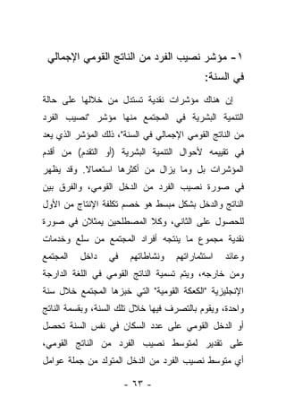 ‫١- ﻤﺅﺸﺭ ﻨﺼﻴﺏ ﺍﻟﻔﺭﺩ ﻤﻥ ﺍﻟﻨﺎﺘﺞ ﺍﻟﻘﻭﻤﻲ ﺍﻹﺠﻤﺎﻟﻲ‬
                                            ‫ﻓﻲ ﺍﻟﺴﻨﺔ:‬
‫ﺇﻥ ﻫﻨﺎﻙ ﻤﺅﺸﺭﺍﺕ ﻨﻘﺩﻴﺔ ﺘﺴﺘﺩل ﻤﻥ ﺨﻼﻟﻬﺎ ﻋﻠﻰ ﺤﺎﻟﺔ‬
‫ﺍﻟﺘﻨﻤﻴﺔ ﺍﻟﺒﺸﺭﻴﺔ ﻓﻲ ﺍﻟﻤﺠﺘﻤﻊ ﻤﻨﻬﺎ ﻤﺅﺸﺭ "ﻨﺼﻴﺏ ﺍﻟﻔﺭﺩ‬
‫ﻤﻥ ﺍﻟﻨﺎﺘﺞ ﺍﻟﻘﻭﻤﻲ ﺍﻹﺠﻤﺎﻟﻲ ﻓﻲ ﺍﻟﺴﻨﺔ"، ﺫﻟﻙ ﺍﻟﻤﺅﺸﺭ ﺍﻟﺫﻱ ﻴﻌﺩ‬
‫ﻓﻲ ﺘﻘﻴﻴﻤﻪ ﻷﺤﻭﺍل ﺍﻟﺘﻨﻤﻴﺔ ﺍﻟﺒﺸﺭﻴﺔ )ﺃﻭ ﺍﻟﺘﻘﺩﻡ( ﻤﻥ ﺃﻗﺩﻡ‬
‫ﺍﻟﻤﺅﺸﺭﺍﺕ ﺒل ﻭﻤﺎ ﻴﺯﺍل ﻤﻥ ﺃﻜﺜﺭﻫﺎ ﺍﺴﺘﻌﻤﺎﻻ. ﻭﻗﺩ ﻴﻅﻬﺭ‬
          ‫ﹰ‬
‫ﻓﻲ ﺼﻭﺭﺓ ﻨﺼﻴﺏ ﺍﻟﻔﺭﺩ ﻤﻥ ﺍﻟﺩﺨل ﺍﻟﻘﻭﻤﻲ، ﻭﺍﻟﻔﺭﻕ ﺒﻴﻥ‬
‫ﺍﻟﻨﺎﺘﺞ ﻭﺍﻟﺩﺨل ﺒﺸﻜل ﻤﺒﺴﻁ ﻫﻭ ﺨﺼﻡ ﺘﻜﻠﻔﺔ ﺍﻹﻨﺘﺎﺝ ﻤﻥ ﺍﻷﻭل‬
‫ﻟﻠﺤﺼﻭل ﻋﻠﻰ ﺍﻟﺜﺎﻨﻲ، ﻭﻜﻼ ﺍﻟﻤﺼﻁﻠﺤﻴﻥ ﻴﻤﺜﻼﻥ ﻓﻲ ﺼﻭﺭﺓ‬
‫ﻨﻘﺩﻴﺔ ﻤﺠﻤﻭﻉ ﻤﺎ ﻴﻨﺘﺠﻪ ﺃﻓﺭﺍﺩ ﺍﻟﻤﺠﺘﻤﻊ ﻤﻥ ﺴﻠﻊ ﻭﺨﺩﻤﺎﺕ‬
‫ﺍﻟﻤﺠﺘﻤﻊ‬   ‫ﺩﺍﺨل‬    ‫ﻓﻲ‬    ‫ﻭﻨﺸﺎﻁﺎﺘﻬﻡ‬   ‫ﺍﺴﺘﺜﻤﺎﺭﺍﺘﻬﻡ‬   ‫ﻭﻋﺎﺌﺩ‬
‫ﻭﻤﻥ ﺨﺎﺭﺠﻪ، ﻭﻴﺘﻡ ﺘﺴﻤﻴﺔ ﺍﻟﻨﺎﺘﺞ ﺍﻟﻘﻭﻤﻲ ﻓﻲ ﺍﻟﻠﻐﺔ ﺍﻟﺩﺍﺭﺠﺔ‬
‫ﺍﻹﻨﺠﻠﻴﺯﻴﺔ "ﺍﻟﻜﻌﻜﺔ ﺍﻟﻘﻭﻤﻴﺔ" ﺍﻟﺘﻲ ﺨﺒﺯﻫﺎ ﺍﻟﻤﺠﺘﻤﻊ ﺨﻼل ﺴﻨﺔ‬
‫ﻭﺍﺤﺩﺓ، ﻭﻴﻘﻭﻡ ﺒﺎﻟﺘﺼﺭﻑ ﻓﻴﻬﺎ ﺨﻼل ﺘﻠﻙ ﺍﻟﺴﻨﺔ، ﻭﺒﻘﺴﻤﺔ ﺍﻟﻨﺎﺘﺞ‬
‫ﺃﻭ ﺍﻟﺩﺨل ﺍﻟﻘﻭﻤﻲ ﻋﻠﻰ ﻋﺩﺩ ﺍﻟﺴﻜﺎﻥ ﻓﻲ ﻨﻔﺱ ﺍﻟﺴﻨﺔ ﺘﺤﺼل‬
‫ﻋﻠﻰ ﺘﻘﺩﻴﺭ ﻟﻤﺘﻭﺴﻁ ﻨﺼﻴﺏ ﺍﻟﻔﺭﺩ ﻤﻥ ﺍﻟﻨﺎﺘﺞ ﺍﻟﻘﻭﻤﻲ،‬
‫ﺃﻱ ﻤﺘﻭﺴﻁ ﻨﺼﻴﺏ ﺍﻟﻔﺭﺩ ﻤﻥ ﺍﻟﺩﺨل ﺍﻟﻤﺘﻭﻟﺩ ﻤﻥ ﺠﻤﻠﺔ ﻋﻭﺍﻤل‬

                       ‫- ٣٦ -‬
 