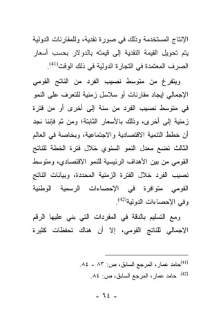 ‫ﺍﻹﻨﺘﺎﺝ ﺍﻟﻤﺴﺘﺨﺩﻤﺔ ﻭﺫﻟﻙ ﻓﻲ ﺼﻭﺭﺓ ﻨﻘﺩﻴﺔ، ﻭﻟﻠﻤﻘﺎﺭﻨﺎﺕ ﺍﻟﺩﻭﻟﻴﺔ‬
‫ﻴﺘﻡ ﺘﺤﻭﻴل ﺍﻟﻘﻴﻤﺔ ﺍﻟﻨﻘﺩﻴﺔ ﺇﻟﻰ ﻗﻴﻤﺘﻪ ﺒﺎﻟﺩﻭﻻﺭ ﺒﺤﺴﺏ ﺃﺴﻌﺎﺭ‬
     ‫ﺍﻟﺼﺭﻑ ﺍﻟﻤﻌﺘﻤﺩﺓ ﻓﻲ ﺍﻟﺘﺠﺎﺭﺓ ﺍﻟﺩﻭﻟﻴﺔ ﻓﻲ ﺫﻟﻙ ﺍﻟﻭﻗﺕ)14(.‬
‫ﻭﻴﺘﻔﺭﻍ ﻤﻥ ﻤﺘﻭﺴﻁ ﻨﺼﻴﺏ ﺍﻟﻔﺭﺩ ﻤﻥ ﺍﻟﻨﺎﺘﺞ ﺍﻟﻘﻭﻤﻲ‬
‫ﺍﻹﺠﻤﺎﻟﻲ ﺇﻴﺠﺎﺩ ﻤﻘﺎﺭﻨﺎﺕ ﺃﻭ ﺴﻼﺴل ﺯﻤﻨﻴﺔ ﻟﻠﺘﻌﺭﻑ ﻋﻠﻰ ﺍﻟﻨﻤﻭ‬
‫ﻓﻲ ﻤﺘﻭﺴﻁ ﻨﺼﻴﺏ ﺍﻟﻔﺭﺩ ﻤﻥ ﺴﻨﺔ ﺇﻟﻰ ﺃﺨﺭﻯ ﺃﻭ ﻤﻥ ﻓﺘﺭﺓ‬
‫ﺯﻤﻨﻴﺔ ﺇﻟﻰ ﺃﺨﺭﻯ، ﻭﺫﻟﻙ ﺒﺎﻷﺴﻌﺎﺭ ﺍﻟﺜﺎﺒﺘﺔ؛ ﻭﻤﻥ ﺜﻡ ﻓﺈﻨﻨﺎ ﻨﺠﺩ‬
          ‫‪‬‬
‫ﺃﻥ ﺨﻁﻁ ﺍﻟﺘﻨﻤﻴﺔ ﺍﻻﻗﺘﺼﺎﺩﻴﺔ ﻭﺍﻻﺠﺘﻤﺎﻋﻴﺔ، ﻭﺒﺨﺎﺼﺔ ﻓﻲ ﺍﻟﻌﺎﻟﻡ‬
‫ﺍﻟﺜﺎﻟﺙ ﺘﻀﻊ ﻤﻌﺩل ﺍﻟﻨﻤﻭ ﺍﻟﺴﻨﻭﻱ ﺨﻼل ﻓﺘﺭﺓ ﺍﻟﺨﻁﺔ ﻟﻠﻨﺎﺘﺞ‬
‫ﺍﻟﻘﻭﻤﻲ ﻤﻥ ﺒﻴﻥ ﺍﻷﻫﺩﺍﻑ ﺍﻟﺭﺌﻴﺴﻴﺔ ﻟﻠﻨﻤﻭ ﺍﻻﻗﺘﺼﺎﺩﻱ، ﻭﻤﺘﻭﺴﻁ‬
‫ﻨﺼﻴﺏ ﺍﻟﻔﺭﺩ ﺨﻼل ﺍﻟﻔﺘﺭﺓ ﺍﻟﺯﻤﻨﻴﺔ ﺍﻟﻤﺤﺩﺩﺓ، ﻭﺒﻴﺎﻨﺎﺕ ﺍﻟﻨﺎﺘﺞ‬
‫ﺍﻟﻭﻁﻨﻴﺔ‬   ‫ﺍﻟﺭﺴﻤﻴﺔ‬   ‫ﺍﻹﺤﺼﺎﺀﺍﺕ‬      ‫ﻓﻲ‬    ‫ﻤﺘﻭﺍﻓﺭﺓ‬   ‫ﺍﻟﻘﻭﻤﻲ‬
                             ‫ﻭﻓﻲ ﺍﻹﺤﺼﺎﺀﺍﺕ ﺍﻟﺩﻭﻟﻴﺔ)24(.‬
‫ﻭﻤﻊ ﺍﻟﺘﺴﻠﻴﻡ ﺒﺎﻟﺩﻗﺔ ﻓﻲ ﺍﻟﻤﻔﺭﺩﺍﺕ ﺍﻟﺘﻲ ﺒﻨﻲ ﻋﻠﻴﻬﺎ ﺍﻟﺭﻗﻡ‬
‫ﺍﻹﺠﻤﺎﻟﻲ ﻟﻠﻨﺎﺘﺞ ﺍﻟﻘﻭﻤﻲ، ﺇﻻ ﺃﻥ ﻫﻨﺎﻙ ﺘﺤﻔﻅﺎﺕ ﻜﺜﻴﺭﺓ‬



                ‫)14(ﺤﺎﻤﺩ ﻋﻤﺎﺭ، ﺍﻟﻤﺭﺠﻊ ﺍﻟﺴﺎﺒﻕ، ﺹ: ٣٨ - ٤٨.‬
                                                       ‫)24(‬
                    ‫ﺤﺎﻤﺩ ﻋﻤﺎﺭ، ﺍﻟﻤﺭﺠﻊ ﺍﻟﺴﺎﺒﻕ، ﺹ: ٤٨.‬

                      ‫- ٤٦ -‬
 