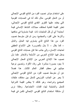 ‫ﻋﻠﻰ ﺍﺴﺘﺨﺩﺍﻡ ﻤﺅﺸﺭ ﻨﺼﻴﺏ ﺍﻟﻔﺭﺩ ﻤﻥ ﺍﻟﻨﺎﺘﺞ ﺍﻟﻘﻭﻤﻲ ﺍﻹﺠﻤﺎﻟﻲ‬
‫ﺃﻭ ﻤﻥ ﺍﻟﺩﺨل ﺍﻟﻘﻭﻤﻲ. ﻤﺜﺎل ﺫﻟﻙ ﺃﻨﻪ ﻓﻲ ﺍﻟﺤﺴﺎﺒﺎﺕ ﺍﻟﻘﻭﻤﻴﺔ‬
‫ﺍﻟﺘﻲ ﻴﻌﺘﻤﺩ ﻋﻠﻴﻬﺎ ﺍﻟﺘﻘﺭﻴﺭ ﺍﻟﻨﻘﺩﻱ ﻟﻠﻨﺎﺘﺞ ﺍﻟﻘﻭﻤﻲ ﺍﻹﺠﻤﺎﻟﻲ،‬
‫ﺘﻌﺘﺒﺭ ﺍﻟﻘﻴﻤﺔ ﺍﻟﻨﻘﺩﻴﺔ ﻟﻤﺨﺘﻠﻑ ﻤﺠﺎﻻﺕ ﺍﻟﻨﺸﺎﻁ ﺍﻹﻨﺴﺎﻨﻲ ﻗﻴﻤﺔ‬
‫"ﻤﺤﺎﻴﺩﺓ" ﺃﻱ ﺃﻥ ﻜل ﺍﻟﻤﻨﺘﺠﺎﺕ ﺫﺍﺕ ﻗﻴﻤﺔ ﻤﺘﺴﺎﻭﻴﺔ ﻓﻲ ﻤﻨﺎﻓﻌﻬﺎ‬
‫ﻭﺁﺜﺎﺭﻫﺎ ﻋﻠﻰ ﺍﻟﻔﺭﺩ ﻭﺍﻟﻤﺠﺘﻤﻊ؛ ﻭﻤﻥ ﺜﻡ ﻓﺈﻥ ﻤﺘﻭﺴﻁ ﻨﺼﻴﺏ‬
               ‫‪‬‬
‫ﺍﻟﻔﺭﺩ ﻤﻥ ﻫﺫﺍ ﺍﻟﻨﺎﺘﺞ ﺍﻟﺫﻱ ﻴﺘﺴﺎﻭﻯ ﻓﻴﻪ ﺍﻟﺤﺎﺒل ﻭﺍﻟﻨﺎﺒل‬
‫– ﻜﻤﺎ ﻴﻘﺎل – ﻻ ﻴﺩل ﺒﺎﻟﻀﺭﻭﺭﺓ ﻋﻠﻰ ﺍﻹﺸﺒﺎﻉ ﺍﻟﺤﻘﻴﻘﻲ‬
‫ﻟﺤﺎﺠﺎﺕ ﺍﻹﻨﺴﺎﻥ، ﻭﺇﻟﻰ ﺠﺎﻨﺏ ﻫﺫﺍ ﻓﺈﻥ ﺤﺴﺎﺒﺎﺕ ﺍﻟﻨﺎﺘﺞ ﺍﻟﻘﻭﻤﻲ‬
‫ﻴﺩﺨل ﻓﻴﻬﺎ ﺍﻹﻨﺘﺎﺝ ﺍﻟﺤﺭﺒﻲ ﻤﻥ ﺍﻷﺴﻠﺤﺔ ﻭﺍﻟﺫﺨﺎﺌﺭ ﻋﻠﻤﺎ ﺒﺄﻥ‬
     ‫‪‬‬
‫ﻨﺼﻴﺏ ﻫﺫﺍ ﺍﻹﻨﺘﺎﺝ ﺍﻟﺤﺭﺒﻲ ﻤﻥ ﺍﻹﻨﺘﺎﺝ ﺍﻟﻤﺤل ﺍﻹﺠﻤﺎﻟﻲ‬
‫ﻻ ﻴﻌﻭﺩ ﺒﺼﻭﺭﺓ ﻤﺒﺎﺸﺭﺓ ﻋﻠﻰ ﺭﻓﺎﻩ ﺍﻷﻓﺭﺍﺩ ﻭﺘﺤﺴﻴﻥ ﻨﻭﻋﻴﺔ‬
‫ﺤﻴﺎﺘﻬﻡ ﻓﻲ ﻤﻌﻅﻡ ﺃﻗﻁﺎﺭ ﺍﻟﻌﺎﻟﻡ ﺍﻟﺜﺎﻟﺙ. ﻫﺫﺍ ﻓﻀﻼ‬
‫ﹰ‬
‫ﻋﻥ ﺃﻥ ﻤﺘﻭﺴﻁ ﻨﺼﻴﺏ ﺍﻟﻔﺭﺩ ﻤﻥ ﺍﻟﻨﺎﺘﺞ ﺍﻟﻘﻭﻤﻲ ﺍﻹﺠﻤﺎﻟﻲ‬
‫ﻻ ﻴﻌ ‪‬ﺭ ﻋﻥ ﺍﻟﺠﺎﻨﺏ ﺍﻟﺘﻭﺯﻴﻌﻲ ﻟﻠﺩﺨل ﺒﻴﻥ ﻤﺨﺘﻠﻑ ﻁﺒﻘﺎﺕ‬
                                          ‫ﺒ‬
‫ﺍﻟﻤﺠﺘﻤﻊ ﻭﺸﺭﺍﺌﺤﻪ، ﻭﻫﻭ ﻜﺫﻟﻙ ﻻ ﻴﻌﻜﺱ ﺍﻟﻘﻴﻤﺔ ﺍﻟﺸﺭﺍﺌﻴﺔ‬
‫ﻟﻠﺩﺨل ﻭﺍﻟﻤﺘﺒﺎﻴﻨﺔ ﻟﻬﺫﻩ ﺍﻟﻔﺌﺎﺕ ﺍﻻﺠﺘﻤﺎﻋﻴﺔ. ﻭﻫﻜﺫﺍ ﻨﺭﻯ‬
‫ﺃﻥ ﻤﺸﻜﻠﺔ ﺍﺴﺘﺨﺩﺍﻡ ﺍﻟﻨﺎﺘﺞ ﺍﻟﻘﻭﻤﻲ ﺍﻹﺠﻤﺎﻟﻲ ﺘﻜﻤﻥ ﻓﻲ ﻗﻴﻤﺔ‬


                     ‫- ٥٦ -‬
 