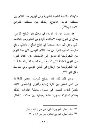 ‫ﻤﻜﻭﻨﺎﺘﻪ ﺒﺎﻟﻨﺴﺒﺔ ﻟﻠﺘﻨﻤﻴﺔ ﺍﻟﺒﺸﺭﻴﺔ ﻭﻓﻲ ﺘﻭﺯﻴﻊ ﻫﺫﺍ ﺍﻟﻨﺎﺘﺞ ﺒﻴﻥ‬
‫ﻤﺨﺘﻠﻑ ﻋﻭﺍﻤل ﺍﻹﻨﺘﺎﺝ، ﻭﻜﺫﻟﻙ ﺒﻴﻥ ﻤﺨﺘﻠﻑ ﺍﻟﺸﺭﺍﺌﺢ‬
                                          ‫ﺍﻻﺠﺘﻤﺎﻋﻴﺔ)34(.‬
‫ﻫﺫﺍ ﻓﻀﻼ ﻋﻥ ﺃﻥ ﺍﻟﺯﻴﺎﺩﺓ ﻓﻲ ﻤﻌﺩل ﻨﻤﻭ ﺍﻟﻨﺎﺘﺞ ﺍﻟﻘﻭﻤﻲ،‬
                                         ‫ﹰ‬
‫ﻴﻤﻜﻥ ﺃﻥ ﺘﻜﻭﻥ ﻨﺘﻴﺠﺔ ﻻﺴﺘﺨﺩﺍﻡ ﺃﻨﻭﺍﻉ ﻤﻥ ﺍﻟﺘﻜﻨﻭﻟﻭﺠﻴﺎ ﺍﻟﻤﺘﻘﺩﻤﺔ‬
‫ﺍﻟﺘﻲ ﺘﺅﺩﻱ ﺇﻟﻰ ﺯﻴﺎﺩﺓ ﻀﺨﻤﺔ ﻓﻲ ﺇﻨﺘﺎﺝ ﺍﻟﺴﻠﻊ؛ ﻭﺒﺎﻟﺘﺎﻟﻲ ﻴﺭﺘﻔﻊ‬
‫ﻤﺘﻭﺴﻁ ﻨﺼﻴﺏ ﺍﻟﻔﺭﺩ ﻤﻥ ﻫﺫﺍ ﺍﻟﻨﺎﺘﺞ ﺍﻟﻘﻭﻤﻲ. ﻟﻜﻥ ﻫﺫﺍ ﺍﻟﻨﻭﻉ‬
‫ﻤﻥ ﺍﻟﺘﻜﻨﻭﻟﻭﺠﻴﺎ ﻗﺩ ﻴﺅﺩﻱ ﺇﻟﻰ ﺍﻻﺴﺘﻐﻨﺎﺀ ﻋﻥ ﺃﻋﺩﺍﺩ ﻜﺒﻴﺭﺓ‬
‫ﻤﻥ ﺍﻟﻘﻭﻯ ﺍﻟﻌﺎﻤﻠﺔ ﺍﻟﺘﻲ ﺘﺼﺒﺢ ﻓﻲ ﺤﺎﻟﺔ ﺒﻁﺎﻟﺔ ﺭﻏﻡ ﻤﺎ ﺃﺩﺕ‬
‫ﺇﻟﻴﻪ ﺍﻟﺘﻜﻨﻭﻟﻭﺠﻴﺎ ﻤﻥ ﺍﺭﺘﻔﺎﻉ ﻓﻲ ﺍﻟﻨﺎﺘﺞ ﺍﻟﻘﻭﻤﻲ ﻭﻓﻲ ﻤﺘﻭﺴﻁ‬
                                          ‫ﺩﺨل ﺍﻟﻔﺭﺩ)44(.‬
‫ﻭﺭﻏﻡ ﺫﻟﻙ ﻜﻠﻪ ﻓﺈﻨﻪ ﻴﺼﻠﺢ ﻜﻤﺅﺸﺭ ﻤﺒﺩﺌﻲ ﻟﻠﻤﻘﺎﺭﻨﺔ‬
‫ﻓﻲ ﻨﻔﺱ ﺍﻟﻘﻁﺭ ﺒﻴﻥ ﻓﺘﺭﺓ ﺯﻤﻨﻴﺔ ﻭﺃﺨﺭﻯ )ﺒﺎﻷﺴﻌﺎﺭ ﺍﻟﺜﺎﺒﺘﺔ‬
‫ﻁﺒﻌﺎ( ﻟﻤﺩﻯ ﺍﻟﺘﺤﺴﻥ ﻓﻲ ﻤﺴﺘﻭﻯ ﻤﻌﻴﺸﺔ ﺍﻷﻓﺭﺍﺩ، ﻭﻜﺫﻟﻙ‬
                                          ‫ﹰ‬
‫ﻴﺼﻠﺢ ﻟﻠﻤﻘﺎﺭﻨﺔ ﺒﺼﻭﺭﺓ ﻋﺎﻤﺔ ﻭﻤﺒﺩﺌﻴﺔ ﺒﻴﻥ ﻤﺨﺘﻠﻑ ﺍﻷﻗﻁﺎﺭ‬


                                                     ‫)34(‬
          ‫ﺤﺎﻤﺩ ﻋﻤﺎﺭ، ﺍﻟﻤﺭﺠﻊ ﺍﻟﺴﺎﺒﻕ، ﺹ ﺹ : ٤٨ - ٥٨.‬
                                                     ‫)44(‬
             ‫ﺤﺎﻤﺩ ﻋﻤﺎﺭ، ﺍﻟﻤﺭﺠﻊ ﺍﻟﺴﺎﺒﻕ، ﺹ ﺹ ٥٨ - ٦٨‬

                      ‫- ٦٦ -‬
 