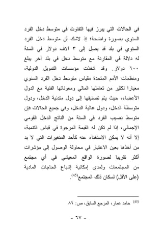 ‫ﻓﻲ ﺍﻟﺤﺎﻻﺕ ﺍﻟﺘﻲ ﻴﺒﺭﺯ ﻓﻴﻬﺎ ﺍﻟﺘﻔﺎﻭﺕ ﻓﻲ ﻤﺘﻭﺴﻁ ﺩﺨل ﺍﻟﻔﺭﺩ‬
‫ﺍﻟﺴﻨﻭﻱ ﺒﺼﻭﺭﺓ ﻭﺍﻀﺤﺔ؛ ﺇﺫ ﻻﺸﻙ ﺃﻥ ﻤﺘﻭﺴﻁ ﺩﺨل ﺍﻟﻔﺭﺩ‬
‫ﺍﻟﺴﻨﻭﻱ ﻓﻲ ﺒﻠﺩ ﻗﺩ ﻴﺼل ﺇﻟﻰ ٣ ﺁﻻﻑ ﺩﻭﻻﺭ ﻓﻲ ﺍﻟﺴﻨﺔ‬
‫ﻟﻪ ﺩﻻﻟﺔ ﻓﻲ ﺍﻟﻤﻘﺎﺭﻨﺔ ﻤﻊ ﻤﺘﻭﺴﻁ ﺩﺨل ﻓﻲ ﺒﻠﺩ ﺁﺨﺭ ﻴﺒﻠﻎ‬
‫٠٠٦ ﺩﻭﻻﺭ. ﻭﻗﺩ ﺍﺘﺨﺫﺕ ﻤﺅﺴﺴﺎﺕ ﺍﻟﺘﻤﻭﻴل ﺍﻟﺩﻭﻟﻴﺔ،‬
‫ﻭﻤﻨﻅﻤﺎﺕ ﺍﻷﻤﻡ ﺍﻟﻤﺘﺤﺩﺓ ﻤﻘﻴﺎﺱ ﻤﺘﻭﺴﻁ ﺩﺨل ﺍﻟﻔﺭﺩ ﺍﻟﺴﻨﻭﻱ‬
‫ﻤﻌﻴﺎﺭﺍ ﻟﻜﺜﻴﺭ ﻤﻥ ﺘﻌﺎﻤﻠﻬﺎ ﺍﻟﻤﺎﻟﻲ ﻭﻤﻌﻭﻨﺎﺘﻬﺎ ﺍﻟﻔﻨﻴﺔ ﻤﻊ ﺍﻟﺩﻭل‬
                                                   ‫‪‬‬
‫ﺍﻷﻋﻀﺎﺀ، ﺤﻴﺙ ﻴﺘﻡ ﺘﺼﻨﻴﻔﻬﺎ ﺇﻟﻰ ﺩﻭل ﻤﺘﺩﻨﻴﺔ ﺍﻟﺩﺨل، ﻭﺩﻭل‬
‫ﻤﺘﻭﺴﻁﺔ ﺍﻟﺩﺨل، ﻭﺩﻭل ﻋﺎﻟﻴﺔ ﺍﻟﺩﺨل، ﻭﻓﻲ ﺠﻤﻴﻊ ﺍﻟﺤﺎﻻﺕ ﻓﺈﻥ‬
‫ﻤﺘﻭﺴﻁ ﻨﺼﻴﺏ ﺍﻟﻔﺭﺩ ﻓﻲ ﺍﻟﺴﻨﺔ ﻤﻥ ﺍﻟﻨﺎﺘﺞ ﺍﻟﺩﺨل ﺍﻟﻘﻭﻤﻲ‬
‫ﺍﻹﺠﻤﺎﻟﻲ، ﺇﺫﺍ ﻟﻡ ﺘﻜﻥ ﻟﻪ ﺍﻟﻘﻴﻤﺔ ﺍﻟﻤﺭﺠﻭﺓ ﻓﻲ ﻗﻴﺎﺱ ﺍﻟﺘﻨﻤﻴﺔ،‬
‫ﺇﻻ ﺃﻨﻪ ﻻ ﻴﻤﻜﻥ ﺍﻻﺴﺘﻐﻨﺎﺀ ﻋﻨﻪ ﻜﺄﺤﺩ ﺍﻟﻤﺘﻐﻴﺭﺍﺕ ﺍﻟﺘﻲ ﻻ ﺒﺩ‬
‫ﻤﻥ ﺃﺨﺫﻫﺎ ﺒﻌﻴﻥ ﺍﻻﻋﺘﺒﺎﺭ ﻓﻲ ﻤﺤﺎﻭﻟﺔ ﺍﻟﻭﺼﻭل ﺇﻟﻰ ﻤﺅﺸﺭﺍﺕ‬
‫ﺃﻜﺜﺭ ﺘﻘﺭﻴﺒﺎ ﻟﺼﻭﺭﺓ ﺍﻟﻭﺍﻗﻊ ﺍﻟﻤﻌﻴﺸﻲ ﻓﻲ ﺃﻱ ﻤﺠﺘﻤﻊ‬
                                  ‫‪‬‬
‫ﻤﻥ ﺍﻟﻤﺠﺘﻤﻌﺎﺕ ﻭﻟﻤﺩﻯ ﺇﻤﻜﺎﻨﻴﺔ ﺇﺸﺒﺎﻉ ﺍﻟﺤﺎﺠﺎﺕ ﺍﻟﻤﺎﺩﻴﺔ‬
                      ‫)ﻋﻠﻰ ﺍﻷﻗل( ﻟﺴﻜﺎﻥ ﺫﻟﻙ ﺍﻟﻤﺠﺘﻤﻊ)54(.‬


                                                       ‫)54(‬
                     ‫ﺤﺎﻤﺩ ﻋﻤﺎﺭ، ﺍﻟﻤﺭﺠﻊ ﺍﻟﺴﺎﺒﻕ، ﺹ: ٦٨‬

                      ‫- ٧٦ -‬
 