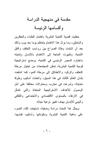 ‫ﻤﻘﺩﻤﺔ ﻓﻲ ﻤﻨﻬﺠﻴﺔ ﺍﻟﺩﺭﺍﺴﺔ‬
                ‫ﻭﺃﻗﺴﺎﻤﻬﺎ ﺍﻟﺭﺌﻴﺴﺔ‬
‫ﺤﻅﻴﺕ ﻗﻀﻴﺔ ﺍﻟﺘﻨﻤﻴﺔ ﺍﻟﺒﺸﺭﻴﺔ ﺒﺎﻫﺘﻤﺎﻡ ﺍﻟﻌﻠﻤﺎﺀ ﻭﺍﻟﻤﻔﻜﺭﻴﻥ‬
‫ﻭﺍﻟﺒﺎﺤﺜﻴﻥ، ﻭﻤﺎ ﻴﺯﺍل ﻫﺫﺍ ﺍﻻﻫﺘﻤﺎﻡ ﻴﺘﻌﺎﻅﻡ ﻴﻭﻤﺎ ﺒﻌﺩ ﻴﻭﻡ، ﻭﺫﻟﻙ‬
               ‫‪‬‬
‫ﺒﻌﺩ ﺃﻥ ﺍﺸﺘﺩﺕ ﻭﻁﺄﺓ ﺍﻟﺼﺭﺍﻉ ﺒﻴﻥ ﺭﻭﺍﺴﺏ ﺍﻟﺘﺨﻠﻑ ﻭﺁﻓﺎﻕ‬
‫ﺍﻟﺘﻨﻤﻴﺔ، ﻭﻅﻬﺭﺕ ﺍﻟﺤﺎﺠﺔ ﺇﻟﻰ ﺍﻻﻫﺘﻤﺎﻡ ﺒﺎﻹﻨﺴﺎﻥ ﻭﺘﻨﻤﻴﺘﻪ‬
‫ﺒﺎﻋﺘﺒﺎﺭﻩ ﺍﻟﻤﺤﻭﺭ ﺍﻟﺭﺌﻴﺴﻲ ﻓﻲ ﺍﻟﺘﻨﻤﻴﺔ، ﻭﻭﻀﻊ ﺍﺴﺘﺭﺍﺘﻴﺠﻴﺔ‬
‫ﻗﻭﻤﻴﺔ ﻟﻠﺘﻨﻤﻴﺔ ﺍﻟﺒﺸﺭﻴﺔ، ﺘﻤﻜﻥ ﺍﻟﻤﺠﺘﻤﻌﺎﺕ ﻤﻥ ﺍﺠﺘﻴﺎﺯ ﻤﺭﺤﻠﺔ‬
‫ﺍﻟﺘﺨﻠﻑ ﻭﺍﻟﺭﻜﻭﺩ ﻭﺍﻻﻨﻁﻼﻕ ﺇﻟﻰ ﻤﺭﺤﻠﺔ ﺍﻟﻨﻤﻭ، ﻜﻤﺎ ﺍﻨﺩﻓﻌﺕ‬
‫ﺒﻠﺩﺍﻥ ﺍﻟﻌﺎﻟﻡ ﺍﻟﺜﺎﻟﺙ ﻓﻲ ﻫﺫﺍ ﺍﻟﺴﺒﻴل، ﻭﺍﺘﺨﺫﺕ ﺃﺴﺎﻟﻴﺏ ﻭﻁﺭﻗﺎ‬
 ‫ﹰ‬
‫ﻤﺘﺒﺎﻴﻨﺔ، ﻭﺸﺭﻋﺕ ﻓﻲ ﺘﺠﺎﺭﺏ ﻭﻤﺤﺎﻭﻻﺕ ﻤﺨﺘﻠﻔﺔ ﻋﻠﻰ ﺃﻤل‬
‫ﺍﻟﻭﺼﻭل ﻟﻸﻫﺩﺍﻑ ﺍﻻﺴﺘﺭﺍﺘﻴﺠﻴﺔ ﺍﻟﻤﺒﺘﻐﺎﺓ ﻭﺍﻟﺘﻲ ﺘﺘﻤﺜل‬
‫ﻓﻲ ﺍﻻﺭﺘﻘﺎﺀ ﺒﺎﻟﻤﺴﺘﻭﻯ ﺍﻻﻗﺘﺼﺎﺩﻱ ﻭﺍﻻﺠﺘﻤﺎﻋﻲ ﻭﺍﻟﺜﻘﺎﻓﻲ‬
                 ‫ﻭﺍﻟﺒﻴﺌﻲ ﻟﻺﻨﺴﺎﻥ ﺒﻬﺩﻑ ﺘﻐﻴﻴﺭ ﻨﻭﻋﻴﺔ ﺤﻴﺎﺘﻪ.‬
‫ﻭﻴﻤﺜل ﻫﺫﺍ ﺍﻟﺒﺤﺙ ﺩﺭﺍﺴﺔ ﻭﺼﻔﻴﺔ، ﺘﺴﺘﻬﺩﻑ ﺇﻟﻘﺎﺀ ﺍﻟﻀﻭﺀ‬
‫ﻋﻠﻰ ﻤﺎﻫﻴﺔ ﺍﻟﺘﻨﻤﻴﺔ ﺍﻟﺒﺸﺭﻴﺔ ﻭﻤﻜﻭﻨﺎﺘﻬﺎ ﻭﺃﺴﺎﻟﻴﺏ ﻗﻴﺎﺴﻬﺎ،‬



                       ‫-٦-‬
 