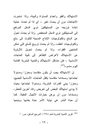 ‫ﺍﻻﺴﺘﻬﻼﻙ ﻭﺍﻟﻔﻘﺭ ﻭﺍﻨﻌﺩﺍﻡ ﺍﻟﻤﺴﺎﻭﺍﺓ ﻭﺍﻟﺒﻴﺌﺔ، ﻭﺇﺫﺍ ﺍﺴﺘﻤﺭﺕ‬
‫ﺍﻻﺘﺠﺎﻫﺎﺕ ﺩﻭﻥ ﺃﻥ ﻴﺤﺩﺙ ﺘﻐﻴﺭ – ﺃﻱ ﺇﺫﺍ ﻟﻡ ﺘﺤﺩﺙ ﻋﻤﻠﻴﺔ‬
‫ﺇﻋﺎﺩﺓ ﺘﻭﺯﻴﻌﻪ ﻤﻥ ﺍﻟﻤﺴﺘﻬﻠﻜﻴﻥ ﺫﻭﻱ ﺍﻟﺩﺨل ﺍﻟﻤﺭﺘﻔﻊ‬
‫ﺇﻟﻰ ﺍﻟﻤﺴﺘﻬﻠﻜﻴﻥ ﺫﻭﻱ ﺍﻟﺩﺨل ﺍﻟﻤﻨﺨﻔﺽ. ﻭﺇﺫﺍ ﻟﻡ ﻴﺤﺩﺙ ﺘﺤﻭل‬
‫ﻋﻥ ﺍﻟﺴﻠﻊ ﻭﺘﻜﻨﻭﻟﻭﺠﻴﺎﺕ ﺍﻹﻨﺘﺎﺝ ﺍﻟﻤﺴﺒﺒﺔ ﻟﻠﺘﻠﻭﺙ ﺇﻟﻰ ﺴﻠﻊ‬
‫ﻭﺘﻜﻨﻭﻟﻭﺠﻴﺎﺕ ﺃﻨﻅﻑ، ﻭﺇﺫﺍ ﻟﻡ ﻴﺤﺩﺙ ﺘﺭﻭﻴﺞ ﻟﻠﺴﻠﻊ ﺍﻟﺘﻲ ﺘﻤﻜﻥ‬
‫ﻟﻸﻭﻟﻭﻴﺔ‬   ‫ﺘﺤﻭﻴل‬     ‫ﻴﺤﺩﺙ‬     ‫ﻟﻡ‬   ‫ﻭﺇﺫﺍ‬    ‫ﺍﻟﻔﻘﺭﺍﺀ،‬   ‫ﺍﻟﻤﻨﺘﺠﻴﻥ‬
‫ﻋﻥ ﺍﻻﺴﺘﻬﻼﻙ ﻷﻏﺭﺍﺽ ﺍﻟﺘﻅﺎﻫﺭ ﺇﻟﻰ ﺘﻠﺒﻴﺔ ﺍﻟﺤﺎﺠﺎﺕ‬
‫ﺍﻷﺴﺎﺴﻴﺔ – ﻓﺈﻥ ﻤﺸﺎﻜل ﺍﻻﺴﺘﻬﻼﻙ ﻭﺍﻟﺘﻨﻤﻴﺔ ﺍﻟﺒﺸﺭﻴﺔ ﺍﻟﻘﺎﺌﻤﺔ‬
                                            ‫ﺍﻟﻴﻭﻡ ﺴﺘﺴﻭﺀ)74(.‬
‫ﺇﻥ ﺍﻻﺴﺘﻬﻼﻙ ﻴﺠﺏ ﺃﻥ ﻴﻜﻭﻥ ﻤﺘﻘﺎﺴﻤﺎ ﻭﻤﻌﺯﺯﺍ ﻭﻤﺴﺌﻭﻻ‬
‫ﹰ‬       ‫‪‬‬      ‫‪‬‬
‫ﺍﺠﺘﻤﺎﻋﻴﺎ ﻭﻤﺴﺘﺩﺍﻤﺎ ﻤﺘﻘﺎﺴﻤﺎ ﻴﻜﻔل ﺍﻟﺤﺎﺠﺎﺕ ﺍﻷﺴﺎﺴﻴﺔ ﻟﻠﺠﻤﻴﻊ،‬
                              ‫‪‬‬       ‫‪‬‬        ‫‪‬‬
‫ﻭﻤﻌﺯﺯﺍ ﻴﺒﻨﻲ ﺍﻟﻘﺩﺭﺍﺕ ﺍﻟﺒﺸﺭﻴﺔ، ﻭﻤﺴﺌﻭﻻ ﺍﺠﺘﻤﺎﻋﻴﺎ ﺒﺤﻴﺙ‬
      ‫‪‬‬       ‫ﹰ‬                             ‫‪‬‬
‫ﻻ ﻴﺅﺩﻱ ﺍﺴﺘﻬﻼﻙ ﺍﻟﺒﻌﺽ ﺇﻟﻰ ﺘﻌﺭﻴﺽ ﺭﻓﺎﻩ ﺁﺨﺭﻴﻥ ﻟﻠﺨﻁﺭ،‬
‫ﻭﻤﺴﺘﺩﺍﻤﺎ ﺩﻭﻥ ﺃﻥ ﻴﺭﻫﻥ ﺨﻴﺎﺭﺍﺕ ﺍﻷﺠﻴﺎل ﺍﻟﻤﻘﺒﻠﺔ. ﻜﻤﺎ‬
                                        ‫‪‬‬
‫ﺃﻥ ﺤﻴﺎﺓ ﺍﻟﺒﺸﺭ ﻫﻲ ﻨﻬﺎﻴﺔ ﺍﻷﻤﺭ ﺤﻴﺎﺓ ﻴﻐﺫﻴﻬﺎ ﻭﻴﺩﻴﻤﻬﺎ‬


                                                            ‫)74(‬
     ‫ﺘﻘﺭﻴﺭ ﺍﻟﺘﻨﻤﻴﺔ ﺍﻟﺒﺸﺭﻴﺔ ﻟﻌﺎﻡ ٨٩٩١، ﺍﻟﻤﺭﺠﻊ ﺍﻟﺴﺎﺒﻕ، ﺹ: ١‬

                        ‫- ٩٦ -‬
 