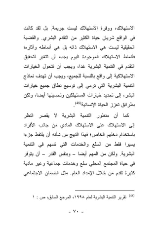 ‫ﺍﻻﺴﺘﻬﻼﻙ، ﻭﻭﻓﺭﺓ ﺍﻻﺴﺘﻬﻼﻙ ﻟﻴﺴﺕ ﺠﺭﻴﻤﺔ. ﺒل ﻟﻘﺩ ﻜﺎﻨﺕ‬
‫ﻓﻲ ﺍﻟﻭﺍﻗﻊ ﺸﺭﻴﺎﻥ ﺤﻴﺎﺓ ﺍﻟﻜﺜﻴﺭ ﻤﻥ ﺍﻟﺘﻘﺩﻡ ﺍﻟﺒﺸﺭﻱ. ﻭﺍﻟﻘﻀﻴﺔ‬
‫ﺍﻟﺤﻘﻴﻘﻴﺔ ﻟﻴﺴﺕ ﻫﻲ ﺍﻻﺴﺘﻬﻼﻙ ﺫﺍﺘﻪ ﺒل ﻫﻲ ﺃﻨﻤﺎﻁﻪ ﻭﺁﺜﺎﺭﻩ؛‬
‫ﻓﺄﻨﻤﺎﻁ ﺍﻻﺴﺘﻬﻼﻙ ﺍﻟﻤﻭﺠﻭﺩﺓ ﺍﻟﻴﻭﻡ ﻴﺠﺏ ﺃﻥ ﺘﺘﻐﻴﺭ ﻟﺘﺤﻘﻴﻕ‬
‫ﺍﻟﺘﻘﺩﻡ ﻓﻲ ﺍﻟﺘﻨﻤﻴﺔ ﺍﻟﺒﺸﺭﻴﺔ ﻏﺩﺍ، ﻭﻴﺠﺏ ﺃﻥ ﺘﺘﺤﻭل ﺍﻟﺨﻴﺎﺭﺍﺕ‬
                         ‫‪‬‬
‫ﺍﻻﺴﺘﻬﻼﻜﻴﺔ ﺇﻟﻰ ﻭﺍﻗﻊ ﺒﺎﻟﻨﺴﺒﺔ ﻟﻠﺠﻤﻴﻊ، ﻭﻴﺠﺏ ﺃﻥ ﺘﻬﺩﻑ ﻨﻤﺎﺫﺝ‬
‫ﺍﻟﺘﻨﻤﻴﺔ ﺍﻟﺒﺸﺭﻴﺔ ﺍﻟﺘﻲ ﺘﺭﻤﻲ ﺇﻟﻰ ﺘﻭﺴﻴﻊ ﻨﻁﺎﻕ ﺠﻤﻴﻊ ﺨﻴﺎﺭﺍﺕ‬
‫ﺍﻟﺒﺸﺭ، ﺇﻟﻰ ﺘﺤﺩﻴﺩ ﺨﻴﺎﺭﺍﺕ ﺍﻟﻤﺴﺘﻬﻠﻜﻴﻥ ﻭﺘﺤﺴﻴﻨﻬﺎ ﺃﻴﻀﺎ، ﻭﻟﻜﻥ‬
       ‫‪‬‬
                           ‫ﺒﻁﺭﺍﺌﻕ ﺘﻌﺯﺯ ﺍﻟﺤﻴﺎﺓ ﺍﻹﻨﺴﺎﻨﻴﺔ)84(.‬
‫ﻜﻤﺎ ﺃﻥ ﻤﻨﻅﻭﺭ ﺍﻟﺘﻨﻤﻴﺔ ﺍﻟﺒﺸﺭﻴﺔ ﻻ ﻴﻘﺼﺭ ﺍﻟﻨﻅﺭ‬
‫ﺇﻟﻰ ﺍﻻﺴﺘﻬﻼﻙ ﻋﻠﻰ ﺍﻻﺴﺘﻬﻼﻙ ﺍﻟﻤﺎﺩﻱ ﻤﻥ ﺠﺎﻨﺏ ﺍﻷﻓﺭﺍﺩ‬
‫ﺒﺎﺴﺘﺨﺩﺍﻡ ﺩﺨﻠﻬﻡ ﺍﻟﺨﺎﺹ؛ ﻓﻬﺫﺍ ﺍﻟﻨﻬﺞ ﻤﻥ ﺸﺄﻨﻪ ﺃﻥ ﻴﻠﺘﻘﻁ ﺠﺯﺀﺍ‬
 ‫‪‬‬
‫ﻴﺴﻴﺭﺍ ﻓﻘﻁ ﻤﻥ ﺍﻟﺴﻠﻊ ﻭﺍﻟﺨﺩﻤﺎﺕ ﺍﻟﺘﻲ ﺘﺴﻬﻡ ﻓﻲ ﺍﻟﺘﻨﻤﻴﺔ‬
                                            ‫‪‬‬
‫ﺍﻟﺒﺸﺭﻴﺔ. ﻭﻟﻜﻥ ﻤﻥ ﺍﻟﻤﻬﻡ ﺃﻴﻀﺎ – ﻭﺒﻨﻔﺱ ﺍﻟﻘﺩﺭ – ﺃﻥ ﻴﺘﻭﻓﺭ‬
                          ‫‪‬‬
‫ﻓﻲ ﺤﻴﺎﺓ ﺍﻟﻤﺠﺘﻤﻊ ﺍﻟﻤﺤﻠﻲ ﺴﻠﻊ ﻭﺨﺩﻤﺎﺕ ﺠﻤﺎﻋﻴﺔ ﻭﻏﻴﺭ ﻤﺎﺩﻴﺔ‬
‫ﻜﺜﻴﺭﺓ ﺘﻘﺩﻡ ﻤﻥ ﺨﻼل ﺍﻹﻤﺩﺍﺩ ﺍﻟﻌﺎﻡ. ﻤﺜل ﺍﻟﻀﻤﺎﻥ ﺍﻻﺠﺘﻤﺎﻋﻲ‬


                                                            ‫)84(‬
    ‫ﺘﻘﺭﻴﺭ ﺍﻟﺘﻨﻤﻴﺔ ﺍﻟﺒﺸﺭﻴﺔ ﻟﻌﺎﻡ ٨٩٩١، ﺍﻟﻤﺭﺠﻊ ﺍﻟﺴﺎﺒﻕ، ﺹ : ١‬

                        ‫- ٠٧ -‬
 