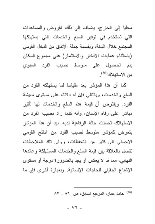 ‫ﻤﺤﻠﻴﺎ ﺇﻟﻰ ﺍﻟﺨﺎﺭﺝ، ﻴﻀﺎﻑ ﺇﻟﻰ ﺫﻟﻙ ﺍﻟﻘﺭﻭﺽ ﻭﺍﻟﻤﺴﺎﻋﺩﺍﺕ‬
                                            ‫‪‬‬
‫ﺍﻟﺘﻲ ﺘﺴﺘﺨﺩﻡ ﻓﻲ ﺘﻭﻓﻴﺭ ﺍﻟﺴﻠﻊ ﻭﺍﻟﺨﺩﻤﺎﺕ ﺍﻟﺘﻲ ﻴﺴﺘﻬﻠﻜﻬﺎ‬
‫ﺍﻟﻤﺠﺘﻤﻊ ﺨﻼل ﺍﻟﺴﻨﺔ، ﻭﺒﻘﺴﻤﺔ ﺠﻤﻠﺔ ﺍﻹﻨﻔﺎﻕ ﻤﻥ ﺍﻟﺩﺨل ﺍﻟﻘﻭﻤﻲ‬
‫)ﺒﺎﺴﺘﺜﻨﺎﺀ ﻋﻤﻠﻴﺎﺕ ﺍﻻﺩﺨﺎﺭ ﻭﺍﻻﺴﺘﺜﻤﺎﺭ( ﻋﻠﻰ ﻤﺠﻤﻭﻉ ﺍﻟﺴﻜﺎﻥ‬
‫ﺍﻟﺴﻨﻭﻱ‬   ‫ﺍﻟﻔﺭﺩ‬    ‫ﻨﺼﻴﺏ‬    ‫ﻤﺘﻭﺴﻁ‬     ‫ﻋﻠﻰ‬    ‫ﺍﻟﺤﺼﻭل‬      ‫ﻴﺘﻡ‬
                                       ‫ﻤﻥ ﺍﻻﺴﺘﻬﻼﻙ)05(.‬
‫ﻜﻤﺎ ﺃﻥ ﻫﺫﺍ ﺍﻟﻤﺅﺸﺭ ﻴﻌﺩ ﻤﻘﻴﺎﺴﺎ ﻟﻤﺎ ﻴﺴﺘﻬﻠﻜﻪ ﺍﻟﻔﺭﺩ ﻤﻥ‬
                      ‫‪‬‬
‫ﺍﻟﺴﻠﻊ ﻭﺍﻟﺨﺩﻤﺎﺕ، ﻭﺒﺎﻟﺘﺎﻟﻲ ﻓﺈﻥ ﻟﻪ ﺩﻻﻟﺘﻪ ﻋﻠﻰ ﻤﺴﺘﻭﻯ ﻤﻌﻴﺸﺔ‬
‫ﺍﻟﻔﺭﺩ. ﻭﻴﻔﺘﺭﺽ ﺃﻥ ﻗﻴﻤﺔ ﻫﺫﻩ ﺍﻟﺴﻠﻊ ﻭﺍﻟﺨﺩﻤﺎﺕ ﻟﻬﺎ ﺘﺄﺜﻴﺭ‬
‫ﻤﺒﺎﺸﺭ ﻋﻠﻰ ﺭﻓﺎﻩ ﺍﻹﻨﺴﺎﻥ، ﻭﺃﻨﻪ ﻜﻠﻤﺎ ﺯﺍﺩ ﻨﺼﻴﺏ ﺍﻟﻔﺭﺩ ﻤﻥ‬
‫ﺍﻻﺴﺘﻬﻼﻙ ﺘﺤﺴﻨﺕ ﺤﺎﻟﺔ ﺍﻟﺭﻓﺎﻫﻴﺔ ﻟﺩﻴﻪ. ﺒﻴﺩ ﺃﻥ ﻫﺫﺍ ﺍﻟﻤﺅﺸﺭ‬
‫ﻴﺘﻌﺭﺽ ﻜﻤﺅﺸﺭ ﻤﺘﻭﺴﻁ ﻨﺼﻴﺏ ﺍﻟﻔﺭﺩ ﻤﻥ ﺍﻟﻨﺎﺘﺞ ﺍﻟﻘﻭﻤﻲ‬
‫ﺍﻹﺠﻤﺎﻟﻲ ﺇﻟﻰ ﻜﺜﻴﺭ ﻤﻥ ﺍﻟﺘﺤﻔﻅﺎﺕ، ﻭﺃﻭﻟﻰ ﺘﻠﻙ ﺍﻟﻤﻼﺤﻅﺎﺕ‬
‫ﺘﺘﺼل ﺒﺎﻟﻌﻼﻗﺔ ﺒﻴﻥ ﻗﻴﻤﺔ ﺍﻟﺴﻠﻊ ﻭﺍﻟﺨﺩﻤﺎﺕ ﺍﻟﻤﺴﺘﻬﻠﻜﺔ ﻭﻋﺎﺌﺩﻫﺎ‬
‫ﺍﻟﻨﻬﺎﺌﻲ، ﻤﻤﺎ ﻗﺩ ﻻ ﻴﻌﻜﺱ ﺃﻭ ﻴﺠﺩ ﺒﺎﻟﻀﺭﻭﺭﺓ ﺩﺭﺠﺔ ﺃﻭ ﻤﺴﺘﻭﻯ‬
‫ﺍﻹﺸﺒﺎﻉ ﺍﻟﺤﻘﻴﻘﻲ ﻟﻠﺤﺎﺠﺎﺕ ﺍﻹﻨﺴﺎﻨﻴﺔ. ﻭﺒﻌﺒﺎﺭﺓ ﺃﺨﺭﻯ ﻓﺈﻥ ﻤﺎ‬


                                                       ‫)05(‬
                 ‫ﺤﺎﻤﺩ ﻋﻤﺎﺭ، ﺍﻟﻤﺭﺠﻊ ﺍﻟﺴﺎﺒﻕ، ﺹ ٦٨ - ٧٨‬

                       ‫- ٢٧ -‬
 