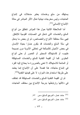 ‫ﻴﺴﺘﻬﻠﻙ ﻤﻥ ﺴﻠﻊ ﻭﺨﺩﻤﺎﺕ ﻴﻌﺘﺒﺭ ﻤﺩﺨﻼﺕ ﻓﻲ ﺇﺸﺒﺎﻉ‬
‫ﺍﻟﺤﺎﺠﺎﺕ، ﻭﻟﻴﺱ ﻤﺨﺭﺠﺎﺕ ﻨﻬﺎﺌﻴﺔ ﺘﻤﺜل ﺍﻷﺜﺭ ﺍﻟﻤﺒﺎﺸﺭ ﻓﻲ ﺤﺎﻟﺔ‬
                                     ‫ﺍﻹﺸﺒﺎﻉ ﺍﻹﻨﺴﺎﻨﻲ)15(.‬
‫ﺃﻤﺎ ﺍﻟﻤﻼﺤﻅﺔ ﺍﻟﺜﺎﻨﻴﺔ ﺤﻭل ﻫﺫﺍ ﺍﻟﻤﺅﺸﺭ ﺘﻨﻁﻠﻕ ﻤﻥ ﺃﻨﻭﺍﻉ‬
                                               ‫‪‬‬
‫ﺍﻟﺴﻠﻊ ﻭﺍﻟﺨﺩﻤﺎﺕ ﺍﻟﺘﻲ ﺘﺩﺨل ﻓﻲ ﺍﻟﺤﺴﺎﺒﺎﺕ ﺍﻟﻘﻭﻤﻴﺔ ﻟﻺﻨﻔﺎﻕ.‬
‫ﻓﻬﻲ ﺴﻠﺔ ﻤﺨﺘﻠﻔﺔ ﺍﻷﻨﻭﺍﻉ ﻭﺍﻟﺨﺼﺎﺌﺹ، ﺜﻡ ﺇﻥ ﺒﻌﺽ ﻤﺎ ﻴﺩﺨل‬
‫ﻓﻲ ﺴﻠﺔ ﺍﻟﺴﻠﻊ ﻭﺍﻟﺨﺩﻤﺎﺕ ﻗﺩ ﻴﻜﻭﻥ ﻀﺎﺭﺍ ﺒﺤﻴﺎﺓ ﺍﻹﻨﺴﺎﻥ‬
              ‫‪‬‬
‫ﻓﻲ ﺒﻌﺽ ﺍﻷﺤﻴﺎﻥ ﻜﺎﻟﻤﺒﺎﻟﻐﺔ ﻓﻲ ﺘﻌﺎﻁﻲ ﺍﻷﺩﻭﻴﺔ ﺩﻭﻥ ﻨﺼﻴﺤﺔ‬
‫ﻁﺒﻴﺏ، ﺃﻭ ﻜﺎﺴﺘﻬﻼﻙ ﺍﻟﺴﺠﺎﻴﺭ ﺃﻭ ﺍﻟﺨﻤﻭﺭ ﺃﻭ ﺤﺘﻰ ﺃﻨﻭﺍﻉ‬
‫ﺍﻟﺤﻠﻭﻯ. ﻜﻤﺎ ﺃﻥ ﺍﻟﻘﻴﻤﺔ ﺍﻟﻨﻘﺩﻴﺔ ﻟﻠﺴﻠﻊ ﻭﺍﻟﺨﺩﻤﺎﺕ ﺍﻟﻤﺴﺘﻬﻠﻜﺔ‬
‫ﺃﻭ ﺍﻟﻤﺘﺎﺤﺔ ﻟﻼﺴﺘﻬﻼﻙ ﻻ ﺘﻌﻨﻲ ﺒﺎﻟﻀﺭﻭﺭﺓ ﻤﺎ ﻴﺤﺘﺎﺝ ﺇﻟﻴﻪ ﺍﻟﻔﺭﺩ‬
‫ﻓﻲ ﺇﺸﺒﺎﻉ ﺤﺎﺠﺎﺘﻪ، ﻫﺫﺍ ﻓﻀﻼ ﻋﻠﻰ ﺃﻥ ﺍﻹﺸﺒﺎﻉ ﺇﻨﻤﺎ ﻴﻌﺘﻤﺩ‬
                         ‫ﹰ‬
  ‫ﻋﻠﻰ ﻁﺭﻴﻘﺔ ﺍﺴﺘﺨﺩﺍﻡ ﻫﺫﻩ ﺍﻟﻤﻭﺍﺭﺩ ﻻ ﻋﻠﻰ ﻗﻴﻤﺘﻬﺎ ﺍﻟﻨﻘﺩﻴﺔ)25(.‬
‫ﺜﻡ ﺇﻥ ﺍﻟﻘﻴﻤﺔ ﺍﻟﻨﻘﺩﻴﺔ ﻟﻠﺴﻠﻊ ﻭﺍﻟﺨﺩﻤﺎﺕ ﺍﻟﻤﺴﺘﻬﻠﻜﺔ ﻗﺩ ﺘﺨﺘﻠﻑ‬
‫ﻓﻲ ﺩﻻﻟﺘﻬﺎ ﻭﺍﺭﺘﺒﺎﻁﻬﺎ ﺒﺩﺭﺠﺔ ﺍﻹﺸﺒﺎﻉ ﺒﻴﻥ ﻤﺨﺘﻠﻑ ﺍﻟﺤﺎﺠﺎﺕ‬


                                                         ‫)15(‬
                    ‫ﺤﺎﻤﺩ ﻋﻤﺎﺭ، ﺍﻟﻤﺭﺠﻊ ﺍﻟﺴﺎﺒﻕ، ﺹ ٧٨.‬
                                                         ‫)25(‬
                     ‫ﺤﺎﻤﺩ ﻋﻤﺎﺭ، ﺍﻟﻤﺭﺠﻊ ﺍﻟﺴﺎﺒﻕ، ﺹ ٧٨.‬

                      ‫- ٣٧ -‬
 