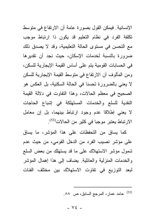 ‫ﺍﻹﻨﺴﺎﻨﻴﺔ. ﻓﻴﻤﻜﻥ ﺍﻟﻘﻭل ﺒﺼﻭﺭﺓ ﻋﺎﻤﺔ ﺃﻥ ﺍﻻﺭﺘﻔﺎﻉ ﻓﻲ ﻤﺘﻭﺴﻁ‬
‫ﺘﻜﻠﻔﺔ ﺍﻟﻔﺭﺩ ﻓﻲ ﻨﻅﺎﻡ ﺍﻟﺘﻌﻠﻴﻡ ﻗﺩ ﻴﻜﻭﻥ ﺫﺍ ﺍﺭﺘﺒﺎﻁ ﻤﻭﺠﺏ‬
‫ﻤﻊ ﺍﻟﺘﺤﺴﻥ ﻓﻲ ﻤﺴﺘﻭﻯ ﺍﻟﺤﺎﻟﺔ ﺍﻟﺘﻌﻠﻴﻤﻴﺔ، ﻭﻗﺩ ﻻ ﻴﺼﺩﻕ ﺫﻟﻙ‬
‫ﻀﺭﻭﺭﺓ ﺒﺎﻟﻨﺴﺒﺔ ﻟﺨﺩﻤﺎﺕ ﺍﻹﺴﻜﺎﻥ، ﺤﻴﺙ ﻨﺠﺩ ﺃﻥ ﺘﻘﺩﻴﺭﻫﺎ‬
‫ﻓﻲ ﺍﻟﺤﺴﺎﺒﺎﺕ ﺍﻟﻘﻭﻤﻴﺔ ﻴﺘﻡ ﻋﻠﻰ ﺃﺴﺎﺱ ﺍﻟﻘﻴﻤﺔ ﺍﻹﻴﺠﺎﺭﻴﺔ ﻟﻠﺴﻜﻥ،‬
‫ﻭﻤﻥ ﺍﻟﻤﺄﻟﻭﻑ ﺃﻥ ﺍﻻﺭﺘﻔﺎﻉ ﻓﻲ ﻤﺘﻭﺴﻁ ﺍﻟﻘﻴﻤﺔ ﺍﻹﻴﺠﺎﺭﻴﺔ ﻟﻠﺴﻜﻥ‬
‫ﻻ ﻴﻌﻨﻲ ﺒﺎﻟﻀﺭﻭﺭﺓ ﺘﺤﺴﻨﺎ ﻓﻲ ﺍﻟﺤﺎﻟﺔ ﺍﻟﺴﻜﻨﻴﺔ، ﺒل ﺍﻟﻌﻜﺱ ﻫﻭ‬
                                ‫ﹰ‬
‫ﺍﻟﺼﺤﻴﺢ ﻓﻲ ﻤﻌﻅﻡ ﺍﻟﺤﺎﻻﺕ، ﻭﻫﺫﺍ ﺍﻟﺘﻔﺎﻭﺕ ﻓﻲ ﺩﻻﻟﺔ ﺍﻟﻘﻴﻤﺔ‬
‫ﺍﻟﻨﻘﺩﻴﺔ ﻟﻠﺴﻠﻊ ﻭﺍﻟﺨﺩﻤﺎﺕ ﺍﻟﻤﺴﺘﻬﻠﻜﺔ ﻓﻲ ﺇﺸﺒﺎﻉ ﺍﻟﺤﺎﺠﺎﺕ‬
‫ﻻ ﻴﻌﻨﻲ ﺇﻁﻼﻗﺎ ﻋﺩﻡ ﻭﺠﻭﺩ ﺍﺭﺘﺒﺎﻁ ﺒﻴﻨﻬﻤﺎ، ﺒل ﺇﻥ ﻤﻌﺎﻤل‬
                                     ‫ﹰ‬
            ‫ﺍﻻﺭﺘﺒﺎﻁ ﻴﻌﺘﺒﺭ ﻤﻭﺠﺒﺎ ﻓﻲ ﻜﺜﻴﺭ ﻤﻥ ﺍﻟﺤﺎﻻﺕ)35(.‬
                                    ‫‪‬‬
‫ﻜﻤﺎ ﻴﺴﺎﻕ ﻤﻥ ﺍﻟﺘﺤﻔﻅﺎﺕ ﻋﻠﻰ ﻫﺫﺍ ﺍﻟﻤﺅﺸﺭ، ﻤﺎ ﻴﺴﺎﻕ‬
‫ﻋﻠﻰ ﻤﺅﺸﺭ ﻨﺼﻴﺏ ﺍﻟﻔﺭﺩ ﻤﻥ ﺍﻟﺩﺨل ﺍﻟﻘﻭﻤﻲ، ﻤﻥ ﺤﻴﺙ ﻋﺩﻡ‬
‫ﺸﻤﻭل ﻤﺅﺸﺭ ﺍﻻﺴﺘﻬﻼﻙ ﻋﻠﻰ ﻤﺎ ﻗﺩ ﻴﺴﺘﻬﻠﻙ ﻤﻥ ﺒﻌﺽ ﺍﻟﺴﻠﻊ‬
‫ﻭﺍﻟﺨﺩﻤﺎﺕ ﺍﻟﻤﻨﺯﻟﻴﺔ ﻭﺍﻟﻌﺎﺌﻠﻴﺔ. ﻴﻀﺎﻑ ﺇﻟﻰ ﻫﺫﺍ ﺇﻫﻤﺎل ﺍﻟﻤﺅﺸﺭ‬
‫ﻟﺒﻌﺩ ﺍﻟﺘﻭﺯﻴﻊ ﻓﻲ ﺘﻔﺎﻭﺕ ﺍﻻﺴﺘﻬﻼﻙ ﺒﻴﻥ ﻤﺨﺘﻠﻑ ﺍﻟﻔﺌﺎﺕ‬


                                                      ‫)35(‬
                    ‫ﺤﺎﻤﺩ ﻋﻤﺎﺭ، ﺍﻟﻤﺭﺠﻊ ﺍﻟﺴﺎﺒﻕ، ﺹ ٨٨.‬

                      ‫- ٤٧ -‬
 