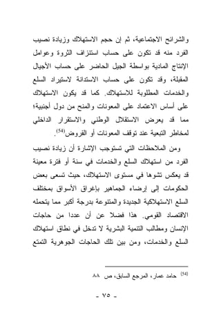 ‫ﻭﺍﻟﺸﺭﺍﺌﺢ ﺍﻻﺠﺘﻤﺎﻋﻴﺔ، ﺜﻡ ﺇﻥ ﺤﺠﻡ ﺍﻻﺴﺘﻬﻼﻙ ﻭﺯﻴﺎﺩﺓ ﻨﺼﻴﺏ‬
‫ﺍﻟﻔﺭﺩ ﻤﻨﻪ ﻗﺩ ﺘﻜﻭﻥ ﻋﻠﻰ ﺤﺴﺎﺏ ﺍﺴﺘﻨﺯﺍﻑ ﺍﻟﺜﺭﻭﺓ ﻭﻋﻭﺍﻤل‬
‫ﺍﻹﻨﺘﺎﺝ ﺍﻟﻤﺎﺩﻴﺔ ﺒﻭﺍﺴﻁﺔ ﺍﻟﺠﻴل ﺍﻟﺤﺎﻀﺭ ﻋﻠﻰ ﺤﺴﺎﺏ ﺍﻷﺠﻴﺎل‬
‫ﺍﻟﻤﻘﺒﻠﺔ، ﻭﻗﺩ ﺘﻜﻭﻥ ﻋﻠﻰ ﺤﺴﺎﺏ ﺍﻻﺴﺘﺩﺍﻨﺔ ﻻﺴﺘﻴﺭﺍﺩ ﺍﻟﺴﻠﻊ‬
‫ﻭﺍﻟﺨﺩﻤﺎﺕ ﺍﻟﻤﻁﻠﻭﺒﺔ ﻟﻼﺴﺘﻬﻼﻙ. ﻜﻤﺎ ﻗﺩ ﻴﻜﻭﻥ ﺍﻻﺴﺘﻬﻼﻙ‬
‫ﻋﻠﻰ ﺃﺴﺎﺱ ﺍﻻﻋﺘﻤﺎﺩ ﻋﻠﻰ ﺍﻟﻤﻌﻭﻨﺎﺕ ﻭﺍﻟﻤﻨﺢ ﻤﻥ ﺩﻭل ﺃﺠﻨﺒﻴﺔ؛‬
‫ﻤﻤﺎ ﻗﺩ ﻴﻌﺭﺽ ﺍﻻﺴﺘﻘﻼل ﺍﻟﻭﻁﻨﻲ ﻭﺍﻻﺴﺘﻘﺭﺍﺭ ﺍﻟﺩﺍﺨﻠﻲ‬
       ‫ﻟﻤﺨﺎﻁﺭ ﺍﻟﺘﺒﻌﻴﺔ ﻋﻨﺩ ﺘﻭﻗﻑ ﺍﻟﻤﻌﻭﻨﺎﺕ ﺃﻭ ﺍﻟﻘﺭﻭﺽ)45(.‬
‫ﻭﻤﻥ ﺍﻟﻤﻼﺤﻅﺎﺕ ﺍﻟﺘﻲ ﺘﺴﺘﻭﺠﺏ ﺍﻹﺸﺎﺭﺓ ﺃﻥ ﺯﻴﺎﺩﺓ ﻨﺼﻴﺏ‬
‫ﺍﻟﻔﺭﺩ ﻤﻥ ﺍﺴﺘﻬﻼﻙ ﺍﻟﺴﻠﻊ ﻭﺍﻟﺨﺩﻤﺎﺕ ﻓﻲ ﺴﻨﺔ ﺃﻭ ﻓﺘﺭﺓ ﻤﻌﻴﻨﺔ‬
‫ﻗﺩ ﻴﻌﻜﺱ ﺘﺸﻭﻫﺎ ﻓﻲ ﻤﺴﺘﻭﻯ ﺍﻻﺴﺘﻬﻼﻙ، ﺤﻴﺙ ﺘﺴﻌﻰ ﺒﻌﺽ‬
                                ‫‪‬‬
‫ﺍﻟﺤﻜﻭﻤﺎﺕ ﺇﻟﻰ ﺇﺭﻀﺎﺀ ﺍﻟﺠﻤﺎﻫﻴﺭ ﺒﺈﻏﺭﺍﻕ ﺍﻷﺴﻭﺍﻕ ﺒﻤﺨﺘﻠﻑ‬
‫ﺍﻟﺴﻠﻊ ﺍﻻﺴﺘﻬﻼﻜﻴﺔ ﺍﻟﺠﺩﻴﺩﺓ ﻭﺍﻟﻤﺘﻨﻭﻋﺔ ﺒﺩﺭﺠﺔ ﺃﻜﺒﺭ ﻤﻤﺎ ﻴﺘﺤﻤﻠﻪ‬
‫ﺍﻻﻗﺘﺼﺎﺩ ﺍﻟﻘﻭﻤﻲ. ﻫﺫﺍ ﻓﻀﻼ ﻋﻥ ﺃﻥ ﻋﺩﺩﺍ ﻤﻥ ﺤﺎﺠﺎﺕ‬
          ‫‪‬‬         ‫ﹰ‬
‫ﺍﻹﻨﺴﺎﻥ ﻭﻤﻁﺎﻟﺏ ﺍﻟﺘﻨﻤﻴﺔ ﺍﻟﺒﺸﺭﻴﺔ ﻻ ﺘﺩﺨل ﻓﻲ ﻨﻁﺎﻕ ﺍﺴﺘﻬﻼﻙ‬
‫ﺍﻟﺴﻠﻊ ﻭﺍﻟﺨﺩﻤﺎﺕ، ﻭﻤﻥ ﺒﻴﻥ ﺘﻠﻙ ﺍﻟﺤﺎﺠﺎﺕ ﺍﻟﺠﻭﻫﺭﻴﺔ ﺍﻟﺘﻤﺘﻊ‬


                                                      ‫)45(‬
                     ‫ﺤﺎﻤﺩ ﻋﻤﺎﺭ، ﺍﻟﻤﺭﺠﻊ ﺍﻟﺴﺎﺒﻕ، ﺹ ٨٨‬

                      ‫- ٥٧ -‬
 