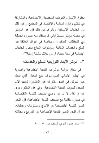 ‫ﺒﺤﻘﻭﻕ ﺍﻹﻨﺴﺎﻥ ﻭﺍﻟﺤﺭﻴﺎﺕ ﺍﻟﺸﺨﺼﻴﺔ ﻭﺍﻻﺠﺘﻤﺎﻋﻴﺔ، ﻭﺍﻟﻤﺸﺎﺭﻜﺔ‬
‫ﻓﻲ ﺘﻨﻅﻴﻡ ﻭﺇﺩﺍﺭﺓ ﺍﻟﺴﻴﺎﺴﺔ ﻭﺍﻻﻗﺘﺼﺎﺩ ﻓﻲ ﺍﻟﻤﺠﺘﻤﻊ، ﻭﻏﻴﺭ ﺫﻟﻙ‬
‫ﻤﻥ ﺍﻟﺤﺎﺠﺎﺕ ﺍﻹﻨﺴﺎﻨﻴﺔ. ﻭﺒﺎﻟﺭﻏﻡ ﻤﻥ ﺫﻟﻙ ﻓﺈﻥ ﻫﺫﺍ ﺍﻟﻤﺅﺸﺭ‬
‫ﻓﻲ ﻤﺠﻤﻠﻪ ﻤﺅﺸﺭ ﻤﺒﺴﻁ ﺃﻭﻟﻲ ﻗﺩ ﻴﺴﺘﻔﺎﺩ ﻤﻨﻪ ﺒﺼﻭﺭﺓ ﺇﺠﻤﺎﻟﻴﺔ‬
‫ﻤﻊ ﺍﻟﺘﺤﻔﻅﺎﺕ ﺍﻟﻤﺫﻜﻭﺭﺓ، ﻭﺒﺨﺎﺼﺔ ﻓﻲ ﺇﺩﺭﺍﻙ ﺍﻟﻌﻼﻗﺔ ﺒﻴﻥ‬
‫ﺍﻟﺴﻠﻊ ﻭﺍﻟﺨﺩﻤﺎﺕ ﺍﻟﻤﺘﺎﺤﺔ ﻭﻤﺅﺸﺭﺍﺕ ﺇﺸﺒﺎﻉ ﺒﻌﺽ ﺍﻟﺤﺎﺠﺎﺕ‬
     ‫ﺍﻹﻨﺴﺎﻨﻴﺔ ﻓﻲ ﺴﻨﺔ ﻤﻌﻴﻨﺔ، ﺃﻭ ﻤﻥ ﺨﻼل ﺴﻠﺴﻠﺔ ﺯﻤﻨﻴﺔ)55(.‬

      ‫٣- ﻤﺅﺸﺭ ﺍﻷﺒﻌﺎﺩ ﺍﻟﺘﻭﺯﻴﻌﻴﺔ ﻟﻠﺴﻠﻊ ﻭﺍﻟﺨﺩﻤﺎﺕ:‬
‫ﻓﻲ ﺴﻴﺎﻕ ﺩﺭﺍﺴﺔ ﻤﺅﺸﺭﺍﺕ ﺍﻟﺘﻨﻤﻴﺔ ﺍﻻﺠﺘﻤﺎﻋﻴﺔ ﻭﺍﻟﺒﺸﺭﻴﺔ‬
‫ﻓﻲ ﺍﻹﻁﺎﺭ ﺍﻹﻨﻤﺎﺌﻲ ﺍﻟﻌﺎﻡ، ﺴﻭﻑ ﻨﺘﺒﻊ ﺍﻟﻤﻌﻴﺎﺭ ﺍﻟﺫﻱ ﺍﺘﺨﺫﻩ‬
‫ﺠﺎﻥ ﺘﻨﺒﺭﻜﻥ ﻓﻲ ﺇﺤﺩﻯ ﻤﺫﻜﺭﺍﺘﻪ ﻏﻴﺭ ﺍﻟﻤﻨﺸﻭﺭﺓ ﻟﻤﻌﻬﺩ ﺍﻷﻤﻡ‬
‫ﺍﻟﻤﺘﺤﺩﺓ ﻟﺒﺤﻭﺙ ﺍﻟﺘﻨﻤﻴﺔ ﺍﻻﺠﺘﻤﺎﻋﻴﺔ. ﻭﻓﻲ ﻫﺫﻩ ﺍﻟﻤﺫﻜﺭﺓ ﻴﺭﻯ‬
‫ﺃﻨﻪ ﺇﺫﺍ ﻜﺎﻥ ﻻ ﺒﺩ ﻤﻥ ﻭﻀﻊ ﺘﺼﻨﻴﻑ ﻟﻠﺘﻨﻤﻴﺔ ﺍﻻﻗﺘﺼﺎﺩﻴﺔ‬
‫ﻓﻲ ﺼﻭﺭﺓ ﻤﺘﻘﺎﺒﻠﺔ ﻤﻊ ﺘﺼﻨﻴﻑ ﺍﻟﺘﻨﻤﻴﺔ ﺍﻻﺠﺘﻤﺎﻋﻴﺔ، ﻓﺈﻥ ﺍﻟﻠﺤﻥ‬
‫ﺍﻟﻤﻤﻴﺯ ﻟﻠﺘﻨﻤﻴﺔ ﺍﻻﻗﺘﺼﺎﺩﻴﺔ ﻫﻭ ﺍﻹﻨﺘﺎﺝ ﻭﻤﺴﺘﻠﺯﻤﺎﺘﻪ ﻭﻋﻤﻠﻴﺎﺘﻪ،‬
‫ﺒﻴﺩ ﺃﻥ ﺍﻟﻠﺤﻥ ﺍﻟﻤﻤﻴﺯ ﻟﻠﺘﻨﻤﻴﺔ ﺍﻻﺠﺘﻤﺎﻋﻴﺔ ﻫﻭ ﺍﻟﺘﻭﺯﻴﻊ ﻭﻤﺠﺎﻻﺘﻪ‬

                                                     ‫)55(‬
               ‫ﺤﺎﻤﺩ ﻋﻤﺎﺭ، ﺍﻟﻤﺭﺠﻊ ﺍﻟﺴﺎﺒﻕ، ﺹ ٩٨ - ٠٩‬

                      ‫- ٦٧ -‬
 