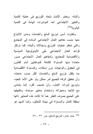 ‫ﻭﺁﻟﻴﺎﺘﻪ. ﻭﻴﻌﺘﺒﺭ ﺍﻹﻟﻤﺎﻡ ﺒﺄﺒﻌﺎﺩ ﺍﻟﺘﻭﺯﻴﻊ ﻓﻲ ﻋﻤﻠﻴﺔ ﺍﻟﺘﻨﻤﻴﺔ‬
‫ﻭﺍﻟﺘﻐﻴﻴﺭ ﺍﻻﺠﺘﻤﺎﻋﻲ ﺃﺤﺩ ﺍﻟﻤﺅﺸﺭﺍﺕ ﺍﻟﻬﺎﻤﺔ ﻓﻲ ﺍﻟﺘﻨﻤﻴﺔ‬
                                           ‫ﺍﻟﺒﺸﺭﻴﺔ)65(.‬
‫ﻭﺘﺘﻔﺎﻭﺕ ﺃﺴﺱ ﺘﻭﺯﻴﻊ ﺍﻟﺴﻠﻊ ﻭﺍﻟﺨﺩﻤﺎﺕ ﻭﻤﺩﻯ ﺍﻹﺸﺒﺎﻉ‬
‫ﻤﻨﻬﺎ ﺤﺴﺏ ﻤﻔﺎﻫﻴﻡ ﺍﻟﻌﺩل ﺍﻻﺠﺘﻤﺎﻋﻲ ﺍﻟﺴﺎﺌﺩﺓ ﻓﻲ ﺍﻟﻤﺠﺘﻤﻊ‬
‫ﻭﺍﻟﺘﻲ ﺘﺤﻜﻡ ﻋﻤﻠﻴﺎﺕ ﺍﻟﺘﻭﺯﻴﻊ ﻭﻤﺠﺎﻻﺘﻪ ﻭﺁﻟﻴﺎﺘﻪ، ﻜﻤﺎ ﺘﺭﺘﻜﺯ‬
‫ﻗﻭﺍﻋﺩ ﺍﻟﻌﺩل ﺍﻻﺠﺘﻤﺎﻋﻲ ﻋﻠﻰ ﺍﻷﻴﺩﻴﻭﻟﻭﺠﻴﺔ ﺍﻟﺴﻴﺎﺴﻴﺔ‬
‫ﻭﺍﻻﻗﺘﺼﺎﺩﻴﺔ ﻟﻠﻤﺠﺘﻤﻊ، ﻭﻟﻤﻔﺎﻫﻴﻡ ﺍﻟﻌﺩل ﺍﻻﺠﺘﻤﺎﻋﻲ ﺼﻭﺭ‬
‫ﻤﺘﻌﺩﺩﺓ ﻤﻨﻬﺎ ﺍﻟﻤﺴﺎﻭﺍﺓ ﺍﻟﻜﺎﻤﻠﺔ ﻟﻠﻤﻭﺍﻁﻨﻴﻥ ﺃﻤﺎﻡ ﺍﻟﻘﺎﻨﻭﻥ‬
‫ﻓﻲ ﺍﻟﺤﻘﻭﻕ ﻭﺍﻟﻭﺍﺠﺒﺎﺕ ﺩﻭﻥ ﺍﺴﺘﺜﻨﺎﺀ، ﻭﺍﻟﻤﺴﺎﻭﺍﺓ ﺍﻻﻗﺘﺼﺎﺩﻴﺔ‬
‫ﺒﻤﺎ ﻴﻜﻔل ﺘﻭﺯﻴﻊ ﺍﻟﺴﻠﻊ ﻭﺍﻟﺨﺩﻤﺎﺕ ﻟﻜل ﺤﺴﺏ ﺤﺎﺠﺘﻪ،‬
‫ﻭﺃﻥ ﺘﺤﻘﻴﻕ ﺍﻟﺭﻓﺎﻩ ﻟﻠﺠﻤﻴﻊ ﺃﻤﺭ ﻤﻤﻜﻥ ﻭﻟﻭ ﻋﻠﻰ ﺍﻷﻤﺩ ﺍﻟﺒﻌﻴﺩ،‬
‫ﻭﺘﻭﺯﻴﻊ ﺜﻤﺭﺍﺕ ﺍﻟﻌﻤل، ﻭﺃﻥ ﻨﺼﻴﺏ ﺍﻟﻔﺭﺩ ﺇﻨﻤﺎ ﻴﺘﻤﺸﻰ‬
‫ﻤﻊ ﺇﻨﺘﺎﺠﻪ ﻭﻤﻨﺠﺯﺍﺘﻪ ﻭﺍﺴﺘﺨﺩﺍﻡ ﻤﻌﺎﻴﻴﺭ ﻤﻭﺤﺩﺓ، ﻭﺘﻁﺒﻴﻘﻬﺎ‬
‫ﻋﻠﻰ ﺍﻟﺠﻤﻴﻊ ﺒﺼﺭﻑ ﺍﻟﻨﻅﺭ ﻋﻤﺎ ﺇﺫﺍ ﻜﺎﻨﺕ ﻫﺫﻩ ﺍﻟﻤﻌﺎﻴﻴﺭ ﺫﺍﺘﻬﺎ‬
‫ﻤﺤﻘﻘﺔ ﻟﻠﻌﺩل ﻭﺍﻟﻤﺴﺎﻭﺍﺓ ﻓﻲ ﻨﻬﺎﻴﺔ ﺍﻟﺘﺤﻠﻴل، ﻭﺇﻨﻤﺎ ﺍﻟﻤﻬﻡ ﻫﻭ‬


                                                     ‫)65(‬
              ‫ﺤﺎﻤﺩ ﻋﻤﺎﺭ، ﺍﻟﻤﺭﺠﻊ ﺍﻟﺴﺎﺒﻕ، ﺹ ٢٩ – ٥٩.‬

                     ‫- ٧٧ -‬
 