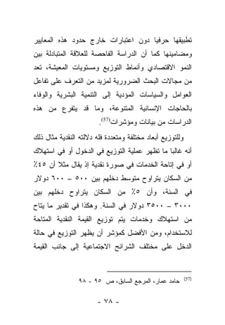 ‫ﺘﻁﺒﻴﻘﻬﺎ ﺤﺭﻓﻴﺎ ﺩﻭﻥ ﺍﻋﺘﺒﺎﺭﺍﺕ ﺨﺎﺭﺝ ﺤﺩﻭﺩ ﻫﺫﻩ ﺍﻟﻤﻌﺎﻴﻴﺭ‬
                                     ‫‪‬‬
‫ﻭﻤﻀﺎﻤﻴﻨﻬﺎ ﻜﻤﺎ ﺃﻥ ﺍﻟﺩﺭﺍﺴﺔ ﺍﻟﻔﺎﺤﺼﺔ ﻟﻠﻌﻼﻗﺔ ﺍﻟﻤﺘﺒﺎﺩﻟﺔ ﺒﻴﻥ‬
‫ﺍﻟﻨﻤﻭ ﺍﻻﻗﺘﺼﺎﺩﻱ ﻭﺃﻨﻤﺎﻁ ﺍﻟﺘﻭﺯﻴﻊ ﻭﻤﺴﺘﻭﻴﺎﺕ ﺍﻟﻤﻌﻴﺸﺔ، ﺘﻌﺩ‬
‫ﻤﻥ ﻤﺠﺎﻻﺕ ﺍﻟﺒﺤﺙ ﺍﻟﻀﺭﻭﺭﻴﺔ ﻟﻤﺯﻴﺩ ﻤﻥ ﺍﻟﺘﻌﺭﻑ ﻋﻠﻰ ﺘﻔﺎﻋل‬
‫ﺍﻟﻌﻭﺍﻤل ﻭﺍﻟﺴﻴﺎﺴﺎﺕ ﺍﻟﻤﺅﺩﻴﺔ ﺇﻟﻰ ﺍﻟﺘﻨﻤﻴﺔ ﺍﻟﺒﺸﺭﻴﺔ ﻭﺍﻟﻭﻓﺎﺀ‬
‫ﺒﺎﻟﺤﺎﺠﺎﺕ ﺍﻹﻨﺴﺎﻨﻴﺔ ﺍﻟﻤﺘﻨﻭﻋﺔ، ﻭﻤﺎ ﻗﺩ ﻴﺘﻔﺭﻉ ﻤﻥ ﻫﺫﻩ‬
                        ‫ﺍﻟﺩﺭﺍﺴﺎﺕ ﻤﻥ ﺒﻴﺎﻨﺎﺕ ﻭﻤﺅﺸﺭﺍﺕ)75(.‬
‫ﻭﻟﻠﺘﻭﺯﻴﻊ ﺃﺒﻌﺎﺩ ﻤﺨﺘﻠﻔﺔ ﻭﻤﺘﻌﺩﺩﺓ ﻓﻠﻪ ﺩﻻﻟﺘﻪ ﺍﻟﻨﻘﺩﻴﺔ ﻤﺜﺎل ﺫﻟﻙ‬
‫ﺃﻨﻪ ﻏﺎﻟﺒﺎ ﻤﺎ ﺘﻅﻬﺭ ﻋﻤﻠﻴﺔ ﺍﻟﺘﻭﺯﻴﻊ ﻓﻲ ﺍﻟﺩﺨﻭل ﺃﻭ ﻓﻲ ﺍﺴﺘﻬﻼﻙ‬
                                              ‫‪‬‬
‫ﺃﻭ ﻓﻲ ﺇﺘﺎﺤﺔ ﺍﻟﺨﺩﻤﺎﺕ ﻓﻲ ﺼﻭﺭﺓ ﻨﻘﺩﻴﺔ ﺇﺫ ﻴﻘﺎل ﻤﺜﻼ ﺃﻥ ٥٤٪‬
       ‫ﹰ‬
‫ﻤﻥ ﺍﻟﺴﻜﺎﻥ ﻴﺘﺭﺍﻭﺡ ﻤﺘﻭﺴﻁ ﺩﺨﻠﻬﻡ ﺒﻴﻥ ٠٠٥ – ٠٠٦ ﺩﻭﻻﺭ‬
‫ﻓﻲ ﺍﻟﺴﻨﺔ، ﻭﺃﻥ ٥٪ ﻤﻥ ﺍﻟﺴﻜﺎﻥ ﻴﺘﺭﺍﻭﺡ ﺩﺨﻠﻬﻡ ﺒﻴﻥ‬
‫٠٠٠٣ – ٠٠٥٣ ﺩﻭﻻﺭ ﻓﻲ ﺍﻟﺴﻨﺔ. ﻭﻫﻜﺫﺍ ﻓﻲ ﺘﻘﺩﻴﺭ ﻤﺎ ﻴﺘﺎﺡ‬
‫ﻤﻥ ﺍﺴﺘﻬﻼﻙ ﻭﺨﺩﻤﺎﺕ ﻴﺘﻡ ﺘﻭﺯﻴﻊ ﺍﻟﻘﻴﻤﺔ ﺍﻟﻨﻘﺩﻴﺔ ﺍﻟﻤﺘﺎﺤﺔ‬
‫ﻟﻼﺴﺘﺨﺩﺍﻡ، ﻭﻤﻥ ﺍﻷﻓﻀل ﻜﻤﺅﺸﺭ ﺃﻥ ﻴﻅﻬﺭ ﺍﻟﺘﻭﺯﻴﻊ ﻓﻲ ﺤﺎﻟﺔ‬
‫ﺍﻟﺩﺨل ﻋﻠﻰ ﻤﺨﺘﻠﻑ ﺍﻟﺸﺭﺍﺌﺢ ﺍﻻﺠﺘﻤﺎﻋﻴﺔ ﺇﻟﻰ ﺠﺎﻨﺏ ﺍﻟﻘﻴﻤﺔ‬


                                                           ‫)75(‬
                ‫ﺤﺎﻤﺩ ﻋﻤﺎﺭ، ﺍﻟﻤﺭﺠﻊ ﺍﻟﺴﺎﺒﻕ، ﺹ ٥٩ - ٨٩‬

                       ‫- ٨٧ -‬
 