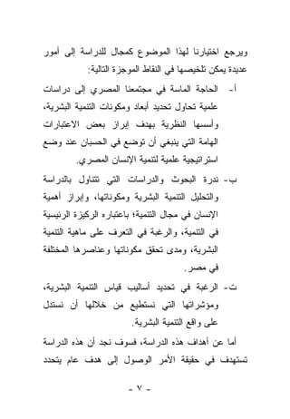 ‫ﻭﻴﺭﺠﻊ ﺍﺨﺘﻴﺎﺭﻨﺎ ﻟﻬﺫﺍ ﺍﻟﻤﻭﻀﻭﻉ ﻜﻤﺠﺎل ﻟﻠﺩﺭﺍﺴﺔ ﺇﻟﻰ ﺃﻤﻭﺭ‬
            ‫ﻋﺩﻴﺩﺓ ﻴﻤﻜﻥ ﺘﻠﺨﻴﺼﻬﺎ ﻓﻲ ﺍﻟﻨﻘﺎﻁ ﺍﻟﻤﻭﺠﺯﺓ ﺍﻟﺘﺎﻟﻴﺔ:‬
‫ﺃ- ﺍﻟﺤﺎﺠﺔ ﺍﻟﻤﺎﺴﺔ ﻓﻲ ﻤﺠﺘﻤﻌﻨﺎ ﺍﻟﻤﺼﺭﻱ ﺇﻟﻰ ﺩﺭﺍﺴﺎﺕ‬
‫ﻋﻠﻤﻴﺔ ﺘﺤﺎﻭل ﺘﺤﺩﻴﺩ ﺃﺒﻌﺎﺩ ﻭﻤﻜﻭﻨﺎﺕ ﺍﻟﺘﻨﻤﻴﺔ ﺍﻟﺒﺸﺭﻴﺔ،‬
‫ﻭﺃﺴﺴﻬﺎ ﺍﻟﻨﻅﺭﻴﺔ ﺒﻬﺩﻑ ﺇﺒﺭﺍﺯ ﺒﻌﺽ ﺍﻻﻋﺘﺒﺎﺭﺍﺕ‬
‫ﺍﻟﻬﺎﻤﺔ ﺍﻟﺘﻲ ﻴﻨﺒﻐﻲ ﺃﻥ ﺘﻭﻀﻊ ﻓﻲ ﺍﻟﺤﺴﺒﺎﻥ ﻋﻨﺩ ﻭﻀﻊ‬
         ‫ﺍﺴﺘﺭﺍﺘﻴﺠﻴﺔ ﻋﻠﻤﻴﺔ ﻟﺘﻨﻤﻴﺔ ﺍﻹﻨﺴﺎﻥ ﺍﻟﻤﺼﺭﻱ.‬
‫ﺏ- ﻨﺩﺭﺓ ﺍﻟﺒﺤﻭﺙ ﻭﺍﻟﺩﺭﺍﺴﺎﺕ ﺍﻟﺘﻲ ﺘﺘﻨﺎﻭل ﺒﺎﻟﺩﺭﺍﺴﺔ‬
‫ﻭﺍﻟﺘﺤﻠﻴل ﺍﻟﺘﻨﻤﻴﺔ ﺍﻟﺒﺸﺭﻴﺔ ﻭﻤﻜﻭﻨﺎﺘﻬﺎ، ﻭﺇﺒﺭﺍﺯ ﺃﻫﻤﻴﺔ‬
‫ﺍﻹﻨﺴﺎﻥ ﻓﻲ ﻤﺠﺎل ﺍﻟﺘﻨﻤﻴﺔ؛ ﺒﺎﻋﺘﺒﺎﺭﻩ ﺍﻟﺭﻜﻴﺯﺓ ﺍﻟﺭﺌﻴﺴﻴﺔ‬
‫ﻓﻲ ﺍﻟﺘﻨﻤﻴﺔ، ﻭﺍﻟﺭﻏﺒﺔ ﻓﻲ ﺍﻟﺘﻌﺭﻑ ﻋﻠﻰ ﻤﺎﻫﻴﺔ ﺍﻟﺘﻨﻤﻴﺔ‬
‫ﺍﻟﺒﺸﺭﻴﺔ، ﻭﻤﺩﻯ ﺘﺤﻘﻕ ﻤﻜﻭﻨﺎﺘﻬﺎ ﻭﻋﻨﺎﺼﺭﻫﺎ ﺍﻟﻤﺨﺘﻠﻔﺔ‬
                                       ‫ﻓﻲ ﻤﺼﺭ.‬
‫ﺕ- ﺍﻟﺭﻏﺒﺔ ﻓﻲ ﺘﺤﺩﻴﺩ ﺃﺴﺎﻟﻴﺏ ﻗﻴﺎﺱ ﺍﻟﺘﻨﻤﻴﺔ ﺍﻟﺒﺸﺭﻴﺔ،‬
‫ﻭﻤﺅﺸﺭﺍﺘﻬﺎ ﺍﻟﺘﻲ ﻨﺴﺘﻁﻴﻊ ﻤﻥ ﺨﻼﻟﻬﺎ ﺃﻥ ﻨﺴﺘﺩل‬
                        ‫ﻋﻠﻰ ﻭﺍﻗﻊ ﺍﻟﺘﻨﻤﻴﺔ ﺍﻟﺒﺸﺭﻴﺔ.‬
‫ﺃﻤﺎ ﻋﻥ ﺃﻫﺩﺍﻑ ﻫﺫﻩ ﺍﻟﺩﺭﺍﺴﺔ، ﻓﺴﻭﻑ ﻨﺠﺩ ﺃﻥ ﻫﺫﻩ ﺍﻟﺩﺭﺍﺴﺔ‬
                                               ‫‪‬‬
‫ﺘﺴﺘﻬﺩﻑ ﻓﻲ ﺤﻘﻴﻘﺔ ﺍﻷﻤﺭ ﺍﻟﻭﺼﻭل ﺇﻟﻰ ﻫﺩﻑ ﻋﺎﻡ ﻴﺘﺤﺩﺩ‬

                       ‫-٧-‬
 