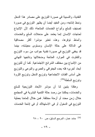 ‫ﺍﻟﻨﻘﺩﻴﺔ، ﻭﺍﻟﻨﺴﺒﻴﺔ ﻓﻲ ﺼﻭﺭﺓ ﺍﻟﺘﻭﺯﻴﻊ ﻋﻠﻰ ﻤﺼﺎﺩﺭ ﻫﺫﺍ ﺍﻟﺩﺨل‬
‫ﻭﻨﻤﻁ ﺇﻨﺘﺎﺠﻪ، ﻭﻤﻥ ﺍﻟﻤﻔﻴﺩ ﺃﻴﻀﺎ ﺃﻥ ﻴﻅﻬﺭ ﺍﻟﺘﻭﺯﻴﻊ ﻓﻲ ﺼﻭﺭﺓ‬
                         ‫‪‬‬
‫ﺘﺼﻨﻴﻑ ﻟﻠﺴﻠﻊ ﻭﺃﻨﻭﺍﻉ ﺍﻟﺨﺩﻤﺎﺕ ﺍﻟﻤﺘﺎﺤﺔ؛ ﺫﻟﻙ ﻷﻥ ﺍﻹﺸﺒﺎﻉ‬
‫ﻟﺤﺎﺠﺎﺕ ﺍﻹﻨﺴﺎﻥ ﺇﻨﻤﺎ ﻴﻌﺘﻤﺩ ﻋﻠﻰ ﻤﺩﺨﻼﺕ ﺍﻟﺴﻠﻊ ﻭﺍﻟﺨﺩﻤﺎﺕ‬
‫ﻭﺃﻨﻤﺎﻁ ﺘﻭﻓﺭﻫﺎ، ﻭﻫﺫﻩ ﺘﻌﺘﺒﺭ ﻤﺅﺸﺭﺍ ﺃﻜﺜﺭ ﻤﺼﺩﺍﻗﻴﺔ‬
              ‫‪‬‬
‫ﻓﻲ ﺍﻟﺩﻻﻟﺔ ﻋﻠﻰ ﺤﺎﻟﺔ ﺍﻹﻨﺴﺎﻥ ﻭﻤﺴﺘﻭﻯ ﻤﻌﻴﺸﺘﻪ، ﺒﻴﻨﻤﺎ‬
‫ﻗﺩ ﻴﺨﻔﻲ ﺍﻟﺘﻭﺯﻴﻊ ﻓﻲ ﺼﻭﺭﺓ ﻨﻘﺩﻴﺔ ﺠﻭﺍﻨﺏ ﻤﻥ ﺴﻭﺀ ﺍﻟﺘﻭﺯﻴﻊ‬
‫ﻭﺍﻟﺘﻔﺎﻭﺕ ﻓﻲ ﺍﻟﻤﻭﺍﺭﺩ ﺍﻟﻤﺘﺎﺤﺔ ﻭﻤﺩﺨﻼﺘﻬﺎ ﻭﻨﺎﺘﺠﻬﺎ ﺍﻟﻨﻬﺎﺌﻲ‬
‫ﻤﻥ ﺍﻹﺸﺒﺎﻉ ﺒﻴﻥ ﻤﺨﺘﻠﻑ ﺍﻟﺸﺭﺍﺌﺢ ﺍﻻﺠﺘﻤﺎﻋﻴﺔ. ﻜﻤﺎ ﺃﻥ ﻟﻠﺘﻭﺯﻴﻊ‬
‫ﺃﺒﻌﺎﺩ ﺃﺨﺭﻯ؛ ﻓﻠﻪ ﺒﻌﺩﻩ ﺍﻟﺠﻐﺭﺍﻓﻲ ﻭﺍﻟﻌﻤﺭﻱ ﻭﺍﻟﻨﻭﻋﻲ ﻭﺍﻟﺘﻭﺯﻴﻊ‬
‫ﻋﻠﻰ ﺃﺴﺎﺱ ﺍﻟﻔﺌﺎﺕ ﺍﻻﺠﺘﻤﺎﻋﻴﺔ ﻭﺘﻭﺯﻴﻊ ﺍﻟﺩﺨل ﻭﺘﻭﺯﻴﻊ ﺍﻟﺜﺭﻭﺓ‬
                                     ‫ﻭﺘﻭﺯﻴﻊ ﺍﻟﺴﻠﻁﺔ)85(.‬
‫ﻭﻫﻜﺫﺍ ﻴﺘﺒﻴﻥ ﻟﻨﺎ ﺃﻥ ﻤﺅﺸﺭ ﺍﻷﺒﻌﺎﺩ ﺍﻟﺘﻭﺯﻴﻌﻴﺔ ﻟﻠﺴﻠﻊ‬
‫ﻭﺍﻟﺨﺩﻤﺎﺕ، ﻴﻤﻜﻨﻨﺎ ﻤﻥ ﺭﺼﺩ ﺤﺎﻟﺔ ﺍﻟﺘﻨﻤﻴﺔ ﺍﻟﺒﺸﺭﻴﺔ ﻓﻲ ﺍﻟﻤﺠﺘﻤﻊ‬
‫ﺨﻼل ﺯﻤﻥ ﻤﺤﺩﺩ ﺃﻭ ﺃﺯﻤﻨﺔ ﻤﺨﺘﻠﻔﺔ. ﻓﻤﻥ ﺨﻼل ﺇﻟﻤﺎﻤﻨﺎ ﺒﻌﻤﻠﻴﺔ‬
‫ﺍﻟﺘﻭﺯﻴﻊ ﻓﻲ ﺍﻟﺩﺨﻭل ﺃﻭ ﻓﻲ ﺍﻻﺴﺘﻬﻼﻙ ﺃﻭ ﻓﻲ ﺇﺘﺎﺤﺔ ﺍﻟﺨﺩﻤﺎﺕ‬


                                                     ‫)85(‬
               ‫ﺤﺎﻤﺩ ﻋﻤﺎﺭ، ﺍﻟﻤﺭﺠﻊ ﺍﻟﺴﺎﺒﻕ، ﺹ ٠٩ - ٨٩‬

                      ‫- ٩٧ -‬
 