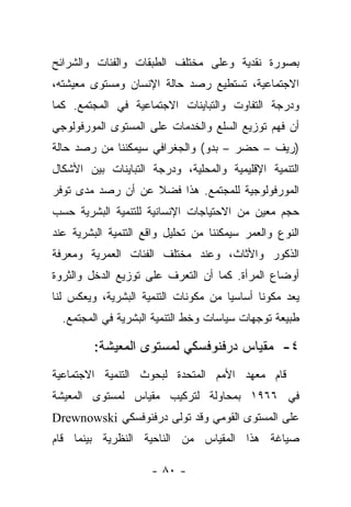 ‫ﺒﺼﻭﺭﺓ ﻨﻘﺩﻴﺔ ﻭﻋﻠﻰ ﻤﺨﺘﻠﻑ ﺍﻟﻁﺒﻘﺎﺕ ﻭﺍﻟﻔﺌﺎﺕ ﻭﺍﻟﺸﺭﺍﺌﺢ‬
‫ﺍﻻﺠﺘﻤﺎﻋﻴﺔ، ﺘﺴﺘﻁﻴﻊ ﺭﺼﺩ ﺤﺎﻟﺔ ﺍﻹﻨﺴﺎﻥ ﻭﻤﺴﺘﻭﻯ ﻤﻌﻴﺸﺘﻪ،‬
‫ﻭﺩﺭﺠﺔ ﺍﻟﺘﻔﺎﻭﺕ ﻭﺍﻟﺘﺒﺎﻴﻨﺎﺕ ﺍﻻﺠﺘﻤﺎﻋﻴﺔ ﻓﻲ ﺍﻟﻤﺠﺘﻤﻊ. ﻜﻤﺎ‬
‫ﺃﻥ ﻓﻬﻡ ﺘﻭﺯﻴﻊ ﺍﻟﺴﻠﻊ ﻭﺍﻟﺨﺩﻤﺎﺕ ﻋﻠﻰ ﺍﻟﻤﺴﺘﻭﻯ ﺍﻟﻤﻭﺭﻓﻭﻟﻭﺠﻲ‬
‫)ﺭﻴﻑ – ﺤﻀﺭ – ﺒﺩﻭ( ﻭﺍﻟﺠﻐﺭﺍﻓﻲ ﺴﻴﻤﻜﻨﻨﺎ ﻤﻥ ﺭﺼﺩ ﺤﺎﻟﺔ‬
‫ﺍﻟﺘﻨﻤﻴﺔ ﺍﻹﻗﻠﻴﻤﻴﺔ ﻭﺍﻟﻤﺤﻠﻴﺔ، ﻭﺩﺭﺠﺔ ﺍﻟﺘﺒﺎﻴﻨﺎﺕ ﺒﻴﻥ ﺍﻷﺸﻜﺎل‬
‫ﺍﻟﻤﻭﺭﻓﻭﻟﻭﺠﻴﺔ ﻟﻠﻤﺠﺘﻤﻊ. ﻫﺫﺍ ﻓﻀﻼ ﻋﻥ ﺃﻥ ﺭﺼﺩ ﻤﺩﻯ ﺘﻭﻓﺭ‬
                   ‫ﹰ‬
‫ﺤﺠﻡ ﻤﻌﻴﻥ ﻤﻥ ﺍﻻﺤﺘﻴﺎﺠﺎﺕ ﺍﻹﻨﺴﺎﻨﻴﺔ ﻟﻠﺘﻨﻤﻴﺔ ﺍﻟﺒﺸﺭﻴﺔ ﺤﺴﺏ‬
‫ﺍﻟﻨﻭﻉ ﻭﺍﻟﻌﻤﺭ ﺴﻴﻤﻜﻨﻨﺎ ﻤﻥ ﺘﺤﻠﻴل ﻭﺍﻗﻊ ﺍﻟﺘﻨﻤﻴﺔ ﺍﻟﺒﺸﺭﻴﺔ ﻋﻨﺩ‬
‫ﺍﻟﺫﻜﻭﺭ ﻭﺍﻷﺜﺎﺙ، ﻭﻋﻨﺩ ﻤﺨﺘﻠﻑ ﺍﻟﻔﺌﺎﺕ ﺍﻟﻌﻤﺭﻴﺔ ﻭﻤﻌﺭﻓﺔ‬
‫ﺃﻭﻀﺎﻉ ﺍﻟﻤﺭﺃﺓ. ﻜﻤﺎ ﺃﻥ ﺍﻟﺘﻌﺭﻑ ﻋﻠﻰ ﺘﻭﺯﻴﻊ ﺍﻟﺩﺨل ﻭﺍﻟﺜﺭﻭﺓ‬
‫ﻴﻌﺩ ﻤﻜﻭﻨﺎ ﺃﺴﺎﺴﻴﺎ ﻤﻥ ﻤﻜﻭﻨﺎﺕ ﺍﻟﺘﻨﻤﻴﺔ ﺍﻟﺒﺸﺭﻴﺔ، ﻭﻴﻌﻜﺱ ﻟﻨﺎ‬
                                      ‫‪‬‬      ‫ﹰ‬
  ‫ﻁﺒﻴﻌﺔ ﺘﻭﺠﻬﺎﺕ ﺴﻴﺎﺴﺎﺕ ﻭﺨﻁ ﺍﻟﺘﻨﻤﻴﺔ ﺍﻟﺒﺸﺭﻴﺔ ﻓﻲ ﺍﻟﻤﺠﺘﻤﻊ.‬

         ‫٤- ﻤﻘﻴﺎﺱ ﺩﺭﻓﻨﻭﻓﺴﻜﻲ ﻟﻤﺴﺘﻭﻯ ﺍﻟﻤﻌﻴﺸﺔ:‬
‫ﻗﺎﻡ ﻤﻌﻬﺩ ﺍﻷﻤﻡ ﺍﻟﻤﺘﺤﺩﺓ ﻟﺒﺤﻭﺙ ﺍﻟﺘﻨﻤﻴﺔ ﺍﻻﺠﺘﻤﺎﻋﻴﺔ‬
‫ﻓﻲ ٦٦٩١ ﺒﻤﺤﺎﻭﻟﺔ ﻟﺘﺭﻜﻴﺏ ﻤﻘﻴﺎﺱ ﻟﻤﺴﺘﻭﻯ ﺍﻟﻤﻌﻴﺸﺔ‬
‫ﻋﻠﻰ ﺍﻟﻤﺴﺘﻭﻯ ﺍﻟﻘﻭﻤﻲ ﻭﻗﺩ ﺘﻭﻟﻰ ﺩﺭﻓﻨﻭﻓﺴﻜﻲ ‪Drewnowski‬‬
‫ﺼﻴﺎﻏﺔ ﻫﺫﺍ ﺍﻟﻤﻘﻴﺎﺱ ﻤﻥ ﺍﻟﻨﺎﺤﻴﺔ ﺍﻟﻨﻅﺭﻴﺔ ﺒﻴﻨﻤﺎ ﻗﺎﻡ‬

                     ‫- ٠٨ -‬
 