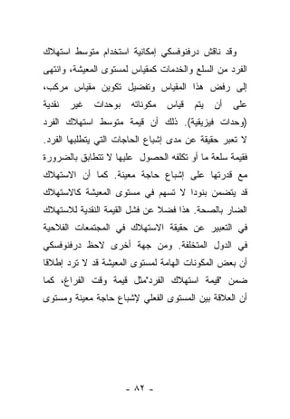 ‫ﻭﻗﺩ ﻨﺎﻗﺵ ﺩﺭﻓﻨﻭﻓﺴﻜﻲ ﺇﻤﻜﺎﻨﻴﺔ ﺍﺴﺘﺨﺩﺍﻡ ﻤﺘﻭﺴﻁ ﺍﺴﺘﻬﻼﻙ‬
‫ﺍﻟﻔﺭﺩ ﻤﻥ ﺍﻟﺴﻠﻊ ﻭﺍﻟﺨﺩﻤﺎﺕ ﻜﻤﻘﻴﺎﺱ ﻟﻤﺴﺘﻭﻯ ﺍﻟﻤﻌﻴﺸﺔ، ﻭﺍﻨﺘﻬﻰ‬
‫ﺇﻟﻰ ﺭﻓﺽ ﻫﺫﺍ ﺍﻟﻤﻘﻴﺎﺱ ﻭﺘﻔﻀﻴل ﺘﻜﻭﻴﻥ ﻤﻘﻴﺎﺱ ﻤﺭﻜﺏ،‬
‫ﻨﻘﺩﻴﺔ‬   ‫ﻏﻴﺭ‬   ‫ﺒﻭﺤﺩﺍﺕ‬    ‫ﻤﻜﻭﻨﺎﺘﻪ‬   ‫ﻗﻴﺎﺱ‬   ‫ﻴﺘﻡ‬   ‫ﺃﻥ‬   ‫ﻋﻠﻰ‬
‫)ﻭﺤﺩﺍﺕ ﻓﻴﺯﻴﻘﻴﺔ(. ﺫﻟﻙ ﺃﻥ ﻗﻴﻤﺔ ﻤﺘﻭﺴﻁ ﺍﺴﺘﻬﻼﻙ ﺍﻟﻔﺭﺩ‬
‫ﻻ ﺘﻌﺒﺭ ﺤﻘﻴﻘﺔ ﻋﻥ ﻤﺩﻯ ﺇﺸﺒﺎﻉ ﺍﻟﺤﺎﺠﺎﺕ ﺍﻟﺘﻲ ﻴﺘﻁﻠﺒﻬﺎ ﺍﻟﻔﺭﺩ.‬
‫ﻓﻘﻴﻤﺔ ﺴﻠﻌﺔ ﻤﺎ ﺃﻭ ﺘﻜﻠﻔﻪ ﺍﻟﺤﺼﻭل ﻋﻠﻴﻬﺎ ﻻ ﺘﺘﻁﺎﺒﻕ ﺒﺎﻟﻀﺭﻭﺭﺓ‬
‫ﻤﻊ ﻗﺩﺭﺘﻬﺎ ﻋﻠﻰ ﺇﺸﺒﺎﻉ ﺤﺎﺠﺔ ﻤﻌﻴﻨﺔ. ﻜﻤﺎ ﺃﻥ ﺍﻻﺴﺘﻬﻼﻙ‬
‫ﻗﺩ ﻴﺘﻀﻤﻥ ﺒﻨﻭﺩﺍ ﻻ ﺘﺴﻬﻡ ﻓﻲ ﻤﺴﺘﻭﻯ ﺍﻟﻤﻌﻴﺸﺔ ﻜﺎﻻﺴﺘﻬﻼﻙ‬
                                  ‫‪‬‬
‫ﺍﻟﻀﺎﺭ ﺒﺎﻟﺼﺤﺔ. ﻫﺫﺍ ﻓﻀﻼ ﻋﻥ ﻓﺸل ﺍﻟﻘﻴﻤﺔ ﺍﻟﻨﻘﺩﻴﺔ ﻟﻼﺴﺘﻬﻼﻙ‬
                              ‫ﹰ‬
‫ﻓﻲ ﺍﻟﺘﻌﺒﻴﺭ ﻋﻥ ﺤﻘﻴﻘﺔ ﺍﻻﺴﺘﻬﻼﻙ ﻓﻲ ﺍﻟﻤﺠﺘﻤﻌﺎﺕ ﺍﻟﻔﻼﺤﻴﺔ‬
‫ﻓﻲ ﺍﻟﺩﻭل ﺍﻟﻤﺘﺨﻠﻔﺔ. ﻭﻤﻥ ﺠﻬﺔ ﺃﺨﺭﻯ ﻻﺤﻅ ﺩﺭﻓﻨﻭﻓﺴﻜﻲ‬
‫ﺃﻥ ﺒﻌﺽ ﺍﻟﻤﻜﻭﻨﺎﺕ ﺍﻟﻬﺎﻤﺔ ﻟﻤﺴﺘﻭﻯ ﺍﻟﻤﻌﻴﺸﺔ ﻗﺩ ﻻ ﺘﺭﺩ ﺇﻁﻼﻗﺎ‬
 ‫ﹰ‬
‫ﻀﻤﻥ "ﻗﻴﻤﺔ ﺍﺴﺘﻬﻼﻙ ﺍﻟﻔﺭﺩ"ﻤﺜل ﻗﻴﻤﺔ ﻭﻗﺕ ﺍﻟﻔﺭﺍﻍ، ﻜﻤﺎ‬
‫ﺃﻥ ﺍﻟﻌﻼﻗﺔ ﺒﻴﻥ ﺍﻟﻤﺴﺘﻭﻯ ﺍﻟﻔﻌﻠﻲ ﻹﺸﺒﺎﻉ ﺤﺎﺠﺔ ﻤﻌﻴﻨﺔ ﻭﻤﺴﺘﻭﻯ‬




                       ‫- ٢٨ -‬
 