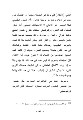 ‫ﺍﻟﺜﺎﻨﻲ )ﺍﻻﻨﺘﻘﺎل( ﻓﻠﻡ ﻴﺅﺨﺫ ﻓﻲ ﺍﻟﺤﺴﺒﺎﻥ ﺒﺤﺠﺔ ﺃﻥ ﺍﻻﻨﺘﻘﺎل ﻟﻴﺱ‬
‫ﻫﺩﻓﺎ ﻓﻲ ﺫﺍﺘﻪ، ﻭﺇﻨﻤﺎ ﻫﻭ ﻭﺴﻴﻠﺔ ﻟﻐﺎﻴﺔ، ﻭﺃﻥ ﺍﻟﻤﻜﺎﻥ ﺍﻟﻁﺒﻴﻌﻲ‬
                                                   ‫ﹰ‬
‫ﻟﻬﺫﺍ ﺍﻟﻌﻨﺼﺭ ﻫﻭ ﺍﻹﻨﺘﺎﺝ ﻻ ﺍﻻﺴﺘﻬﻼﻙ ﺍﻟﻨﻬﺎﺌﻲ. ﺃﻤﺎ ﺍﻟﺴﻔﺭ‬
       ‫‪‬‬
‫ﻟﻠﻤﺘﻌﺔ، ﻓﻘﺩ ﺍﻋﺘﺒﺭﻩ ﺩﺭﻓﻨﻭﻓﺴﻜﻲ ﺍﺴﺘﺜﻨﺎﺀ ﻴﻨﺩﺭﺝ ﻀﻤﻥ ﺍﻟﺘﻤﺘﻊ‬
‫ﺒﻭﻗﺕ ﺍﻟﻔﺭﺍﻍ. ﻭﺍﻟﺤﻕ ﺃﻥ ﻫﺫﻩ ﺘﺒﺭﻴﺭﺍﺕ ﻴﺼﻌﺏ ﻗﺒﻭﻟﻬﺎ؛ ﻓﻔﻴﻤﺎ‬
‫ﻴﺘﻌﻠﻕ ﺒﺎﻟﻤﻠﺒﺱ ﻴﺒﺩﻭ ﺃﻥ ﺍﻟﻘﺩﺭ ﺍﻟﺫﻱ ﻴﻌﺘﺒﺭ ﺃﺴﺎﺴﻴﺎ ﻤﻨﻪ ﻗﺩ ﺘﺤﺩﺩ‬
             ‫‪‬‬
‫ﺒﺎﻟﻌﻭﺍﻤل ﺍﻟﻁﺒﻴﻌﻴﺔ ﻭﺤﺩﻫﺎ، ﺒﻴﻨﻤﺎ ﺘﺘﺩﺨل ﺍﻟﺘﻘﺎﻟﻴﺩ ﻭﺍﻟﻌﺎﺩﺍﺕ‬
‫ﻓﻲ ﻫﺫﺍ ﺍﻟﺸﺄﻥ ﻤﺩﺨﻼ ﻴﺼﻌﺏ ﺍﺒﺘﻜﺎﺭﻩ، ﺒﺤﻴﺙ ﺇﻥ ﺘﻜﻠﻔﺔ ﺍﻟﺤﺩ‬
                                 ‫ﹰ‬
‫ﺍﻟﻤﻘﺒﻭل ﺍﺠﺘﻤﺎﻋﻴﺎ ﻤﻥ ﺍﻟﻜﺴﺎﺀ ﻗﺩ ﻻ ﺘﻜﻭﻥ ﻫﻴﻨﺔ، ﺃﻤﺎ ﺍﻻﻨﺘﻘﺎل‬
         ‫‪‬‬                             ‫‪‬‬
‫ﻓﺈﻥ ﺍﺴﺘﺒﻌﺎﺩﻩ ﺒﺩﻋﻭﻯ ﺃﻨﻪ ﻟﻴﺱ ﻫﺩﻓﺎ ﻓﻲ ﺤﺩ ﺫﺍﺘﻪ، ﻗﺩ ﻴﺅﺩﻱ ﺒﻨﺎ‬
                         ‫ﹰ‬
‫– ﺇﺫﺍ ﺃﺭﺩﻨﺎ ﺍﻻﺘﺴﺎﻕ ﺍﻟﻤﻨﻁﻘﻲ – ﺇﻟﻰ ﺍﺴﺘﺒﻌﺎﺩ ﺤﺎﺠﺎﺕ ﺃﺨﺭﻯ‬
‫ﻜﺜﻴﺭﺓ ﻻ ﻴﻤﻜﻥ ﺍﻋﺘﺒﺎﺭ ﺃﻥ ﺇﺸﺒﺎﻋﻬﺎ ﻫﺩﻓﺎ ﻓﻲ ﺤﺩ ﺫﺍﺘﻪ ﻭﺇﻨﻤﺎ‬
                  ‫ﹰ‬
                                      ‫ﻭﺴﻴﻠﺔ ﻟﻬﺩﻑ ﻤﺎ)16(.‬
‫ﻭﻨﻌﺭﺽ ﻓﻴﻤﺎ ﻴﻠﻲ ﺍﻟﻤﺅﺸﺭﺍﺕ ﺍﻟﻤﻘﺘﺭﺤﺔ ﻟﻜل ﻋﻨﺼﺭ‬
‫ﻤﻥ ﻋﻨﺎﺼﺭ ﺍﻟﻤﻘﻴﺎﺱ ﺍﻟﻤﺭﻜﺏ ﻟﻤﺴﺘﻭﻯ ﺍﻟﻤﻌﻴﺸﺔ ﺍﻟﺫﻱ ﺍﻗﺘﺭﺤﻪ‬
                                             ‫ﺩﺭﻓﻨﻭﻓﺴﻜﻲ:‬


                                                      ‫)16(‬
   ‫ﺇﺒﺭﺍﻫﻴﻡ ﺤﺴﻥ ﺍﻟﻌﻴﺴﻭﻱ، ﺍﻟﻤﺭﺠﻊ ﺍﻟﺴﺎﺒﻕ، ﺹ ﺹ: ٥٦ - ٦٦‬

                      ‫- ٤٨ -‬
 