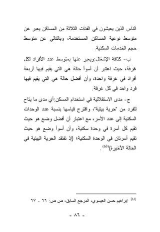 ‫ﺍﻟﻨﺎﺱ ﺍﻟﺫﻴﻥ ﻴﻌﻴﺸﻭﻥ ﻓﻲ ﺍﻟﻔﺌﺎﺕ ﺍﻟﺜﻼﺜﺔ ﻤﻥ ﺍﻟﻤﺴﺎﻜﻥ ﻴﻌﺒﺭ ﻋﻥ‬
‫ﻤﺘﻭﺴﻁ ﻨﻭﻋﻴﺔ ﺍﻟﻤﺴﺎﻜﻥ ﺍﻟﻤﺴﺘﺨﺩﻤﺔ، ﻭﺒﺎﻟﺘﺎﻟﻲ ﻋﻥ ﻤﺘﻭﺴﻁ‬
                                    ‫ﺤﺠﻡ ﺍﻟﺨﺩﻤﺎﺕ ﺍﻟﺴﻜﻨﻴﺔ.‬
‫ﺏ- ﻜﺜﺎﻓﺔ ﺍﻹﺸﻐﺎل:ﻭﻴﻌﺒﺭ ﻋﻨﻬﺎ ﺒﻤﺘﻭﺴﻁ ﻋﺩﺩ ﺍﻷﻓﺭﺍﺩ ﻟﻜل‬
‫ﻏﺭﻓﺔ، ﺤﻴﺙ ﺍﻋﺘﺒﺭ ﺃﻥ ﺃﺴﻭﺃ ﺤﺎﻟﺔ ﻫﻲ ﺍﻟﺘﻲ ﻴﻘﻴﻡ ﻓﻴﻬﺎ ﺃﺭﺒﻌﺔ‬
‫ﺃﻓﺭﺍﺩ ﻓﻲ ﻏﺭﻓﺔ ﻭﺍﺤﺩﺓ، ﻭﺃﻥ ﺃﻓﻀل ﺤﺎﻟﺔ ﻫﻲ ﺍﻟﺘﻲ ﻴﻘﻴﻡ ﻓﻴﻬﺎ‬
                                   ‫ﻓﺭﺩ ﻭﺍﺤﺩ ﻓﻲ ﻜل ﻏﺭﻓﺔ.‬
‫ﺝ- ﻤﺩﻯ ﺍﻻﺴﺘﻘﻼﻟﻴﺔ ﻓﻲ ﺍﺴﺘﺨﺩﺍﻡ ﺍﻟﻤﺴﻜﻥ:ﺃﻱ ﻤﺩﻯ ﻤﺎ ﻴﺘﺎﺡ‬
‫ﻟﻠﻔﺭﺩ ﻤﻥ "ﺤﺭﻴﺔ ﺒﻴﺘﻴﺔ"، ﻭﺍﻗﺘﺭﺡ ﻗﻴﺎﺴﻬﺎ ﺒﻨﺴﺒﺔ ﻋﺩﺩ ﺍﻟﻭﺤﺩﺍﺕ‬
‫ﺍﻟﺴﻜﻨﻴﺔ ﺇﻟﻰ ﻋﺩﺩ ﺍﻷﺴﺭ، ﻤﻊ ﺍﻋﺘﺒﺎﺭ ﺃﻥ ﺃﻓﻀل ﻭﻀﻊ ﻫﻭ ﺤﻴﺙ‬
‫ﺘﻘﻴﻡ ﻜل ﺃﺴﺭﺓ ﻓﻲ ﻭﺤﺩﺓ ﺴﻜﻨﻴﺔ، ﻭﺃﻥ ﺃﺴﻭﺃ ﻭﻀﻊ ﻫﻭ ﺤﻴﺙ‬
‫ﺘﻘﻴﻡ ﺃﺴﺭﺘﺎﻥ ﻓﻲ ﺍﻟﻭﺤﺩﺓ ﺍﻟﺴﻜﻨﻴﺔ؛ )ﺇﺫ ﺘﻔﺘﻘﺩ ﺍﻟﺤﺭﻴﺔ ﺍﻟﺒﻴﺘﻴﺔ ﻓﻲ‬
                                       ‫ﺍﻟﺤﺎﻟﺔ ﺍﻷﺨﻴﺭﺓ()36( .‬




                                                       ‫)36(‬
   ‫ﺇﺒﺭﺍﻫﻴﻡ ﺤﺴﻥ ﺍﻟﻌﻴﺴﻭﻱ، ﺍﻟﻤﺭﺠﻊ ﺍﻟﺴﺎﺒﻕ، ﺹ ﺹ: ٦٦ - ٧٦‬

                       ‫- ٦٨ -‬
 