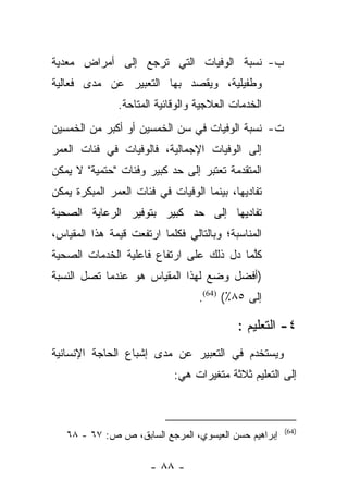 ‫ﺏ- ﻨﺴﺒﺔ ﺍﻟﻭﻓﻴﺎﺕ ﺍﻟﺘﻲ ﺘﺭﺠﻊ ﺇﻟﻰ ﺃﻤﺭﺍﺽ ﻤﻌﺩﻴﺔ‬
‫ﻭﻁﻔﻴﻠﻴﺔ، ﻭﻴﻘﺼﺩ ﺒﻬﺎ ﺍﻟﺘﻌﺒﻴﺭ ﻋﻥ ﻤﺩﻯ ﻓﻌﺎﻟﻴﺔ‬
               ‫ﺍﻟﺨﺩﻤﺎﺕ ﺍﻟﻌﻼﺠﻴﺔ ﻭﺍﻟﻭﻗﺎﺌﻴﺔ ﺍﻟﻤﺘﺎﺤﺔ.‬
‫ﺕ- ﻨﺴﺒﺔ ﺍﻟﻭﻓﻴﺎﺕ ﻓﻲ ﺴﻥ ﺍﻟﺨﻤﺴﻴﻥ ﺃﻭ ﺃﻜﺒﺭ ﻤﻥ ﺍﻟﺨﻤﺴﻴﻥ‬
‫ﺇﻟﻰ ﺍﻟﻭﻓﻴﺎﺕ ﺍﻹﺠﻤﺎﻟﻴﺔ، ﻓﺎﻟﻭﻓﻴﺎﺕ ﻓﻲ ﻓﺌﺎﺕ ﺍﻟﻌﻤﺭ‬
‫ﺍﻟﻤﺘﻘﺩﻤﺔ ﺘﻌﺘﺒﺭ ﺇﻟﻰ ﺤﺩ ﻜﺒﻴﺭ ﻭﻓﺌﺎﺕ "ﺤﺘﻤﻴﺔ" ﻻ ﻴﻤﻜﻥ‬
‫ﺘﻔﺎﺩﻴﻬﺎ، ﺒﻴﻨﻤﺎ ﺍﻟﻭﻓﻴﺎﺕ ﻓﻲ ﻓﺌﺎﺕ ﺍﻟﻌﻤﺭ ﺍﻟﻤﺒﻜﺭﺓ ﻴﻤﻜﻥ‬
‫ﺘﻔﺎﺩﻴﻬﺎ ﺇﻟﻰ ﺤﺩ ﻜﺒﻴﺭ ﺒﺘﻭﻓﻴﺭ ﺍﻟﺭﻋﺎﻴﺔ ﺍﻟﺼﺤﻴﺔ‬
‫ﺍﻟﻤﻨﺎﺴﺒﺔ؛ ﻭﺒﺎﻟﺘﺎﻟﻲ ﻓﻜﻠﻤﺎ ﺍﺭﺘﻔﻌﺕ ﻗﻴﻤﺔ ﻫﺫﺍ ﺍﻟﻤﻘﻴﺎﺱ،‬
‫ﻜﻠﻤﺎ ﺩل ﺫﻟﻙ ﻋﻠﻰ ﺍﺭﺘﻔﺎﻉ ﻓﺎﻋﻠﻴﺔ ﺍﻟﺨﺩﻤﺎﺕ ﺍﻟﺼﺤﻴﺔ‬
                                          ‫ﱠ‬
‫)ﺃﻓﻀل ﻭﻀﻊ ﻟﻬﺫﺍ ﺍﻟﻤﻘﻴﺎﺱ ﻫﻭ ﻋﻨﺩﻤﺎ ﺘﺼل ﺍﻟﻨﺴﺒﺔ‬
                                  ‫ﺇﻟﻰ ٥٨٪( )46(.‬

                                           ‫٤- ﺍﻟﺘﻌﻠﻴﻡ :‬
‫ﻭﻴﺴﺘﺨﺩﻡ ﻓﻲ ﺍﻟﺘﻌﺒﻴﺭ ﻋﻥ ﻤﺩﻯ ﺇﺸﺒﺎﻉ ﺍﻟﺤﺎﺠﺔ ﺍﻹﻨﺴﺎﻨﻴﺔ‬
                            ‫ﺇﻟﻰ ﺍﻟﺘﻌﻠﻴﻡ ﺜﻼﺜﺔ ﻤﺘﻐﻴﺭﺍﺕ ﻫﻲ:‬



                                                      ‫)46(‬
   ‫ﺇﺒﺭﺍﻫﻴﻡ ﺤﺴﻥ ﺍﻟﻌﻴﺴﻭﻱ، ﺍﻟﻤﺭﺠﻊ ﺍﻟﺴﺎﺒﻕ، ﺹ ﺹ: ٧٦ - ٨٦‬

                      ‫- ٨٨ -‬
 