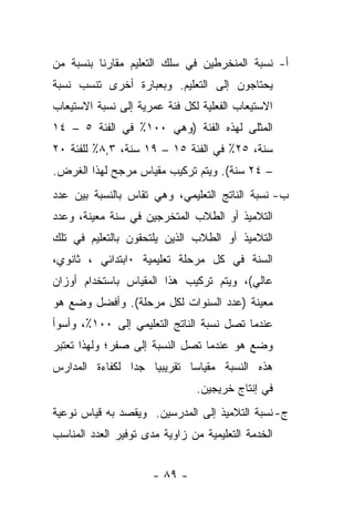 ‫ﺃ- ﻨﺴﺒﺔ ﺍﻟﻤﻨﺨﺭﻁﻴﻥ ﻓﻲ ﺴﻠﻙ ﺍﻟﺘﻌﻠﻴﻡ ﻤﻘﺎﺭﻨﺎ ﺒﻨﺴﺒﺔ ﻤﻥ‬
‫‪‬‬        ‫ﹰ‬
‫ﻴﺤﺘﺎﺠﻭﻥ ﺇﻟﻰ ﺍﻟﺘﻌﻠﻴﻡ. ﻭﺒﻌﺒﺎﺭﺓ ﺃﺨﺭﻯ ﺘﻨﺴﺏ ﻨﺴﺒﺔ‬
‫ﺍﻻﺴﺘﻴﻌﺎﺏ ﺍﻟﻔﻌﻠﻴﺔ ﻟﻜل ﻓﺌﺔ ﻋﻤﺭﻴﺔ ﺇﻟﻰ ﻨﺴﺒﺔ ﺍﻻﺴﺘﻴﻌﺎﺏ‬
‫ﺍﻟﻤﺜﻠﻰ ﻟﻬﺫﻩ ﺍﻟﻔﺌﺔ )ﻭﻫﻲ ٠٠١٪ ﻓﻲ ﺍﻟﻔﺌﺔ ٥ – ٤١‬
‫ﺴﻨﺔ، ٥٢٪ ﻓﻲ ﺍﻟﻔﺌﺔ ٥١ – ٩١ ﺴﻨﺔ، ٣,٨٪ ﻟﻠﻔﺌﺔ ٠٢‬
‫– ٤٢ ﺴﻨﺔ(. ﻭﻴﺘﻡ ﺘﺭﻜﻴﺏ ﻤﻘﻴﺎﺱ ﻤﺭﺠﺢ ﻟﻬﺫﺍ ﺍﻟﻐﺭﺽ.‬
‫ﺏ- ﻨﺴﺒﺔ ﺍﻟﻨﺎﺘﺞ ﺍﻟﺘﻌﻠﻴﻤﻲ، ﻭﻫﻲ ﺘﻘﺎﺱ ﺒﺎﻟﻨﺴﺒﺔ ﺒﻴﻥ ﻋﺩﺩ‬
‫ﺍﻟﺘﻼﻤﻴﺫ ﺃﻭ ﺍﻟﻁﻼﺏ ﺍﻟﻤﺘﺨﺭﺠﻴﻥ ﻓﻲ ﺴﻨﺔ ﻤﻌﻴﻨﺔ، ﻭﻋﺩﺩ‬
‫ﺍﻟﺘﻼﻤﻴﺫ ﺃﻭ ﺍﻟﻁﻼﺏ ﺍﻟﺫﻴﻥ ﻴﻠﺘﺤﻘﻭﻥ ﺒﺎﻟﺘﻌﻠﻴﻡ ﻓﻲ ﺘﻠﻙ‬
‫ﺍﻟﺴﻨﺔ ﻓﻲ ﻜل ﻤﺭﺤﻠﺔ ﺘﻌﻠﻴﻤﻴﺔ ٠ﺍﺒﺘﺩﺍﺌﻲ ، ﺜﺎﻨﻭﻱ،‬
‫ﻋﺎﻟﻲ(، ﻭﻴﺘﻡ ﺘﺭﻜﻴﺏ ﻫﺫﺍ ﺍﻟﻤﻘﻴﺎﺱ ﺒﺎﺴﺘﺨﺩﺍﻡ ﺃﻭﺯﺍﻥ‬
‫ﻤﻌﻴﻨﺔ )ﻋﺩﺩ ﺍﻟﺴﻨﻭﺍﺕ ﻟﻜل ﻤﺭﺤﻠﺔ(. ﻭﺃﻓﻀل ﻭﻀﻊ ﻫﻭ‬
‫ﻋﻨﺩﻤﺎ ﺘﺼل ﻨﺴﺒﺔ ﺍﻟﻨﺎﺘﺞ ﺍﻟﺘﻌﻠﻴﻤﻲ ﺇﻟﻰ ٠٠١٪، ﻭﺃﺴﻭﺃ‬
‫ﻭﻀﻊ ﻫﻭ ﻋﻨﺩﻤﺎ ﺘﺼل ﺍﻟﻨﺴﺒﺔ ﺇﻟﻰ ﺼﻔﺭ؛ ﻭﻟﻬﺫﺍ ﺘﻌﺘﺒﺭ‬
‫ﻫﺫﻩ ﺍﻟﻨﺴﺒﺔ ﻤﻘﻴﺎﺴﺎ ﺘﻘﺭﻴﺒﻴﺎ ﺠﺩﺍ ﻟﻜﻔﺎﺀﺓ ﺍﻟﻤﺩﺍﺭﺱ‬
                ‫‪‬‬   ‫‪‬‬       ‫‪‬‬
                                ‫ﻓﻲ ﺇﻨﺘﺎﺝ ﺨﺭﻴﺠﻴﻥ.‬
‫ﺝ- ﻨﺴﺒﺔ ﺍﻟﺘﻼﻤﻴﺫ ﺇﻟﻰ ﺍﻟﻤﺩﺭﺴﻴﻥ. ﻭﻴﻘﺼﺩ ﺒﻪ ﻗﻴﺎﺱ ﻨﻭﻋﻴﺔ‬
‫ﺍﻟﺨﺩﻤﺔ ﺍﻟﺘﻌﻠﻴﻤﻴﺔ ﻤﻥ ﺯﺍﻭﻴﺔ ﻤﺩﻯ ﺘﻭﻓﻴﺭ ﺍﻟﻌﺩﺩ ﺍﻟﻤﻨﺎﺴﺏ‬


                      ‫- ٩٨ -‬
 