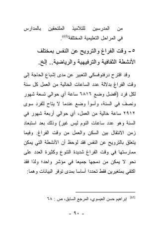 ‫ﺒﺎﻟﻤﺩﺍﺭﺱ‬   ‫ﺍﻟﻤﻠﺘﺤﻘﻴﻥ‬    ‫ﻟﻠﺘﻼﻤﻴﺫ‬    ‫ﺍﻟﻤﺩﺭﺴﻴﻥ‬      ‫ﻤﻥ‬
                  ‫ﻓﻲ ﺍﻟﻤﺭﺍﺤل ﺍﻟﺘﻌﻠﻴﻤﻴﺔ ﺍﻟﻤﺨﺘﻠﻔﺔ)56(.‬

      ‫٥- ﻭﻗﺕ ﺍﻟﻔﺭﺍﻍ ﻭﺍﻟﺘﺭﻭﻴﺢ ﻋﻥ ﺍﻟﻨﻔﺱ ﺒﻤﺨﺘﻠﻑ‬
      ‫ﺍﻷﻨﺸﻁﺔ ﺍﻟﺜﻘﺎﻓﻴﺔ ﻭﺍﻟﺘﺭﻓﻴﻬﻴﺔ ﻭﺍﻟﺭﻴﺎﻀﻴﺔ.. ﺇﻟﺦ.‬
‫ﻭﻗﺩ ﺍﻗﺘﺭﺡ ﺩﺭﻓﻨﻭﻓﺴﻜﻲ ﺍﻟﺘﻌﺒﻴﺭ ﻋﻥ ﻤﺩﻯ ﺇﺸﺒﺎﻉ ﺍﻟﺤﺎﺠﺔ ﺇﻟﻰ‬
‫ﻭﻗﺕ ﺍﻟﻔﺭﺍﻍ ﺒﺩﻻﻟﺔ ﻋﺩﺩ ﺍﻟﺴﺎﻋﺎﺕ ﺍﻟﺨﺎﻟﻴﺔ ﻤﻥ ﺍﻟﻌﻤل ﻜل ﺴﻨﺔ‬
‫ﻟﻜل ﻓﺭﺩ )ﺃﻓﻀل ﻭﻀﻊ ٦١٨٦ ﺴﺎﻋﺔ ﺃﻱ ﺤﻭﺍﻟﻲ ﺘﺴﻌﺔ ﺸﻬﻭﺭ‬
‫ﻭﻨﺼﻑ ﻓﻲ ﺍﻟﺴﻨﺔ، ﻭﺃﺴﻭﺃ ﻭﻀﻊ ﻋﻨﺩﻤﺎ ﻻ ﻴﺘﺎﺡ ﻟﻠﻔﺭﺩ ﺴﻭﻯ‬
‫٢١٩٢ ﺴﺎﻋﺔ ﺨﺎﻟﻴﺔ ﻤﻥ ﺍﻟﻌﻤل، ﺃﻱ ﺤﻭﺍﻟﻲ ﺃﺭﺒﻌﺔ ﺸﻬﻭﺭ ﻓﻲ‬
‫ﺍﻟﺴﻨﺔ ﻭﻫﻭ ﻋﺩﺩ ﺴﺎﻋﺎﺕ ﺍﻟﻨﻭﻡ ﻟﻴﺱ ﻏﻴﺭ( ﻭﺫﻟﻙ ﺒﻌﺩ ﺍﺴﺘﺒﻌﺎﺩ‬
‫ﺯﻤﻥ ﺍﻻﻨﺘﻘﺎل ﺒﻴﻥ ﺍﻟﺴﻜﻥ ﻭﺍﻟﻌﻤل ﻤﻥ ﻭﻗﺕ ﺍﻟﻔﺭﺍﻍ. ﻭﻓﻴﻤﺎ‬
‫ﻴﺘﻌﻠﻕ ﺒﺎﻟﺘﺭﻭﻴﺢ ﻋﻥ ﺍﻟﻨﻔﺱ ﻓﻘﺩ ﻟﻭﺤﻅ ﺃﻥ ﺍﻷﻨﺸﻁﺔ ﺍﻟﺘﻲ ﻴﻤﻜﻥ‬
‫ﻤﻤﺎﺭﺴﺘﻬﺎ ﻓﻲ ﻭﻗﺕ ﺍﻟﻔﺭﺍﻍ ﺸﺩﻴﺩﺓ ﺍﻟﺘﻨﻭﻉ ﻭﻜﺜﻴﺭﺓ ﺍﻟﻌﺩﺩ ﻋﻠﻰ‬
‫ﻨﺤﻭ ﻻ ﻴﻤﻜﻥ ﻤﻥ ﺩﻤﺠﻬﺎ ﺠﻤﻴﻌﺎ ﻓﻲ ﻤﺅﺸﺭ ﻭﺍﺤﺩ؛ ﻭﻟﺫﺍ ﻓﻘﺩ‬
                        ‫‪‬‬
 ‫ﺍﻜﺘﻔﻲ ﺒﻤﺘﻐﻴﺭﻴﻥ ﻓﻘﻁ ﺘﺤﺩﺩﺍ ﺃﺴﺎﺴﺎ ﺒﻤﺩﻯ ﺘﻭﻓﺭ ﺍﻟﺒﻴﺎﻨﺎﺕ ﻭﻫﻤﺎ:‬
                           ‫‪‬‬



                                                        ‫)56(‬
           ‫ﺇﺒﺭﺍﻫﻴﻡ ﺤﺴﻥ ﺍﻟﻌﻴﺴﻭﻱ، ﺍﻟﻤﺭﺠﻊ ﺍﻟﺴﺎﺒﻕ، ﺹ : ٨٦‬

                       ‫- ٠٩ -‬
 