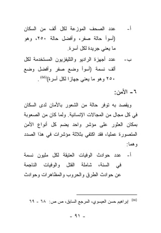 ‫ﻋﺩﺩ ﺍﻟﺼﺤﻑ ﺍﻟﻤﻭﺯﻋﺔ ﻟﻜل ﺃﻟﻑ ﻤﻥ ﺍﻟﺴﻜﺎﻥ‬                    ‫ﺃ-‬
‫)ﺃﺴﻭﺃ ﺤﺎﻟﺔ ﺼﻔﺭ، ﻭﺃﻓﻀل ﺤﺎﻟﺔ ٠٥٢، ﻭﻫﻭ‬
                        ‫ﻤﺎ ﻴﻌﻨﻲ ﺠﺭﻴﺩﺓ ﻟﻜل ﺃﺴﺭﺓ.‬
‫ﻋﺩﺩ ﺃﺠﻬﺯﺓ ﺍﻟﺭﺍﺩﻴﻭ ﻭﺍﻟﺘﻠﻴﻔﺯﻴﻭﻥ ﺍﻟﻤﺴﺘﺨﺩﻤﺔ ﻟﻜل‬            ‫ﺏ-‬
‫ﺃﻟﻑ ﻨﺴﻤﺔ )ﺃﺴﻭﺃ ﻭﻀﻊ ﺼﻔﺭ ﻭﺃﻓﻀل ﻭﻀﻊ‬
          ‫٠٥٢ ﻭﻫﻭ ﻤﺎ ﻴﻌﻨﻲ ﺠﻬﺎﺯﺍ ﻟﻜل ﺃﺴﺭﺓ()66( .‬
                           ‫‪‬‬

                                                ‫٦- ﺍﻷﻤﻥ:‬
‫ﻭﻴﻘﺼﺩ ﺒﻪ ﺘﻭﻓﺭ ﺤﺎﻟﺔ ﻤﻥ ﺍﻟﺸﻌﻭﺭ ﺒﺎﻷﻤﺎﻥ ﻟﺩﻯ ﺍﻟﺴﻜﺎﻥ‬
‫ﻓﻲ ﻜل ﻤﺠﺎل ﻤﻥ ﺍﻟﻤﺠﺎﻻﺕ ﺍﻹﻨﺴﺎﻨﻴﺔ. ﻭﻟﻤﺎ ﻜﺎﻥ ﻤﻥ ﺍﻟﺼﻌﻭﺒﺔ‬
‫ﺒﻤﻜﺎﻥ ﺍﻟﻌﺜﻭﺭ ﻋﻠﻰ ﻤﺅﺸﺭ ﻭﺍﺤﺩ ﻴﻀﻡ ﻜل ﺃﻨﻭﺍﻉ ﺍﻷﻤﻥ‬
‫ﺍﻟﻤﺘﺼﻭﺭﺓ ﻋﻤﻠﻴﺎ، ﻓﻘﺩ ﺍﻜﺘﻔﻲ ﺒﺜﻼﺜﺔ ﻤﺅﺸﺭﺍﺕ ﻓﻲ ﻫﺫﺍ ﺍﻟﺼﺩﺩ‬
                                      ‫‪‬‬
                                                       ‫ﻭﻫﻤﺎ:‬
‫ﺃ- ﻋﺩﺩ ﺤﻭﺍﺩﺙ ﺍﻟﻭﻓﻴﺎﺕ ﺍﻟﻌﺘﻴﻘﺔ ﻟﻜل ﻤﻠﻴﻭﻥ ﻨﺴﻤﺔ‬
‫ﺍﻟﻨﺎﺠﻤﺔ‬     ‫ﻭﺍﻟﻭﻓﻴﺎﺕ‬   ‫ﺍﻟﻘﺘل‬   ‫ﺸﺎﻤﻠﺔ‬   ‫ﺍﻟﺴﻨﺔ،‬     ‫ﻓﻲ‬
‫ﻋﻥ ﺤﻭﺍﺩﺙ ﺍﻟﻁﺭﻕ ﻭﺍﻟﺤﺭﻭﺏ ﻭﺍﻟﻤﻅﺎﻫﺭﺍﺕ ﻭﺤﻭﺍﺩﺙ‬



                                                            ‫)66(‬
  ‫ﺇﺒﺭﺍﻫﻴﻡ ﺤﺴﻥ ﺍﻟﻌﻴﺴﻭﻱ، ﺍﻟﻤﺭﺠﻊ ﺍﻟﺴﺎﺒﻕ، ﺹ ﺹ: ٨٦ - ٩٦‬

                         ‫- ١٩ -‬
 