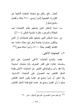 ‫ﺍﻟﻌﻤل.. ﺇﻟﺦ. ﻭﻟﻜﻥ ﻤﻊ ﺍﺴﺘﺒﻌﺎﺩ ﺍﻟﻭﻓﻴﺎﺕ ﺍﻟﻨﺎﺘﺠﺔ ﻋﻥ‬
‫ﺍﻟﻜﻭﺍﺭﺙ ﺍﻟﻁﺒﻴﻌﻴﺔ )ﺃﺴﻭﺃ ﻭﻀﻊ ٠٠٥٢ ﺤﺎﻟﺔ، ﻭﺃﻓﻀل‬
                                  ‫ﻭﻀﻊ ﺼﻔﺭ(.‬
‫ﺏ- ﻨﺴﺒﺔ ﺍﻟﺴﻜﺎﻥ ﺍﻟﺫﻴﻥ ﻴﺸﻤﻠﻬﻡ ﻨﻅﺎﻡ ﺍﻟﺘﺄﻤﻴﻨﺎﺕ ﻀﺩ‬
  ‫ﺍﻟﺒﻁﺎﻟﺔ ﻭﺍﻟﻤﺭﺽ، ﻤﻘﺎﺭﻨﺎ ﺒﺎﻟﻨﺴﺒﺔ ﺍﻟﻤﺜﻠﻰ )٠٠١٪(.‬
                          ‫ﹰ‬
‫ﺝ- ﻨﺴﺒﺔ ﺍﻟﺴﻜﺎﻥ ﺍﻟﺫﻴﻥ ﻴﺸﻤﻠﻬﻡ ﻨﻅﺎﻡ ﻟﻠﻤﻌﺎﺸﺎﺕ ﺃﻭ ﺍﻟﺫﻴﻥ‬
‫ﻴﻤﺘﻠﻜﻭﻥ ﻤﺩﺨﺭﺍﺕ ﺨﺎﺼﺔ ﺘﻭﻓﺭ ﻟﻬﻡ ﻤﻌﺎﺸﺎ ﻤﻼﺌﻤﺎ ﻋﻨﺩ‬
     ‫‪‬‬     ‫ﹰ‬
‫ﺍﻟﺘﻘﺎﻋﺩ )ﺃﻓﻀل ﺤﺎﻟﺔ ٠٠١٪، ﻭﺃﺴﻭﺃ ﺤﺎﻟﺔ ﺼﻔﺭ()76( .‬

                               ‫٧- ﺍﻟﺤﺎﺠﺎﺕ ﺍﻷﻋﻠﻰ:‬
‫ﻴﻘﺼﺩ ﺒﺈﺸﺒﺎﻉ ﺍﻟﺤﺎﺠﺎﺕ ﺍﻷﻋﻠﻰ ﺍﻟﺤﺼﻭل ﻋﻠﻰ ﺴﻠﻊ‬
‫ﻭﺨﺩﻤﺎﺕ ﻋﻼﻭﺓ ﻋﻠﻰ ﺍﻟﻘﺩﺭ ﺍﻟﻤﻌﺭﻑ ﺒﺄﻨﻪ ﺤﺎﺠﺎﺕ ﺃﺴﺎﺴﻴﺔ؛‬
                    ‫‪‬‬
‫ﻭﻟﺫﺍ ﻓﻘﺩ ﺭﺃﻯ ﺩﺭﻓﻨﻭﻓﺴﻜﻲ ﺍﻟﺘﻌﺒﻴﺭ ﻋﻥ ﺍﻟﺤﺎﺠﺎﺕ ﺍﻷﻋﻠﻰ ﺒﻘﻴﻤﺔ‬
‫ﺍﻟﺩﺨل ﺍﻟﻔﺎﺌﺽ ﺒﻌﺩ ﺍﻟﺤﺼﻭل ﻋﻠﻰ ﺍﻟﺤﺎﺠﺎﺕ ﺍﻷﺴﺎﺴﻴﺔ.‬
‫ﻭﻗﺩ ﺍﻋﺘﺒﺭ ﺃﻥ ﺃﺴﻭﺃ ﻭﻀﻊ ﻫﻭ ﻋﻨﺩﻤﺎ ﻴﻜﻭﻥ ﺍﻟﺩﺨل ﺍﻟﻔﺎﺌﺽ‬
‫ﺼﻔﺭﺍ، ﻭﺃﻥ ﺃﻓﻀل ﻭﻀﻊ ﻫﻭ ﻋﻨﺩﻤﺎ ﺘﺒﻠﻎ ﻗﻴﻤﺔ ﺍﻟﺩﺨل ﺍﻟﻔﺎﺌﺽ‬
                                               ‫‪‬‬



                                                      ‫)76(‬
          ‫ﺇﺒﺭﺍﻫﻴﻡ ﺤﺴﻥ ﺍﻟﻌﻴﺴﻭﻱ، ﺍﻟﻤﺭﺠﻊ ﺍﻟﺴﺎﺒﻕ، ﺹ: ٩٦‬

                      ‫- ٢٩ -‬
 