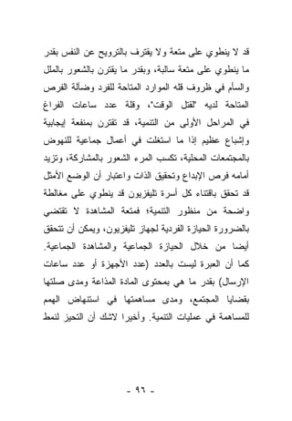 ‫ﻗﺩ ﻻ ﻴﻨﻁﻭﻱ ﻋﻠﻰ ﻤﺘﻌﺔ ﻭﻻ ﻴﻘﺘﺭﻑ ﺒﺎﻟﺘﺭﻭﻴﺢ ﻋﻥ ﺍﻟﻨﻔﺱ ﺒﻘﺩﺭ‬
‫ﻤﺎ ﻴﻨﻁﻭﻱ ﻋﻠﻰ ﻤﺘﻌﺔ ﺴﺎﻟﺒﺔ، ﻭﺒﻘﺩﺭ ﻤﺎ ﻴﻘﺘﺭﻥ ﺒﺎﻟﺸﻌﻭﺭ ﺒﺎﻟﻤﻠل‬
‫ﻭﺍﻟﺴﺄﻡ ﻓﻲ ﻅﺭﻭﻑ ﻗﻠﻪ ﺍﻟﻤﻭﺍﺭﺩ ﺍﻟﻤﺘﺎﺤﺔ ﻟﻠﻔﺭﺩ ﻭﻀﺂﻟﺔ ﺍﻟﻔﺭﺹ‬
‫ﺍﻟﻤﺘﺎﺤﺔ ﻟﺩﻴﻪ "ﻟﻘﺘل ﺍﻟﻭﻗﺕ"، ﻭﻗﻠﺔ ﻋﺩﺩ ﺴﺎﻋﺎﺕ ﺍﻟﻔﺭﺍﻍ‬
‫ﻓﻲ ﺍﻟﻤﺭﺍﺤل ﺍﻷﻭﻟﻰ ﻤﻥ ﺍﻟﺘﻨﻤﻴﺔ، ﻗﺩ ﺘﻘﺘﺭﻥ ﺒﻤﻨﻔﻌﺔ ﺇﻴﺠﺎﺒﻴﺔ‬
‫ﻭﺇﺸﺒﺎﻉ ﻋﻅﻴﻡ ﺇﺫﺍ ﻤﺎ ﺍﺴﺘﻐﻠﺕ ﻓﻲ ﺃﻋﻤﺎل ﺠﻤﺎﻋﻴﺔ ﻟﻠﻨﻬﻭﺽ‬
‫ﺒﺎﻟﻤﺠﺘﻤﻌﺎﺕ ﺍﻟﻤﺤﻠﻴﺔ، ﺘﻜﺴﺏ ﺍﻟﻤﺭﺀ ﺍﻟﺸﻌﻭﺭ ﺒﺎﻟﻤﺸﺎﺭﻜﺔ، ﻭﺘﺯﻴﺩ‬
‫ﺃﻤﺎﻤﻪ ﻓﺭﺹ ﺍﻹﺒﺩﺍﻉ ﻭﺘﺤﻘﻴﻕ ﺍﻟﺫﺍﺕ ﻭﺍﻋﺘﺒﺎﺭ ﺃﻥ ﺍﻟﻭﻀﻊ ﺍﻷﻤﺜل‬
‫ﻗﺩ ﺘﺤﻘﻕ ﺒﺎﻗﺘﻨﺎﺀ ﻜل ﺃﺴﺭﺓ ﺘﻠﻴﻔﺯﻴﻭﻥ ﻗﺩ ﻴﻨﻁﻭﻱ ﻋﻠﻰ ﻤﻐﺎﻟﻁﺔ‬
‫ﻭﺍﻀﺤﺔ ﻤﻥ ﻤﻨﻅﻭﺭ ﺍﻟﺘﻨﻤﻴﺔ؛ ﻓﻤﺘﻌﺔ ﺍﻟﻤﺸﺎﻫﺩﺓ ﻻ ﺘﻘﺘﻀﻲ‬
‫ﺒﺎﻟﻀﺭﻭﺭﺓ ﺍﻟﺤﻴﺎﺯﺓ ﺍﻟﻔﺭﺩﻴﺔ ﻟﺠﻬﺎﺯ ﺘﻠﻴﻔﺯﻴﻭﻥ، ﻭﻴﻤﻜﻥ ﺃﻥ ﺘﺘﺤﻘﻕ‬
‫ﺃﻴﻀﺎ ﻤﻥ ﺨﻼل ﺍﻟﺤﻴﺎﺯﺓ ﺍﻟﺠﻤﺎﻋﻴﺔ ﻭﺍﻟﻤﺸﺎﻫﺩﺓ ﺍﻟﺠﻤﺎﻋﻴﺔ.‬
                                             ‫‪‬‬
‫ﻜﻤﺎ ﺃﻥ ﺍﻟﻌﺒﺭﺓ ﻟﻴﺴﺕ ﺒﺎﻟﻌﺩﺩ )ﻋﺩﺩ ﺍﻷﺠﻬﺯﺓ ﺃﻭ ﻋﺩﺩ ﺴﺎﻋﺎﺕ‬
‫ﺍﻹﺭﺴﺎل( ﺒﻘﺩﺭ ﻤﺎ ﻫﻲ ﺒﻤﺤﺘﻭﻯ ﺍﻟﻤﺎﺩﺓ ﺍﻟﻤﺫﺍﻋﺔ ﻭﻤﺩﻯ ﺼﻠﺘﻬﺎ‬
‫ﺒﻘﻀﺎﻴﺎ ﺍﻟﻤﺠﺘﻤﻊ، ﻭﻤﺩﻯ ﻤﺴﺎﻫﻤﺘﻬﺎ ﻓﻲ ﺍﺴﺘﻨﻬﺎﺽ ﺍﻟﻬﻤﻡ‬
‫ﻟﻠﻤﺴﺎﻫﻤﺔ ﻓﻲ ﻋﻤﻠﻴﺎﺕ ﺍﻟﺘﻨﻤﻴﺔ. ﻭﺃﺨﻴﺭﺍ ﻻﺸﻙ ﺃﻥ ﺍﻟﺘﺤﻴﺯ ﻟﻨﻤﻁ‬
                    ‫‪‬‬




                      ‫- ٦٩ -‬
 