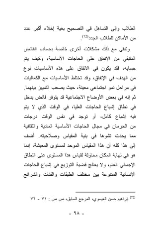 ‫ﺍﻟﻁﻼﺏ ﻭﺇﻟﻰ ﺍﻟﺘﺴﺎﻫل ﻓﻲ ﺍﻟﺘﺼﺤﻴﺢ ﺒﻐﻴﺔ ﺇﺨﻼﺀ ﺃﻜﺒﺭ ﻋﺩﺩ‬
                           ‫ﻤﻥ ﺍﻷﻤﺎﻜﻥ ﻟﻠﻁﻼﺏ ﺍﻟﺠﺩﺩ)27(.‬
‫ﻭﺘﺒﻘﻰ ﻤﻊ ﺫﻟﻙ ﻤﺸﻜﻼﺕ ﺃﺨﺭﻯ ﺨﺎﺼﺔ ﺒﺤﺴﺎﺏ ﺍﻟﻔﺎﺌﺽ‬
‫ﺍﻟﻤﺘﺒﻘﻲ ﻤﻥ ﺍﻹﻨﻔﺎﻕ ﻋﻠﻰ ﺍﻟﺤﺎﺠﺎﺕ ﺍﻷﺴﺎﺴﻴﺔ، ﻭﻜﻴﻑ ﻴﺘﻡ‬
‫ﺤﺴﺎﺒﻪ، ﻓﻘﺩ ﻴﻜﻭﻥ ﻓﻲ ﺍﻻﺘﻔﺎﻕ ﻋﻠﻰ ﻫﺫﻩ ﺍﻷﺴﺎﺴﻴﺎﺕ ﻨﻭﻉ‬
‫ﻤﻥ ﺍﻟﻬﺩﻑ ﻓﻲ ﺍﻹﻨﻔﺎﻕ، ﻭﻗﺩ ﺘﺨﺘﻠﻁ ﺍﻷﺴﺎﺴﻴﺎﺕ ﻤﻊ ﺍﻟﻜﻤﺎﻟﻴﺎﺕ‬
‫ﻓﻲ ﻤﺭﺍﺤل ﻨﻤﻭ ﺍﺠﺘﻤﺎﻋﻲ ﻤﻌﻴﻨﺔ، ﺤﻴﺙ ﻴﺼﻌﺏ ﺍﻟﺘﻤﻴﻴﺯ ﺒﻴﻨﻬﻤﺎ.‬
‫ﺜﻡ ﺇﻨﻪ ﻓﻲ ﺒﻌﺽ ﺍﻷﻭﻀﺎﻉ ﺍﻻﺠﺘﻤﺎﻋﻴﺔ ﻗﺩ ﻴﺘﻭﻓﺭ ﻓﺎﺌﺽ ﻴﺩﺨل‬
‫ﻓﻲ ﻨﻁﺎﻕ ﺇﺸﺒﺎﻉ ﺍﻟﺤﺎﺠﺎﺕ ﺍﻟﻌﻠﻴﺎ، ﻓﻲ ﺍﻟﻭﻗﺕ ﺍﻟﺫﻱ ﻻ ﻴﺘﻡ‬
‫ﻓﻴﻪ ﺇﺸﺒﺎﻉ ﻜﺎﻤل، ﺃﻭ ﺘﻭﺠﺩ ﻓﻲ ﻨﻔﺱ ﺍﻟﻭﻗﺕ ﺩﺭﺠﺎﺕ‬
‫ﻤﻥ ﺍﻟﺤﺭﻤﺎﻥ ﻓﻲ ﻤﺠﺎل ﺍﻟﺤﺎﺠﺎﺕ ﺍﻷﺴﺎﺴﻴﺔ ﺍﻟﻤﺎﺩﻴﺔ ﻭﺍﻟﺜﻘﺎﻓﻴﺔ‬
‫ﻤﻤﺎ ﻴﺤﺩﺙ ﺘﺸﻭﻫﺎ ﻓﻲ ﺒﻨﻴﺔ ﺍﻟﻤﻘﻴﺎﺱ ﻭﺼﻼﺤﻴﺘﻪ. ﺃﻀﻑ‬
                              ‫‪‬‬
‫ﺇﻟﻰ ﻫﺫﺍ ﻜﻠﻪ ﺃﻥ ﻫﺫﺍ ﺍﻟﻤﻘﻴﺎﺱ ﺍﻟﻤﻭﺤﺩ ﻟﻤﺴﺘﻭﻯ ﺍﻟﻤﻌﻴﺸﺔ، ﺇﻨﻤﺎ‬
‫ﻫﻭ ﻓﻲ ﻨﻬﺎﻴﺔ ﺍﻟﻤﻜﺎﻥ ﻤﺤﺎﻭﻟﺔ ﻟﻘﻴﺎﺱ ﻫﺫﺍ ﺍﻟﻤﺴﺘﻭﻯ ﻋﻠﻰ ﺍﻟﻨﻁﺎﻕ‬
‫ﺍﻹﺠﻤﺎﻟﻲ ﺍﻟﻌﺎﻡ، ﻭﻻ ﻴﻌﺎﻟﺞ ﻗﻀﻴﺔ ﺍﻟﺘﻭﺯﻴﻊ ﻓﻲ ﺇﺸﺒﺎﻉ ﺍﻟﺤﺎﺠﺎﺕ‬
‫ﺍﻹﻨﺴﺎﻨﻴﺔ ﺍﻟﻤﺘﻨﻭﻋﺔ ﺒﻴﻥ ﻤﺨﺘﻠﻑ ﺍﻟﻁﺒﻘﺎﺕ ﻭﺍﻟﻔﺌﺎﺕ ﻭﺍﻟﺸﺭﺍﺌﺢ‬


                                                       ‫)27(‬
   ‫ﺇﺒﺭﺍﻫﻴﻡ ﺤﺴﻥ ﺍﻟﻌﻴﺴﻭﻱ، ﺍﻟﻤﺭﺠﻊ ﺍﻟﺴﺎﺒﻕ، ﺹ ﺹ : ١٧ - ٢٧‬

                      ‫- ٨٩ -‬
 