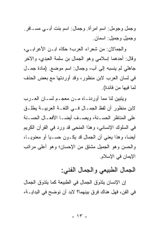 ‫ﻭﺠ ‪‬ل ﻭﺠﻭ ‪‬ل: ﺍﺴﻡ ﺍﻤﺭﺃﺓ. ﻭﺠ ‪‬ﺎل: ﺍﺴﻡ ﺒﻨﺕ ﺃﺒـﻲ ‪‬ﺴـﺎﻓﺭ.‬
      ‫ﻤ‬                 ‫‪‬ﻤ‬                ‫‪ ‬ﻤ‬   ‫‪‬ﻤ‬
                                 ‫ﻭ ‪‬ﻤﻴل ﻭﺠﻤﻴ‪‬ل: ﺍﺴﻤﺎﻥ.‬
                                            ‫‪‬‬     ‫ﺠ‬
‫ﻭﺍﻟﺠ ‪‬ﺎﻻﻥ: ﻤﻥ ﺸﻌﺭﺍﺀ ﺍﻟﻌﺭﺏ؛ ﺤﻜﺎﻩ ﺍﺒـﻥ ﺍﻷﻋﺭﺍﺒـﻲ،‬
                                        ‫‪‬ﻤ‬
‫ﻭﻗﺎل: ﺃﺤﺩﻫﻤﺎ ﺇﺴ‪‬ﻼﻤﻲ ﻭﻫﻭ ﺍﻟﺠ ‪‬ﺎل ﺒﻥ ‪‬ﻠﻤﺔ ﺍﻟﻌﺒﺩﻱ، ﻭﺍﻵﺨﺭ‬
                 ‫ﺴ‬      ‫‪‬ﻤ‬
‫ﺠﺎﻫﻠﻲ ﻟﻡ ﻴﻨﺴﺒﻪ ﺇﻟﻰ ﺃﺏ، ﻭﺠ ‪‬ﺎل: ﺍﺴﻡ ﻤﻭﻀﻊ. )ﻤﺎﺩﺓ ﺠﻤـل‬
                        ‫‪‬ﻤ‬
‫ﻓﻲ ﻟﺴﺎﻥ ﺍﻟﻌﺭﺏ ﻻﺒﻥ ﻤﻨﻅﻭﺭ، ﻭﻗﺩ ﺃﻭﺭﺩﺘﻬﺎ ﻤﻊ ﺒﻌﺽ ﺍﻟﺤﺫﻑ‬
                                      ‫ﻟﻤﺎ ﻓﻴﻬﺎ ﻤﻥ ﻓﺎﺌﺩﺓ(.‬
‫ﻭﻴﺘﺒﻴﻥ ﻟﻨﺎ ﻤﻤﺎ ﺃﻭﺭﺩﻨـﺎﻩ ﻤـﻥ ﻤﻌﺠـﻡ ﻟﺴـﺎﻥ ﺍﻟﻌـﺭﺏ‬
‫ﻻﺒﻥ ﻤﻨﻅﻭﺭ ﺃﻥ ﻟﻔﻅ ﺍﻟﺠﻤـﺎل ﻓـﻲ ﺍﻟﻠﻐـﺔ ﺍﻟﻌﺭﺒﻴـﺔ ﻴﻁﹶـﻕ‬
‫‪ ‬ﻠ ﹸ‬
‫ﻋﻠﻰ ﺍﻟﻤﻨﺎﻅﺭ ﺍﻟﺤﺴـﻨﺔ، ﻭﻴﺼـﻑ ﺃﻴ ‪‬ـﺎ ﺍﻷﻓﻌـﺎل ﺍﻟﺤﺴـﻨﺔ‬
                  ‫ﻀ‬
‫ﻓﻲ ﺍﻟﺴﻠﻭﻙ ﺍﻹﻨﺴﺎﻨﻲ، ﻭﻫﺫﺍ ﺍﻟﻤﻨﺤﻰ ﻗﺩ ﻭﺭﺩ ﻓﻲ ﺍﻟﻘﺭﺁﻥ ﺍﻟﻜﺭﻴﻡ‬
‫ﺃﻴ ‪‬ﺎ، ﻭﻫﺫﺍ ﻴﻌﻨﻲ ﺃﻥ ﺍﻟﺠﻤﺎل ﻗﺩ ﻴﻜـﻭﻥ ﺤﺴـ ‪‬ﺎ ﺃﻭ ﻤﻌﻨﻭ ‪‬ـﺎ،‬
   ‫ﻴ‬          ‫ﻴ‬                                    ‫ﻀ‬
‫ﻭﺍﻟ ‪‬ﺴﻥ ﻭﻫﻭ ﺍﻟﺠﻤﻴل ﻤﺸﺘﻕ ﻤﻥ ﺍﻹﺤﺴﺎﻥ؛ ﻭﻫﻭ ﺃﻋﻠﻰ ﻤﺭﺍﺘﺏ‬
                                            ‫ﺤ‬
                                     ‫ﺍﻹﻴﻤﺎﻥ ﻓﻲ ﺍﻹﺴﻼﻡ.‬

                  ‫ﺍﻟﺠﻤﺎل ﺍﻟﻁﺒﻴﻌﻲ ﻭﺍﻟﺠﻤﺎل ﺍﻟﻔﻨﻲ:‬
‫ﺇﻥ ﺍﻹﻨﺴﺎﻥ ﻴﺘﺫﻭﻕ ﺍﻟﺠﻤﺎل ﻓﻲ ﺍﻟﻁﺒﻴﻌﺔ ﻜﻤﺎ ﻴﺘﺫﻭﻕ ﺍﻟﺠﻤﺎل‬
        ‫‪‬‬
        ‫َ‬                           ‫‪‬‬
                                    ‫َ‬
‫ﻓﻲ ﺍﻟﻔﻥ، ﻓﻬل ﻫﻨﺎﻙ ﻓﺭﻕ ﺒﻴﻨﻬﻤﺎ؟ ﻻﺒﺩ ﺃﻥ ﻨﻭﻀﺢ ﻓﻲ ﺍﻟﺒﺩﺍﻴـﺔ،‬
              ‫‪‬‬



                       ‫- ٣١ -‬
 