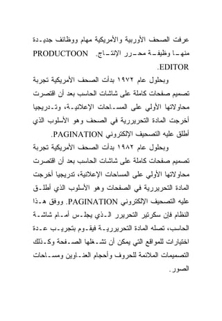 ‫ﻋﺭﻓﺕ ﺍﻟﺼﺤﻑ ﺍﻷﻭﺭﺒﻴﺔ ﻭﺍﻷﻤﺭﻴﻜﻴﺔ ﻤﻬﺎﻡ ﻭﻭﻅﺎﺌﻑ ﺠﺩﻴـﺩﺓ‬
‫ـﺎﺝ. ‪PRODUCTOON‬‬
              ‫ـﺔ ـﺭﺭ ﺍﻹﻨﺘـ‬
                      ‫ـﺎ ﻭﻅﻴﻔـ ﻤﺤـ‬
                                 ‫ﻤﻨﻬـ‬
                                         ‫‪.EDITOR‬‬
‫ﻭﺒﺤﻠﻭل ﻋﺎﻡ ٢٧٩١ ﺒﺩﺃﺕ ﺍﻟﺼﺤﻑ ﺍﻷﻤﺭﻴﻜﻴﺔ ﺘﺠﺭﺒﺔ‬
‫ﺘﺼﻤﻴﻡ ﺼﻔﺤﺎﺕ ﻜﺎﻤﻠﺔ ﻋﻠﻰ ﺸﺎﺸﺎﺕ ﺍﻟﺤﺎﺴﺏ ﺒﻌﺩ ﺃﻥ ﺍﻗﺘﺼﺭﺕ‬
‫ﻤﺤﺎﻭ ﹰﺘﻬﺎ ﺍﻷﻭﻟﻲ ﻋﻠﻰ ﺍﻟﻤﺴـﺎﺤﺎﺕ ﺍﻹﻋﻼﻨﻴـﺔ، ﻭﺘـﺩﺭﻴﺠ ‪‬ﺎ‬
 ‫ﻴ‬                                          ‫ﻻ‬
‫ﺃﺨﺭﺠﺕ ﺍﻟﻤﺎﺩﺓ ﺍﻟﺘﺤﺭﻴﺭﺭﻴﺔ ﻓﻲ ﺍﻟﺼﺤﻑ ﻭﻫﻭ ﺍﻷﺴﻠﻭﺏ ﺍﻟﺫﻱ‬
     ‫ﺃﻁﻠﻕ ﻋﻠﻴﻪ ﺍﻟﺘﺼﺤﻴﻑ ﺍﻹﻟﻜﺘﺭﻭﻨﻲ ‪.PAGINATION‬‬
‫ﻭﺒﺤﻠﻭل ﻋﺎﻡ ٢٨٩١ ﺒﺩﺃﺕ ﺍﻟﺼﺤﻑ ﺍﻷﻤﺭﻴﻜﻴﺔ ﺘﺠﺭﺒﺔ‬
‫ﺘﺼﻤﻴﻡ ﺼﻔﺤﺎﺕ ﻜﺎﻤﻠﺔ ﻋﻠﻰ ﺸﺎﺸﺎﺕ ﺍﻟﺤﺎﺴﺏ ﺒﻌﺩ ﺃﻥ ﺍﻗﺘﺼﺭﺕ‬
‫ﻤﺤﺎﻭ ﹰﺘﻬﺎ ﺍﻷﻭﻟﻲ ﻋﻠﻰ ﺍﻟﻤﺴﺎﺤﺎﺕ ﺍﻹﻋﻼﻨﻴﺔ، ﺘﺩﺭﻴﺠ ‪‬ﺎ ﺃﺨﺭﺠﺕ‬
       ‫ﻴ‬                                      ‫ﻻ‬
‫ﺍﻟﻤﺎﺩﺓ ﺍﻟﺘﺤﺭﻴﺭﺭﻴﺔ ﻓﻲ ﺍﻟﺼﻔﺤﺎﺕ ﻭﻫﻭ ﺍﻷﺴﻠﻭﺏ ﺍﻟﺫﻱ ﺃﻁﻠـﻕ‬
‫ﻋﻠﻴﻪ ﺍﻟﺘﺼﺤﻴﻑ ﺍﻹﻟﻜﺘﺭﻭﻨﻲ ‪ .PAGINATION‬ﻭﻭﻓﻕ ﻫـﺫﺍ‬
‫ﺍﻟﻨﻅﺎﻡ ﻓﺈﻥ ﺴﻜﺭﺘﻴﺭ ﺍﻟﺘﺤﺭﻴﺭﺭ ﺍﻟـﺫﻱ ﻴﺠﻠـﺱ ﺃﻤـﺎﻡ ﺸﺎﺸـﺔ‬
‫ﺍﻟﺤﺎﺴﺏ، ﺘﺼﻠﻪ ﺍﻟﻤﺎﺩﺓ ﺍﻟﺘﺤﺭﻴﺭﺭﻴـﺔ ﻓﻴﻘـﻭﻡ ﺒﺘﺠﺭﻴـﺏ ﻋـﺩﺓ‬
‫ﺍﺨﺘﻴﺎﺭﺍﺕ ﻟﻠﻤﻭﺍﻗﻊ ﺍﻟﺘﻲ ﻴﻤﻜﻥ ﺃﻥ ﺘﺸـﻐﻠﻬﺎ ﺍﻟﺼـﻔﺤﺔ ﻭﻜـﺫﻟﻙ‬
‫ﺍﻟﺘﺼﻤﻴﻤﺎﺕ ﺍﻟﻤﻼﺌﻤﺔ ﻟﻠﺤﺭﻭﻑ ﻭﺃﺤﺠﺎﻡ ﺍﻟﻌﻨـﺎﻭﻴﻥ ﻭﻤﺴـﺎﺤﺎﺕ‬
                                             ‫ﺍﻟﺼﻭﺭ.‬
 