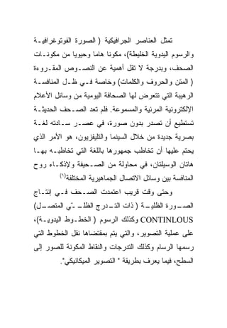 ‫ﺘﻤﺜل ﺍﻟﻌﻨﺎﺼﺭ ﺍﻟﺠﺭﺍﻓﻴﻜﻴﺔ ) ﺍﻟﺼﻭﺭﺓ ﺍﻟﻔﻭﺘﻭﻏﺭﺍﻓﻴـﺔ‬
‫ﻭﺍﻟﺭﺴﻭﻡ ﺍﻟﻴﺩﻭﻴﺔ ﺍﻟﺨﻠﻴﻁﺔ(، ﻤﻜﻭﻨﺎ ﻫﺎ ‪‬ﺎ ﻭﺤﻴﻭ ‪‬ﺎ ﻤﻥ ﻤﻜﻭﻨـﺎﺕ‬
            ‫ﻴ‬       ‫ﻤ‬
‫ﺍﻟﺼﺤﻑ، ﻭﺒﺩﺭﺠﺔ ﻻ ﺘﻘل ﺃﻫﻤﻴﺔ ﻋﻥ ﺍﻟﻨﺼـﻭﺹ ﺍﻟﻤﻘـﺭﻭﺀﺓ‬
‫) ﺍﻟﻤﺘﻥ ﻭﺍﻟﺤﺭﻭﻑ ﻭﺍﻟﻜﻠﻤﺎﺕ( ﻭﺨﺎﺼﺔ ﻓـﻲ ﻅـل ﺍﻟﻤﻨﺎﻓﺴـﺔ‬
‫ﺍﻟﺭﻫﻴﺒﺔ ﺍﻟﺘﻲ ﺘﺘﻌﺭﺽ ﻟﻬﺎ ﺍﻟﺼﺤﺎﻓﺔ ﺍﻟﻴﻭﻤﻴﺔ ﻤﻥ ﻭﺴﺎﺌل ﺍﻷﻋﻼﻡ‬
‫ﺍﻹﻟﻜﺘﺭﻭﻨﻴﺔ ﺍﻟﻤﺭﺌﻴﺔ ﻭﺍﻟﻤﺴﻤﻭﻋﺔ. ﻓﻠﻡ ﺘﻌﺩ ﺍﻟﺼـﺤﻑ ﺍﻟﺤﺩﻴﺜـﺔ‬
‫ﺘﺴﺘﻁﻴﻊ ﺃﻥ ﺘﺼﺩﺭ ﺒﺩﻭﻥ ﺼﻭﺭﺓ، ﻓﻲ ﻋﺼـﺭ ﺴـﺎﺩﺘﻪ ﻟﻐـﺔ‬
‫ﺒﺼﺭﻴﺔ ﺠﺩﻴﺩﺓ ﻤﻥ ﺨﻼل ﺍﻟﺴﻴﻨﻤﺎ ﻭﺍﻟﺘﻠﻴﻔﺯﻴﻭﻥ، ﻫﻭ ﺍﻷﻤﺭ ﺍﻟﺫﻱ‬
‫ﻴﺤﺘﻡ ﻋﻠﻴﻬﺎ ﺃﻥ ﺘﺨﺎﻁﺏ ﺠﻤﻬﻭﺭﻫﺎ ﺒﺎﻟﻠﻐﺔ ﺍﻟﺘﻲ ﺘﺨﺎﻁﺒـﻪ ﺒﻬـﺎ‬
‫ﻫﺎﺘﺎﻥ ﺍﻟﻭﺴﻴﻠﺘﺎﻥ، ﻓﻲ ﻤﺤﺎﻭﻟﺔ ﻤﻥ ﺍﻟﺼـﺤﻴﻔﺔ ﻭﻹﺫﻜـﺎﺀ ﺭﻭﺡ‬
         ‫) ١(‬
                ‫ﺍﻟﻤﻨﺎﻓﺴﺔ ﺒﻴﻥ ﻭﺴﺎﺌل ﺍﻻﺘﺼﺎل ﺍﻟﺠﻤﺎﻫﻴﺭﻴﺔ ﺍﻟﻤﺨﺘﻠﻔﺔ‬
‫ﻭﺤﺘﻰ ﻭﻗﺕ ﻗﺭﻴﺏ ﺍﻋﺘﻤﺩﺕ ﺍﻟﺼـﺤﻑ ﻓـﻲ ﺇﻨﺘـﺎﺝ‬
‫ـل(‬
  ‫ـ ّﻲ ﺍﻟﻤﺘﺼـ‬
          ‫ـﺔ ) ﺫﺍﺕ ـﺩﺭﺝ ﺍﻟﻅﻠـ ـ‬
                     ‫ﺍﻟﺘـ‬     ‫ـﻭﺭﺓ ﺍﻟﻅﻠﻴـ‬
                                        ‫ﺍﻟﺼـ‬
‫‪ CONTINLOUS‬ﻭﻜﺫﻟﻙ ﺍﻟﺭﺴﻭﻡ ) ﺍﻟﺨﻁـﻭﻁ ﺍﻟﻴﺩﻭﻴـﺔ(،‬
‫ﻋﻠﻰ ﻋﻤﻠﻴﺔ ﺍﻟﺘﺼﻭﻴﺭ، ﻭﺍﻟﺘﻲ ﻴﺘﻡ ﺒﻤﻘﺘﻀﺎﻫﺎ ﻨﻘل ﺍﻟﺨﻁﻭﻁ ﺍﻟﺘﻲ‬
‫ﺭﺴﻤﻬﺎ ﺍﻟﺭﺴﺎﻡ ﻭﻜﺫﻟﻙ ﺍﻟﺘﺩﺭﺠﺎﺕ ﻭﺍﻟﻨﻘﺎﻁ ﺍﻟﻤﻜﻭﻨﺔ ﻟﻠﺼﻭﺭ ﺇﻟﻰ‬
         ‫ﺍﻟﺴﻁﺢ، ﻓﻴﻤﺎ ﻴﻌﺭﻑ ﺒﻁﺭﻴﻘﺔ " ﺍﻟﺘﺼﻭﻴﺭ ﺍﻟﻤﻴﻜﺎﻨﻴﻜﻲ".‬
 