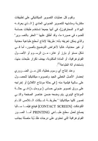 ‫ﻭﺘﻘﻭﻡ ﻜل ﻋﻤﻠﻴﺎﺕ ﺍﻟﺘﺼﻭﻴﺭ ﺍﻟﻤﻴﻜﺎﻨﻴﻜﻲ ﻋﻠﻰ ﺘﻁﺒﻴﻘﺎﺕ‬
‫ﻤﺘﻘﺎﺭﺒﺔ ﻭﻤﺸﺎﺒﻬﻪ ﻟﻠﺘﺼﻭﻴﺭ ﺍﻟﻀﻭﺌﻲ ﺍﻟﻌﺎﺩﻱ ) ﺍﻟـﺫﻱ ﻴﻌﺭﻓـﻪ‬
‫ﺍﻟﻬﻭﺍﺓ ﻭ ﺍﻟﻤﺤﺘﺭﻓﻭﻥ(، ﻓﻲ ﺃﻨﻬﺎ ﺠﻤﻴ ‪‬ﺎ ﺘﺴﺘﺨﺩﻡ ﻁﺒﻘﺎﺕ ﺤﺴﺎﺴﺔ‬
                    ‫ﻌ‬
‫ﻟﻠﻀﻭﺀ ﻓﻲ ﺼﻭﺭﺓ ﻤﺎ، ﻭﻗﺩ ﺃﻁﻠﻕ ﻋﻠﻴﻬﺎ " ﺍﻟﺤﻔﺭ ﺒﺎﻟﺘﺼـﻭﻴﺭ"‬
‫ﻭﺍﻟﺫﻱ ﻴﻤﻜﻥ ﺘﻌﺭﻴﻔﻪ ﺒﺄﻨﻪ: ﻁﺭﻴﻘﺔ ﻹﻨﺘﺎﺝ ﺃﺴﻁﺢ ﻁﺒﺎﻋﻴﺔ ﻤﻌﺩﻨﻴﺔ‬
‫ﺃﻭ ﻏﻴﺭ ﻤﻌﺩﻨﻴﺔ، ﻏﺎﻟ ‪‬ﺎ ﻷﻏﺭﺍﺽ ﺍﻟﺘﻭﻀﻴﺢ ﺒﺎﻟﺼﻭﺭ، ﺃﻤﺎ ﻓـﻲ‬
                               ‫ﺒ‬
‫ﺸﻜل ﻤﺴﺘﻭ ﺃﻭ ﺒﺎﺭﺯ ﺃﻭ ﻏﺎﺌﺭ، ﻤـﻥ ﺍﻟﺭﺴـﻭﻡ ﺃﻭ ﺍﻷﺼـﻭل‬
‫ﺍﻟﻔﻭﺘﻭﻏﺭﺍﻓﻴﺔ، ﺃﻭ ﺍﻟﻤﺎﺩﺓ ﺍﻟﻤﻜﺘﻭﺒﺔ، ﺒﻬﺩﻑ ﺘﻜﺭﺍﺭ ﻁﺒﻌﺎﺕ ﻤﻨﻬﺎ،‬
                                  ‫ﺒﺎﺴﺘﺨﺩﺍﻡ ﺁﻟﺔ ﺍﻟﻁﺒﺎﻋﺔ)٢(.‬
‫ﻭﻋﻨﺩ ﺇﻨﺘﺎﺝ ﺃﻱ ﺭﺴﻭﻡ ﺨﻁﻴﺔ، ﻜﺎﻥ ﻤـﻥ ﺍﻟﻀـﺭﻭﺭﻱ‬
‫ﺇﺤﻀﺎﺭ ﺍﻷﺼل ﺍﻟﺨﻁﻲ ﺍﻟﺠﻴﺩ ﻭﺘﺼﻭﻴﺭﻩ ﻤﻴﻜﺎﻨﻴﻜ ‪‬ﺎ ﻟﻠﺤﺼـﻭل‬
         ‫ﻴ‬
‫ﻋﻠﻰ ﺴﺎﻟﺒﻴﺔ ﻓﻴﻠﻤﻴﺔ ﻤﻨﻪ ) ﻓﻲ ﺤﺎﻟﺔ ﻤﻭﻨﺘﺎﺝ ﺍﻷﻓﻼﻡ( ﺃﻭ ﺇﺨﺭﺍﺠﻪ‬
‫ﻋﻠﻰ ﻭﺭﻕ ﺘﺼﻭﻴﺭ ﻀﻭﺌﻲ ﺤﺴﺎﺱ ) ﺒﺭﻭﻤﺎﻴـﺩ( ﻓـﻲ ﺤﺎﻟـﺔ‬
‫ﺍﻟﻤﻭﻨﺘﺎﺝ ﺍﻟﻴﺩﻭﻱ. ﻴﺘﻡ ﻭﻀﻌﻪ ﻀﻤﻥ ﻋﻨﺎﺼﺭ ﺍﻟﺼﻔﺤﺔ ﻭﺍﻟﺘـﻲ‬
‫ﺘﺼﻭﺭ ﻜﻠﻬﺎ ﻤﻴﻜﺎﻨﻴﻜﻴﺎ " ﺒﻁﺭﻴﻘـﺔ ﺸـﺒﻜﺎﺕ ﺍﻟـﺘﻼﻤﺱ ﺍﻟﺘـﺎﻡ‬
‫ﺍﻟﻜﻭﻨﻨﻜﺕ )‪ (CONTACT SCREEN‬ﻓﻴﻨﺘﺞ ﻓﻴﻠ ‪‬ـﺎ ﺴـﺎﻟ ‪‬ﺎ‬
 ‫ﺒ‬        ‫ﻤ‬
‫ﻴﺼﻠﺢ ﻟﻌﻤل ﺴﻁﺢ ﻁﺒـﺎﻋﻲ ‪ PRINTING‬ﺃﻤـﺎ ﺍﻟﺼـﻭﺭ‬
‫ﺍﻟﻔﻭﺘﻭﻏﺭﺍﻓﻴﺔ ﺍﻟﺘﻲ ﺘﺤﺘﻭﻯ ﻋﻠﻰ ﺩﺭﺠﺎﺕ ﻅﻠ ﱠﻴﺔ ﻤﺘﺼﻠﺔ ﺒﺠﺎﻨﺏ‬
              ‫ـ‬
 