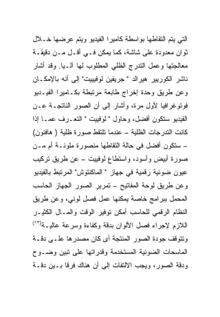 ‫ﺍﻟﺘﻲ ﻴﺘﻡ ﺍﻟﺘﻘﺎﻁﻬﺎ ﺒﻭﺍﺴﻁﺔ ﻜﺎﻤﻴﺭﺍ ﺍﻟﻔﻴﺩﻴﻭ ﻭﻴﺘﻡ ﻋﺭﻀﻬﺎ ﺨـﻼل‬
‫ﺜﻭﺍﻥ ﻤﻌﺩﻭﺩﺓ ﻋﻠﻰ ﺸﺎﺸﺔ، ﻜﻤﺎ ﻴﻤﻜﻥ ﻓـﻲ ﺃﻗـل ﻤـﻥ ﺩﻗﻴﻘـﺔ‬
‫ﻤﻌﺎﻟﺠﺘﻬﺎ ﻭﻋﻤل ﺍﻟﺘﺩﺭﺝ ﺍﻟﻅﻠﻲ ﺍﻟﻤﻁﻠﻭﺏ ﻟﻬﺎ ﺁﻟـ ‪‬ﺎ. ﻭﻗﺩ ﺃﺸﺎﺭ‬
           ‫ﻴ‬
‫ﻨﺎﺸﺭ ﺍﻟﻜﻭﺭﻴﻴﺭ ﻫﻴﺭﺍﻟﺩ " ﺠﺭﻴﻔﻴﻥ ﻟﻭﻓﻴﻴﻴﺕ" ﺇﻟﻰ ﺃﻨﻪ ﺒﺎﻹﻤﻜـﺎﻥ‬
‫ﻭﻋﻥ ﻁﺭﻴﻕ ﻭﺤﺩﺓ ﺇﺨﺭﺍﺝ ﻁﺎﺒﻌﺔ ﻤﺭﺘﺒﻁﺔ ﺒﻜـﺎﻤﻴﺭﺍ ﺍﻟﻔﻴـﺩﻴﻭ‬
‫ﻓﻭﺘﻭﻏﺭﺍﻓﻴﺎ ﻷﻭل ﻤﺭﺓ، ﻭﺃﺸﺎﺭ ﺇﻟﻰ ﺃﻥ ﺍﻟﺼﻭﺭ ﺍﻟﻨﺎﺘﺠـﺔ ﻋـﻥ‬
‫ﺍﻟﻔﻴﺩﻴﻭ ﺴﺘﻜﻭﻥ ﺃﻓﻀل، ﻭﺤﺎﻭل " ﻟﻭﻓﻴﻴﺕ " ﺍﻟﺘﻌـﺭﻑ ﻋﻤـﺎ ﺇﺫﺍ‬
‫ﻜﺎﻨﺕ ﺍﻟﺘﺩﺭﺠﺎﺕ ﺍﻟﻅﻠﻴﺔ – ﻋﻨﺩﻤﺎ ﺘﻠﺘﻘﻁ ﺼﻭﺭﺓ ﻅﻠﻴﺔ ) ﻫﺎﻓﻨﻭﻥ(‬
‫– ﺴﺘﻜﻭﻥ ﺃﻓﻀل ﻓﻲ ﺤﺎﻟﺔ ﺍﻟﺘﻘﺎﻁﻬﺎ ﻤﻨﺼﻭﺭﺓ ﻤﻠﻭﻨـﺔ ﺃﻡ ﻤـﻥ‬
‫ﺼﻭﺭﺓ ﺃﺒﻴﺽ ﻭﺃﺴﻭﺩ، ﻭﺍﺴﺘﻁﺎﻉ ﻟﻭﻓﻴﻴﺕ – ﻋﻥ ﻁﺭﻴﻕ ﺘﺭﻜﻴﺏ‬
‫ﻋﻴﻭﻥ ﻀﻭﺌﻴﺔ ﺭﻗﻤﻴﺔ ﻓﻲ ﺠﻬﺎﺯ " ﺍﻟﻤﺎﻜﻨﺘﻭﺵ" ﺍﻟﻤﺭﺘﺒﻁ ﺒﺎﻟﻔﻴﺩﻴﻭ‬
‫ﻭﻋﻥ ﻁﺭﻴﻕ ﻟﻭﺤﺔ ﺍﻟﻤﻔﺎﺘﻴﺢ – ﺘﻤﺭﻴﺭ ﺍﻟﺼﻭﺭ ﺍﻟﺠﻬﺎﺯ ﺍﻟﺤﺎﺴﺏ‬
‫ﺍﻟﻤﺤﻤل ﺒﺒﺭﺍﻤﺞ ﺨﺎﺼﺔ ﻴﻤﻜﻨﻬﺎ ﻋﻤل ﻓﺼل ﻟﻭﻨﻲ، ﻭﻋﻥ ﻁﺭﻴﻕ‬
‫ﺍﻟﻨﻅﺎﻡ ﺍﻟﺭﻗﻤﻲ ﻟﻠﺤﺎﺴﺏ ﺃﻤﻜﻥ ﺘﻭﻓﻴﺭ ﺍﻟﻭﻗﺕ ﻭﺍﻟﻤـﺎل ﺍﻟﻜﺜﻴـﺭ‬
‫)٣١(‬
       ‫ﺍﻟﻼﺯﻡ ﻹﺠﺭﺍﺀ ﻓﺼل ﺍﻷﻟﻭﺍﻥ ﺒﺩﻗﺔ ﻭﻜﻔﺎﺀﺓ ﻭﺴﺭﻋﺔ ﻋﺎﻟﻴـﺔ‬
‫ﻭﺘﺘﻭﻗﻑ ﺠﻭﺩﺓ ﺍﻟﺼﻭﺭ ﺍﻟﻤﻨﺘﺠﺔ ﺃﻯ ﻜﺎﻥ ﻤﺼﺩﺭﻫﺎ ﻋﻠـﻰ ﺩﻗـﺔ‬
‫ﺍﻟﻤﺎﺴﺤﺎﺕ ﺍﻟﻀﻭﺌﻴﺔ ﺍﻟﻤﺴﺘﺨﺩﻤﺔ ﻭﻗﺩﺭﺍﺘﻬﺎ ﻋﻠﻰ ﺘﺒﻴﻥ ﻭﻀـﻭﺡ‬
‫ﻭﺩﻗﺔ ﺍﻟﺼﻭﺭ، ﻭﻴﺠﺏ ﺍﻻﻟﺘﻔﺎﺕ ﺇﻟﻰ ﺃﻥ ﻫﻨﺎﻙ ﻓﺭﻗﺎ ﺒـﻴﻥ ﺩﻗـﺔ‬
 