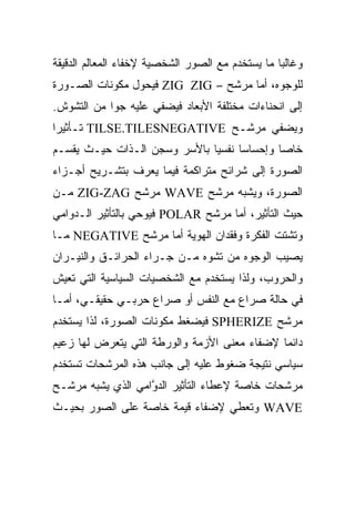 ‫ﻭﻏﺎﻟ ‪‬ﺎ ﻤﺎ ﻴﺴﺘﺨﺩﻡ ﻤﻊ ﺍﻟﺼﻭﺭ ﺍﻟﺸﺨﺼﻴﺔ ﻹﺨﻔﺎﺀ ﺍﻟﻤﻌﺎﻟﻡ ﺍﻟﺩﻗﻴﻘﺔ‬
                                                  ‫ﺒ‬
‫ﻟﻠﻭﺠﻭﻩ، ﺃﻤﺎ ﻤﺭﺸﺢ – ‪ ZIG ZIG‬ﻓﻴﺤﻭل ﻤﻜﻭﻨﺎﺕ ﺍﻟﺼـﻭﺭﺓ‬
‫ﺇﻟﻰ ﺍﻨﺤﻨﺎﺀﺍﺕ ﻤﺨﺘﻠﻔﺔ ﺍﻷﺒﻌﺎﺩ ﻓﻴﻀﻔﻲ ﻋﻠﻴﻪ ﺠ ‪‬ﺍ ﻤﻥ ﺍﻟﺘﺸﻭﺵ.‬
            ‫ﻭ‬
‫ﻭﻴﻀﻔﻲ ﻤﺭﺸـﺢ ‪ TILSE.TILESNEGATIVE‬ﺘـﺄﺜﻴ ‪‬ﺍ‬
 ‫ﺭ‬
‫ﺨﺎ ‪‬ﺎ ﻭﺇﺤﺴﺎ ‪‬ﺎ ﻨﻔﺴ ‪‬ﺎ ﺒﺎﻷﺴﺭ ﻭﺴﺠﻥ ﺍﻟـﺫﺍﺕ ﺤﻴـﺙ ﻴﻘﺴـﻡ‬
                              ‫ﻴ‬      ‫ﺴ‬        ‫ﺼ‬
‫ﺍﻟﺼﻭﺭﺓ ﺇﻟﻰ ﺸﺭﺍﺌﺢ ﻤﺘﺭﺍﻜﻤﺔ ﻓﻴﻤﺎ ﻴﻌﺭﻑ ﺒﺘﺸـﺭﻴﺢ ﺃﺠـﺯﺍﺀ‬
‫ﺍﻟﺼﻭﺭﺓ، ﻭﻴﺸﺒﻪ ﻤﺭﺸﺢ ‪ WAVE‬ﻤﺭﺸﺢ ‪ ZIG-ZAG‬ﻤـﻥ‬
‫ﺤﻴﺙ ﺍﻟﺘﺄﺜﻴﺭ، ﺃﻤﺎ ﻤﺭﺸﺢ ‪ POLAR‬ﻓﻴﻭﺤﻲ ﺒﺎﻟﺘﺄﺜﻴﺭ ﺍﻟـﺩﻭﺍﻤﻲ‬
‫ﻭﺘﺸﺘﺕ ﺍﻟﻔﻜﺭﺓ ﻭﻓﻘﺩﺍﻥ ﺍﻟﻬﻭﻴﺔ ﺃﻤﺎ ﻤﺭﺸﺢ ‪ NEGATIVE‬ﻤـﺎ‬
‫ﻴﺼﻴﺏ ﺍﻟﻭﺠﻭﻩ ﻤﻥ ﺘﺸﻭﻩ ﻤـﻥ ﺠـﺭﺍﺀ ﺍﻟﺤﺭﺍﺌـﻕ ﻭﺍﻟﻨﻴـﺭﺍﻥ‬
‫ﻭﺍﻟﺤﺭﻭﺏ، ﻭﻟﺫﺍ ﻴﺴﺘﺨﺩﻡ ﻤﻊ ﺍﻟﺸﺨﺼﻴﺎﺕ ﺍﻟﺴﻴﺎﺴﻴﺔ ﺍﻟﺘﻲ ﺘﻌﻴﺵ‬
‫ﻓﻲ ﺤﺎﻟﺔ ﺼﺭﺍﻉ ﻤﻊ ﺍﻟﻨﻔﺱ ﺃﻭ ﺼﺭﺍﻉ ﺤﺭﺒـﻲ ﺤﻘﻴﻘـﻲ، ﺃﻤـﺎ‬
‫ﻤﺭﺸﺢ ‪ SPHERIZE‬ﻓﻴﻀﻐﻁ ﻤﻜﻭﻨﺎﺕ ﺍﻟﺼﻭﺭﺓ، ﻟﺫﺍ ﻴﺴﺘﺨﺩﻡ‬
‫ﺩﺍﺌ ‪‬ﺎ ﻹﻀﻔﺎﺀ ﻤﻌﻨﻰ ﺍﻷﺯﻤﺔ ﻭﺍﻟﻭﺭﻁﺔ ﺍﻟﺘﻲ ﻴﺘﻌﺭﺽ ﻟﻬﺎ ﺯﻋﻴﻡ‬
                                              ‫ﻤ‬
‫ﺴﻴﺎﺴﻲ ﻨﺘﻴﺠﺔ ﻀﻐﻭﻁ ﻋﻠﻴﻪ ﺇﻟﻰ ﺠﺎﻨﺏ ﻫﺫﻩ ﺍﻟﻤﺭﺸﺤﺎﺕ ﺘﺴﺘﺨﺩﻡ‬
‫ﻤﺭﺸﺤﺎﺕ ﺨﺎﺼﺔ ﻹﻋﻁﺎﺀ ﺍﻟﺘﺄﺜﻴﺭ ﺍﻟﺩ ﱠﺍﻤﻲ ﺍﻟﺫﻱ ﻴﺸﺒﻪ ﻤﺭﺸـﺢ‬
                   ‫ﻭ‬
‫‪ WAVE‬ﻭﺘﻌﻁﻲ ﻹﻀﻔﺎﺀ ﻗﻴﻤﺔ ﺨﺎﺼﺔ ﻋﻠﻰ ﺍﻟﺼﻭﺭ ﺒﺤﻴـﺙ‬
 