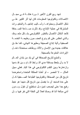 ‫ﺸﻬﺩ ﺭﺒﻊ ﺍﻟﻘﺭﻥ ﺍﻷﺨﻴﺭ ﺜـﻭﺭﺓ ﻫﺎﺌﻠـﺔ ﻓـﻲ ﻤﺠـﺎل‬
‫ﺍﻻﺘﺼﺎﻻﺕ ﻭﺘﻜﻨﻭﻟﻭﺠﻴﺎ ﺍﻟﻤﻌﻠﻭﻤﺎﺕ ﻜﺎﻥ ﻟﻬﺎ ﺃﺜﺭ ﺍﻟﻜﺒﻴﺭ ﻋﻠـﻰ‬
‫ﺸﻜل ﺍﻻﺘﺼﺎل ﻭﻤﺤﺘﻭﺍﻫـﺎ ﻭﺃﺴـﺎﻟﻴﺏ ﺇﻨﺘﺎﺠﻴـﺔ ﻭﺍﻟﻤﺘﻐﻴـﺭﺍﺕ‬
‫ﺍﻟﻤﺸﺘﺭﻜﺔ ﻓﻲ ﻋﻤﻠﻴﺔ ﺍﻹﻨﺘﺎﺝ، ﻭﻗﺩ ﺘﺄﺜﺭﺕ ﺼـﻨﺎﻋﺔ ﺍﻟﺼـﺤﺎﻓﺔ‬
‫ﻜﺄﺤﺩ ﺃﺸﻜﺎل ﺍﻻﺘﺼﺎل ﺒﺎﻟﺘﻁﻭﺭ ﺍﻟﺘﻜﻨﻭﻟﻭﺠﻲ ﺒﺸـﻜل ﻤﻠﺤـﻭﻅ،‬
‫ﻭﺍﻟﺫﻱ ﺍﻨﻌﻜﺱ ﻋﻠﻰ ﻜﻡ ﻭﻨﻭﻉ ﺍﻟﻤﻀـﻤﻭﻥ ﻭﻁﺒﻴﻌـﺔ ﺍﻟﺨﺩﻤـﺔ‬
‫ﺍﻟﺼﺤﻔﻴﺔ ﻭﺁﻟﻴﺔ ﺇﻨﺘﺎﺝ ﺍﻟﺼﺤﻴﻔﺔ ﻭﻤﻅﻬﺭﻫﺎ ﺍﻟﻨﻬﺎﺌﻲ، ﻜﻤﺎ ﺨﻠـﻕ‬
‫ﻋﻼﻗﺎﺕ ﺠﺩﻴﺩﺓ ﺒﻴﻥ ﺍﻹﻨﺴﺎﻥ ﻭﺍﻵﻟﺔ، ﻭﻭﻅﺎﺌﻑ ﻤﺴﺘﺤﺩﺜﺔ ﺩﺍﺨـل‬
                             ‫ﺍﻹﻴﺭﺍﺩﺍﺕ ﺍﻟﻤﺘﻨﻭﻋﺔ ﺒﺎﻟﺼﺤﻴﻔﺔ.‬
‫ﻭﺍﻟﻤﺘﺒﻊ ﻟﺘﺎﺭﻴﺦ ﺍﻟﺼﺤﺎﻓﺔ ﻓﻲ ﺃﻱ ﺒﻠﺩ ﻤﻥ ﺒﻠﺩﺍﻥ ﺍﻟﻌـﺎﻟﻡ‬
‫ﻻ ﺒﺩ ﻭﺃﻥ ﻴﻠﺤﻅ ﺒﺒﺴﺎﻁﺔ ﻤﺩﻱ ﺍﻟﺘـﺭﺍﺒﻁ ﺍﻟﺘـﺎﻡ ﺒـﻴﻥ ﺘﻘـﺩﻤﻬﺎ‬
‫ﻭﺍﺯﺩﻫﺎﺭﻫﺎ ﻭﺒﻴﻥ ﺍﻟﺘﻘﺩﻡ ﺍﻟﺘﻜﻨﻭﻟﻭﺠﻲ ﻓﻲ ﻫﺫﺍ ﺍﻟﺒﻠﺩ. ﻓﻌﻠﻲ ﺴﺒﻴل‬
‫ﺍﻟﻤﺜﺎل – ﻻ ﺍﻟﺤﺼﺭ – ﻟﻭ ﺃﺨﺫﻨﺎ ﺍﻟﻤﻤﻠﻜﺔ ﺍﻟﻤﺘﺤﺩﺓ ﻭﺍﺴﺘﻌﺭﻀﻨﺎ‬
‫ﺘﺎﺭﻴﺦ ﻜل ﻤﻥ ﺍﻟﺼﺤﺎﻓﺔ ﻭﺘﻜﻨﻭﻟﻭﺠﻴﺎ ﺍﻟﻁﺒﺎﻋﺔ ﺍﻟﺼـﺤﻔﻴﺔ ﻜـل‬
‫ﻋﻠﻰ ﺤﺩﺓ ﻓﺴﻨﺠﺩ ﺃﻥ ﻤﺎ ﻴﻔﺼل ﺒﻴﻥ ﺘﺎﺭﻴﺦ ﻜل ﻤﻨﻬﻤﺎ ﻫﻭ ﺨﻴﻁ‬
‫ﺭﻓﻴﻊ ﺠ ‪‬ﺍ ﺤﺘﻰ ﻟﻴﺼﻌﺏ ﺘﻤﻴﺯﻩ ﺒل ﻨﺴﺘﻁﻴﻊ ﺃﻥ ﻨﻘﻭل ﻭﺒـﺩﻭﻥ‬
                                          ‫ﺩ‬
‫ﺃﺩﻨﻲ ﻤﺒﺎﻟﻐﺔ ﺃﻨﻨﺎ ﻗﺩ ﻭﺼﻠﻨﺎ ﻓﻌﻼ ﺇﻟﻰ ﺍﻟﻨﻁﺔ ﺍﻟﺘﻲ ﻨﻘﺭ ﻓﻴﻬﺎ ﺒـﺄﻥ‬
 