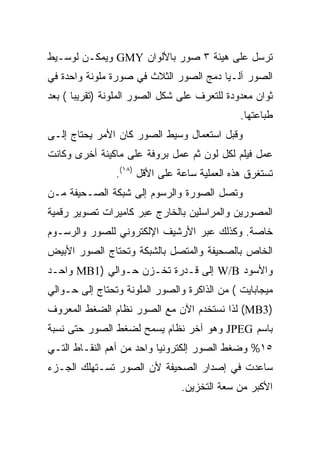 ‫ﺘﺭﺴل ﻋﻠﻰ ﻫﻴﺌﺔ ٣ ﺼﻭﺭ ﺒﺎﻷﻟﻭﺍﻥ ‪ GMY‬ﻭﻴﻤﻜـﻥ ﻟﻭﺴـﻴﻁ‬
‫ﺍﻟﺼﻭﺭ ﺁﻟـ ‪‬ﺎ ﺩﻤﺞ ﺍﻟﺼﻭﺭ ﺍﻟﺜﻼﺙ ﻓﻲ ﺼﻭﺭﺓ ﻤﻠﻭﻨﺔ ﻭﺍﺤﺩﺓ ﻓﻲ‬
                                        ‫ﻴ‬
‫ﺜﻭﺍﻥ ﻤﻌﺩﻭﺩﺓ ﻟﻠﺘﻌﺭﻑ ﻋﻠﻰ ﺸﻜل ﺍﻟﺼﻭﺭ ﺍﻟﻤﻠﻭﻨﺔ )ﺘﻘﺭﻴﺒﺎ ( ﺒﻌﺩ‬
                                              ‫ﻁﺒﺎﻋﺘﻬﺎ.‬
‫ﻭﻗﺒل ﺍﺴﺘﻌﻤﺎل ﻭﺴﻴﻁ ﺍﻟﺼﻭﺭ ﻜﺎﻥ ﺍﻷﻤﺭ ﻴﺤﺘﺎﺝ ﺇﻟـﻰ‬
‫ﻋﻤل ﻓﻴﻠﻡ ﻟﻜل ﻟﻭﻥ ﺜﻡ ﻋﻤل ﺒﺭﻭﻓﺔ ﻋﻠﻰ ﻤﺎﻜﻴﻨﺔ ﺃﺨﺭﻯ ﻭﻜﺎﻨﺕ‬
                ‫ﺘﺴﺘﻐﺭﻕ ﻫﺫﻩ ﺍﻟﻌﻤﻠﻴﺔ ﺴﺎﻋﺔ ﻋﻠﻰ ﺍﻷﻗل )٨١(.‬
‫ﻭﺘﺼل ﺍﻟﺼﻭﺭﺓ ﻭﺍﻟﺭﺴﻭﻡ ﺇﻟﻰ ﺸﺒﻜﺔ ﺍﻟﺼـﺤﻴﻔﺔ ﻤـﻥ‬
‫ﺍﻟﻤﺼﻭﺭﻴﻥ ﻭﺍﻟﻤﺭﺍﺴﻠﻴﻥ ﺒﺎﻟﺨﺎﺭﺝ ﻋﺒﺭ ﻜﺎﻤﻴﺭﺍﺕ ﺘﺼﻭﻴﺭ ﺭﻗﻤﻴﺔ‬
‫ﺨﺎﺼﺔ. ﻭﻜﺫﻟﻙ ﻋﺒﺭ ﺍﻷﺭﺸﻴﻑ ﺍﻹﻟﻜﺘﺭﻭﻨﻲ ﻟﻠﺼﻭﺭ ﻭﺍﻟﺭﺴـﻭﻡ‬
‫ﺍﻟﺨﺎﺹ ﺒﺎﻟﺼﺤﻴﻔﺔ ﻭﺍﻟﻤﺘﺼل ﺒﺎﻟﺸﺒﻜﺔ ﻭﺘﺤﺘﺎﺝ ﺍﻟﺼﻭﺭ ﺍﻷﺒﻴﺽ‬
‫ﻭﺍﻷﺴﻭﺩ ‪ W/B‬ﺇﻟﻰ ﻗـﺩﺭﺓ ﺘﺨـﺯﻥ ﺤـﻭﺍﻟﻲ )1‪ MB‬ﻭﺍﺤـﺩ‬
‫ﻤﻴﺠﺎﺒﺎﻴﺕ ( ﻤﻥ ﺍﻟﺫﺍﻜﺭﺓ ﻭﺍﻟﺼﻭﺭ ﺍﻟﻤﻠﻭﻨﺔ ﻭﺘﺤﺘﺎﺝ ﺇﻟﻰ ﺤـﻭﺍﻟﻲ‬
‫)3‪ (MB‬ﻟﺫﺍ ﻨﺴﺘﺨﺩﻡ ﺍﻵﻥ ﻤﻊ ﺍﻟﺼﻭﺭ ﻨﻅﺎﻡ ﺍﻟﻀﻐﻁ ﺍﻟﻤﻌﺭﻭﻑ‬
‫ﺒﺎﺴﻡ ‪ JPEG‬ﻭﻫﻭ ﺁﺨﺭ ﻨﻅﺎﻡ ﻴﺴﻤﺢ ﻟﻀﻐﻁ ﺍﻟﺼﻭﺭ ﺤﺘﻰ ﻨﺴﺒﺔ‬
‫٥١% ﻭﻀﻐﻁ ﺍﻟﺼﻭﺭ ﺇﻟﻜﺘﺭﻭﻨ ‪‬ﺎ ﻭﺍﺤﺩ ﻤﻥ ﺃﻫﻡ ﺍﻟﻨﻘـﺎﻁ ﺍﻟﺘـﻲ‬
                           ‫ﻴ‬
‫ﺴﺎﻋﺩﺕ ﻓﻲ ﺇﺼﺩﺍﺭ ﺍﻟﺼﺤﻴﻔﺔ ﻷﻥ ﺍﻟﺼﻭﺭ ﺘﺴـﺘﻬﻠﻙ ﺍﻟﺠـﺯﺀ‬
                                ‫ﺍﻷﻜﺒﺭ ﻤﻥ ﺴﻌﺔ ﺍﻟﺘﺨﺯﻴﻥ.‬
 