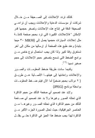 ‫ﻜﺫﻟﻙ ﺘﺭﺩﺩ ﺍﻹﻋﻼﻨﺎﺕ ﺇﻟﻰ ﺍﻟﺼـﺤﻴﻔﺔ ﻤـﻥ ﺨـﻼل‬
‫ﺸﺭﻜﺎﺕ ﺃﻭ ﻤﺅﺴﺴﺎﺕ ﺍﻟﺩﻋﺎﻴﺔ ﻭﺍﻹﻋﻼﻨﺎﺕ ﻭﻴﺠﺏ ﺃﻥ ﺘﺭﺍﻋـﻲ‬
‫ﺍﻟﺼﺤﻴﻔﺔ ﺍﻟﺩﻗﺔ ﻓﻲ ﺇﻨﺘﺎﺝ ﻫﺫﻩ ﺍﻹﻋﻼﻨﺎﺕ ﻭﺘﺼﻐﺭ ﺤﺠﻤﻬﺎ ﻗﺩﺭ‬
‫ﺍﻹﻤﻜﺎﻥ " ﻓﺎﻹﻋﻼﻨﺎﺕ ﺍﻟﻜﺒﻴﺭﺓ ﺍﻟﺘﻲ ﺘﺭﺩ ﺒﺤﺠﻡ ﺼﻔﺤﺔ ﻜﺎﻤﻠـﺔ‬
‫ﻤﺜل ﺇﻋﻼﻨﺎﺕ ﺍﻟﺴﻴﺎﺭﺍﺕ ﺤﺠﻤﻬﺎ ﻴﺼل ﺇﻟﻰ )03‪ ٣٠ MB‬ﻤﻴﺠﺎ‬
‫ﺒﺎﻴﺕ( ﻭﻋﻨﺩ ﻁﺒﻊ ﻫﺫﻩ ﺍﻟﺼﻔﺤﺔ ﺃﻭ ﺇﺭﺴﺎﻟﻬﺎ ﻤﻥ ﻤﻜﺎﻥ ﺇﻟﻰ ﺁﺨﺭ‬
‫ﺘﺴﺘﻐﺭﻕ ﻭﻗ ﹰﺎ ﻜﺒﻴﺭ ﻭﻟﺫﺍ ﻜﺎﻥ ﻴﺠﺏ ﺍﺴﺘﻌﻤﺎل ﻨﻭﻉ ﺨﺎﺹ ﻤـﻥ‬
                                       ‫ﺘ‬
‫ﺒﺭﺍﻤﺞ ﺍﻟﻀﻐﻁ ﺍﻟﺘﻲ ﺘﺴﻤﺢ ﺒﺘﺼﻐﻴﺭ ﺤﺠﻡ ﺍﻹﻋﻼﻨﺎﺕ ﺇﻟﻰ ﺤﺠﻡ‬
                                     ‫ﺼﻐﻴﺭ ﻨﺴﻴﺒﺎ )٩١(.‬
‫ﻭﻗﺩﻴﻤﺎ ﺴﺎﺩﺕ ﻁﺭﻴﻘﺔ ﻀﻐﻁ ﺍﻟﻤﻌﻠﻭﻤـﺎﺕ ﻭﺍﻟﺼـﻭﺭ‬
‫ﻭﺍﻹﻋﻼﻨﺎﺕ ﻭﺇﻋﺎﺩﺘﻬﺎ ﺇﻟﻰ ﻫﻴﺌﺘﻬـﺎ ﺍﻷﺼـﻠﻴﺔ ﻋـﻥ ﻁﺭﻴـﻕ‬
‫) ٢ ﺩﻭﻻﺏ ﺒﺤﺠﻡ ﻀﺨﻡ( ﺃﻤﺎ ﺍﻵﻥ ﻓﻴﺘﻡ ﻀـﻐﻁ ﺍﻟﻤﻌﻠﻭﻤـﺎﺕ‬
                              ‫ﺒﻭﺍﺴﻁﺔ ﺒﺭﻨﺎﻤﺞ )‪(JPEG‬‬
‫ﻭﻻﺒﺩ ﻋﻨﺩ ﺘﺼﻤﻴﻡ ﺃﻱ ﺼﻔﺤﺔ ﺍﻟﺘﺄﻜﺩ ﻤﻥ ﺤﺠﻡ ﺍﻟﺫﺍﻜﺭﺓ‬
‫ﺍﻟﺫﻱ ﺘﺤﺘﻠﻪ ﺍﻟﺼﻭﺭ ﻭﻏﻴﺭﻫﺎ ﻭﻻ ﺒﺩ ﻋﻨﺩ ﺘﺼﻤﻴﻡ ﺃﻱ ﺼـﻔﺤﺔ‬
‫ﺍﻟﺘﺄﻜﺩ ﻤﻥ ﺤﺠﻡ ﺍﻟﺫﺍﻜﺭﺓ ﺍﻟﺫﻱ ﺘﺤﺘﻠﻪ ﺍﻟﺼـﻭﺭ ﻭﻏﻴﺭﻫـﺎ ﻤـﻥ‬
‫ﺍﻟﻌﻨﺎﺼﺭ ﺍﻟﺠﺭﺍﻓﻴﻜﻴﺔ، ﺤﻴﺙ ﺘﺤﺘل ﺍﻟﺼﻭﺭﺓ ﺍﻟﺠﺯﺀ ﺍﻷﻜﺒﺭ ﻤـﻥ‬
‫ﺍﻟﺫﺍﻜﺭﺓ ﻟﻬﺫﺍ ﻴﺠﺏ ﻀﻐﻁ ﻫﺫﺍ ﺍﻟﺤﻴﺯ ﻓﻲ ﺍﻟﺫﺍﻜﺭﺓ ﺤﺘـﻰ ﻴﻘﻠـل‬
 