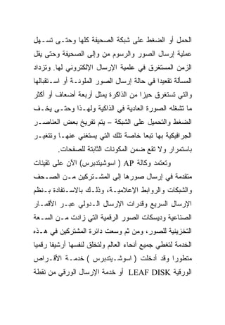 ‫ﺍﻟﺤﻤل ﺃﻭ ﺍﻟﻀﻐﻁ ﻋﻠﻰ ﺸﺒﻜﺔ ﺍﻟﺼﺤﻴﻔﺔ ﻜﻠﻬﺎ ﻭﺤﺘـﻰ ﺘﺴـﻬل‬
‫ﻋﻤﻠﻴﺔ ﺇﺭﺴﺎل ﺍﻟﺼﻭﺭ ﻭﺍﻟﺭﺴﻭﻡ ﻤﻥ ﻭﺇﻟﻰ ﺍﻟﺼﺤﻴﻔﺔ ﻭﺤﺘﻰ ﻴﻘل‬
‫ﺍﻟﺯﻤﻥ ﺍﻟﻤﺴﺘﻐﺭﻕ ﻓﻲ ﻋﻠﻤﻴﺔ ﺍﻹﺭﺴﺎل ﺍﻹﻟﻜﺘﺭﻭﻨﻲ ﻟﻬﺎ. ﻭﺘﺯﺩﺍﺩ‬
‫ﺍﻟﻤﺴﺄﻟﺔ ﺘﻘﻌﻴﺩﺍ ﻓﻲ ﺤﺎﻟﺔ ﺇﺭﺴﺎل ﺍﻟﺼﻭﺭ ﺍﻟﻤﻠﻭﻨـﺔ ﺃﻭ ﺍﺴـﺘﻘﺒﺎﻟﻬﺎ‬
‫ﻭﺍﻟﺘﻲ ﺘﺴﺘﻐﺭﻕ ﺤﻴ ‪‬ﺍ ﻤﻥ ﺍﻟﺫﺍﻜﺭﺓ ﻴﻤﺜل ﺃﺭﺒﻌﺔ ﺃﻀﻌﺎﻑ ﺃﻭ ﺃﻜﺜﺭ‬
                                     ‫ﺯ‬
‫ﻤﺎ ﺘﺸﻐﻠﻪ ﺍﻟﺼﻭﺭﺓ ﺍﻟﻌﺎﺩﻴﺔ ﻓﻲ ﺍﻟﺫﺍﻜﻴﺔ ﻭﻟﻬـﺫﺍ ﻭﺤﺘـﻰ ﻴﺨـﻑ‬
‫ﺍﻟﻀﻐﻁ ﻭﺍﻟﺘﺤﻤﻴل ﻋﻠﻰ ﺍﻟﺸﺒﻜﺔ – ﻴﺘﻡ ﺘﻔﺭﻴﺦ ﺒﻌﺽ ﺍﻟﻌﻨﺎﺼـﺭ‬
‫ﺍﻟﺠﺭﺍﻓﻴﻜﻴﺔ ﺒﻬﺎ ﺘﺒﻌﺎ ﺨﺎﺼﺔ ﺘﻠﻙ ﺍﻟﺘﻲ ﻴﺴﺘﻐﻨﻲ ﻋﻨﻬـﺎ ﻭﺘﺘﻐﻴـﺭ‬
         ‫ﺒﺎﺴﺘﻤﺭﺍﺭ ﻭﻻ ﺘﻘﻊ ﻀﻤﻥ ﺍﻟﻤﻜﻭﻨﺎﺕ ﺍﻟﺜﺎﺒﺘﺔ ﻟﻠﺼﻔﺤﺎﺕ.‬
‫ﻭﺘﻌﺘﻤﺩ ﻭﻜﺎﻟﺔ ‪ ) AP‬ﺍﺴﻭﺸﻴﺘﺩﺒﺭﺱ( ﺍﻵﻥ ﻋﻠﻰ ﺘﻘﻴﻨﺎﺕ‬
‫ﻤﺘﻘﺩﻤﺔ ﻓﻲ ﺇﺭﺴﺎل ﺼﻭﺭﻫﺎ ﺇﻟﻰ ﺍﻟﻤﺸـﺘﺭﻜﻴﻥ ﻤـﻥ ﺍﻟﺼـﺤﻑ‬
‫ﻭﺍﻟﺸﺒﻜﺎﺕ ﻭﺍﻟﺭﻭﺍﺒﻁ ﺍﻹﻋﻼﻤﻴـﺔ، ﻭﺫﻟـﻙ ﺒﺎﻻﺴـﺘﻔﺎﺩﺓ ﺒـﻨﻅﻡ‬
‫ﺍﻹﺭﺴﺎل ﺍﻟﺴﺭﻴﻊ ﻭﻗﺩﺭﺍﺕ ﺍﻹﺭﺴﺎل ﺍﻟـﺩﻭﻟﻲ ﻋﺒـﺭ ﺍﻷﻗﻤـﺎﺭ‬
‫ﺍﻟﺼﻨﺎﻋﻴﺔ ﻭﺩﻴﺴﻜﺎﺕ ﺍﻟﺼﻭﺭ ﺍﻟﺭﻗﻤﻴﺔ ﺍﻟﺘﻲ ﺯﺍﺩﺕ ﻤـﻥ ﺍﻟﺴـﻌﺔ‬
‫ﺍﻟﺘﺨﺯﻴﻨﻴﺔ ﻟﻠﺼﻭﺭ، ﻭﻤﻥ ﺜﻡ ﻭﺴﻌﺕ ﺩﺍﺌﺭﺓ ﺍﻟﻤﺸﺘﺭﻜﻴﻥ ﻓﻲ ﻫـﺫﻩ‬
‫ﺍﻟﺨﺩﻤﺔ ﻟﺘﻐﻁﻲ ﺠﻤﻴﻊ ﺃﻨﺤﺎﺀ ﺍﻟﻌﺎﻟﻡ ﻭﻟﺘﺨﻠﻕ ﻟﻨﻔﺴﻬﺎ ﺃﺭﺸﻴ ﹰﺎ ﺭﻗﻤ ‪‬ﺎ‬
 ‫ﻴ‬      ‫ﻔ‬
‫ﻤﺘﻁﻭ ‪‬ﺍ ﻭﻗﺩ ﺃﺩﺨﻠﺕ ) ﺍﺴﻭﺸـﻴﺘﺩﺒﺭﺱ ( ﺨﺩﻤـﺔ ﺍﻷﻗـﺭﺍﺹ‬
                                         ‫ﺭ‬
‫ﺍﻟﻭﺭﻗﻴﺔ ‪ LEAF DISK‬ﺃﻭ ﺨﺩﻤﺔ ﺍﻹﺭﺴﺎل ﺍﻟﻭﺭﻗﻲ ﻤﻥ ﻨﻘﻁﺔ‬
 