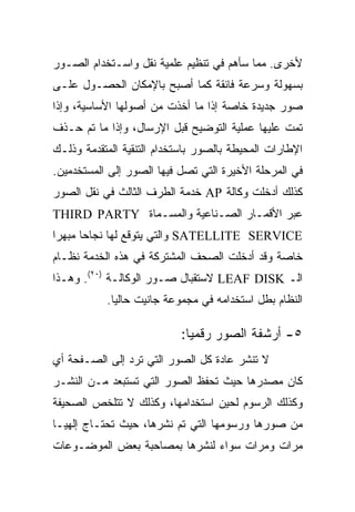 ‫ﻷﺨﺭﻯ. ﻤﻤﺎ ﺴﺄﻫﻡ ﻓﻲ ﺘﻨﻅﻴﻡ ﻋﻠﻤﻴﺔ ﻨﻘل ﻭﺍﺴـﺘﺨﺩﺍﻡ ﺍﻟﺼـﻭﺭ‬
‫ﺒﺴﻬﻭﻟﺔ ﻭﺴﺭﻋﺔ ﻓﺎﺌﻘﺔ ﻜﻤﺎ ﺃﺼﺒﺢ ﺒﺎﻹﻤﻜﺎﻥ ﺍﻟﺤﺼـﻭل ﻋﻠـﻰ‬
‫ﺼﻭﺭ ﺠﺩﻴﺩﺓ ﺨﺎﺼﺔ ﺇﺫﺍ ﻤﺎ ﺃﺨﺫﺕ ﻤﻥ ﺃﺼﻭﻟﻬﺎ ﺍﻷﺴﺎﺴﻴﺔ، ﻭﺇﺫﺍ‬
‫ﺘﻤﺕ ﻋﻠﻴﻬﺎ ﻋﻤﻠﻴﺔ ﺍﻟﺘﻭﻀﻴﺢ ﻗﺒل ﺍﻹﺭﺴﺎل، ﻭﺇﺫﺍ ﻤﺎ ﺘﻡ ﺤـﺫﻑ‬
‫ﺍﻹﻁﺎﺭﺍﺕ ﺍﻟﻤﺤﻴﻁﺔ ﺒﺎﻟﺼﻭﺭ ﺒﺎﺴﺘﺨﺩﺍﻡ ﺍﻟﺘﻨﻘﻴﺔ ﺍﻟﻤﺘﻘﺩﻤﺔ ﻭﺫﻟـﻙ‬
‫ﻓﻲ ﺍﻟﻤﺭﺤﻠﺔ ﺍﻷﺨﻴﺭﺓ ﺍﻟﺘﻲ ﺘﺼل ﻓﻴﻬﺎ ﺍﻟﺼﻭﺭ ﺇﻟﻰ ﺍﻟﻤﺴﺘﺨﺩﻤﻴﻥ.‬
‫ﻜﺫﻟﻙ ﺃﺩﺨﻠﺕ ﻭﻜﺎﻟﺔ ‪ AP‬ﺨﺩﻤﺔ ﺍﻟﻁﺭﻑ ﺍﻟﺜﺎﻟﺙ ﻓﻲ ﻨﻘل ﺍﻟﺼﻭﺭ‬
‫ﻋﺒﺭ ﺍﻷﻗﻤـﺎﺭ ﺍﻟﺼـﻨﺎﻋﻴﺔ ﻭﺍﻟﻤﺴـﻤﺎﺓ ‪THIRD PARTY‬‬
‫‪ SATELLITE SERVICE‬ﻭﺍﻟﺘﻲ ﻴﺘﻭﻗﻊ ﻟﻬﺎ ﻨﺠﺎ ‪‬ﺎ ﻤﺒﻬ ‪‬ﺍ‬
 ‫ﺭ‬      ‫ﺤ‬
‫ﺨﺎﺼﺔ ﻭﻗﺩ ﺃﺩﺨﻠﺕ ﺍﻟﺼﺤﻑ ﺍﻟﻤﺸﺘﺭﻜﺔ ﻓﻲ ﻫﺫﻩ ﺍﻟﺨﺩﻤﺔ ﻨﻅـﺎﻡ‬
‫ﺍﻟـ ‪ LEAF DISK‬ﻻﺴﺘﻘﺒﺎل ﺼـﻭﺭ ﺍﻟﻭﻜﺎﻟـﺔ )٠٢(. ﻭﻫـﺫﺍ‬
           ‫ﺍﻟﻨﻅﺎﻡ ﺒﻁل ﺍﺴﺘﺨﺩﺍﻤﻪ ﻓﻲ ﻤﺠﻤﻭﻋﺔ ﺠﺎﻨﻴﺕ ﺤﺎﻟ ‪‬ﺎ.‬
             ‫ﻴ‬

                           ‫٥- ﺃﺭﺸﻔﺔ ﺍﻟﺼﻭﺭ ﺭﻗﻤ ‪‬ﺎ:‬
                             ‫ﻴ‬
‫ﻻ ﺘﻨﺸﺭ ﻋﺎﺩﺓ ﻜل ﺍﻟﺼﻭﺭ ﺍﻟﺘﻲ ﺘﺭﺩ ﺇﻟﻰ ﺍﻟﺼـﻔﺤﺔ ﺃﻱ‬
‫ﻜﺎﻥ ﻤﺼﺩﺭﻫﺎ ﺤﻴﺙ ﺘﺤﻔﻅ ﺍﻟﺼﻭﺭ ﺍﻟﺘﻲ ﺘﺴﺘﺒﻌﺩ ﻤـﻥ ﺍﻟﻨﺸـﺭ‬
‫ﻭﻜﺫﻟﻙ ﺍﻟﺭﺴﻭﻡ ﻟﺤﻴﻥ ﺍﺴﺘﺨﺩﺍﻤﻬﺎ، ﻭﻜﺫﻟﻙ ﻻ ﺘﺘﻠﺨﺹ ﺍﻟﺼﺤﻴﻔﺔ‬
‫ﻤﻥ ﺼﻭﺭﻫﺎ ﻭﺭﺴﻭﻤﻬﺎ ﺍﻟﺘﻲ ﺘﻡ ﻨﺸﺭﻫﺎ، ﺤﻴﺙ ﺘﺤﺘـﺎﺝ ﺇﻟﻬﻴـﺎ‬
‫ﻤﺭﺍﺕ ﻭﻤﺭﺍﺕ ﺴﻭﺍﺀ ﻟﻨﺸﺭﻫﺎ ﺒﻤﺼﺎﺤﺒﺔ ﺒﻌﺽ ﺍﻟﻤﻭﻀـﻭﻋﺎﺕ‬
 