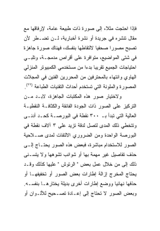 ‫ﻓﺈﺫﺍ ﺍﺤﺘﺠﺕ ﻤﺜ ﹰ، ﺇﻟﻰ ﺼﻭﺭﺓ ﺫﺍﺕ ﻁﺒﻴﻌﺔ ﻋﺎﻤﺔ، ﻹﺭﻓﺎﻗﻬﺎ ﻤﻊ‬
                                     ‫ﻼ‬
‫ﻤﻘﺎل ﺘﻨﺸﺭﻩ ﻓﻲ ﺠﺭﻴﺩﺓ ﺃﻭ ﻨﺸﺭﺓ ﺃﺨﺒﺎﺭﻴﺔ، ﻟـﻥ ﺘﻀـﻁﺭ ﻷﻥ‬
‫ﺘﺼﺒﺢ ﻤﺼﻭ ‪‬ﺍ ﺼﺤﻔ ‪‬ﺎ ﻻﻟﺘﻘﺎﻁﻬﺎ ﺒﻨﻔﺴﻙ، ﻓﻬﻨﺎﻙ ﺼﻭﺭﺓ ﺠﺎﻫﺯﺓ‬
                                  ‫ﻴ‬      ‫ﺭ‬
‫ﻓﻲ ﺸﺘﻰ ﺍﻟﻤﻭﺍﻀﻴﻊ، ﻤﺘﻭﺍﻓﺭﺓ ﻋﻠﻰ ﺃﻗﺭﺍﺹ ﻤﺩﻤﺠـﺔ، ﻭﺘﻠﺒـﻲ‬
‫ﺍﺤﺘﻴﺎﺠﺎﺕ ﺍﻟﺠﻤﻴﻊ ﺘﻘﺭﻴﺒﺎ ﺒﺩ ‪‬ﺍ ﻤﻥ ﻤﺴﺘﺨﺩﻤﻲ ﺍﻟﻜﻤﺒﻴﻭﺘﺭ ﺍﻟﻤﻨﺯﻟﻲ‬
                              ‫ﺀ‬
‫ﺍﻟﻬﺎﻭﻱ ﻭﺍﻨﺘﻬﺎﺀ ﺒﺎﻟﻤﺤﺘﺭﻓﻴﻥ ﻤﻥ ﺍﻟﻤﺤﺭﺭﻴﻥ ﺍﻟﻔﻨﻴﻥ ﻓﻲ ﺍﻟﻤﺠﻼﺕ‬
‫ﺍﻟﻤﺼﻭﺭﺓ ﻭﺍﻟﻤﻠﻭﻨﺔ ﺍﻟﺘﻲ ﺘﺴﺘﺨﺩﻡ ﺃﺤﺩﺍﺙ ﺍﻟﺘﻘﻨﻴﺎﺕ ﺍﻟﻁﺒﺎﻋﺔ )٢٢(.‬
‫ﻭﻻﺨﺘﻴﺎﺭ ﺼﻭﺭ ﻫﺫﻩ ﺍﻟﻤﻜﺘﺒﺎﺕ ﺍﻟﺠﺎﻫﺯﺓ، ﻻﺒـﺩ ﻤـﻥ‬
‫ﺍﻟﺘﺭﻜﻴﺯ ﻋﻠﻰ ﺍﻟﺼﻭﺭ ﺫﺍﺕ ﺍﻟﺠﻭﺩﺓ ﺍﻟﻔﺎﺌﻘﺔ ﻭﺍﻟﻜﺜﺎﻓـﺔ ﺍﻟﻨﻘﻁﻴـﺔ‬
‫ﺍﻟﻌﺎﻟﻴﺔ ﺍﻟﺘﻲ ﺘﺒﺩﺃ ﺒـ ٠٠٣ ﻨﻘﻁﺔ ﻓﻲ ﺍﻟﺒﻭﺭﺼـﺔ ﻜﺤـﺩ ﺃﺩﻨـﻰ‬
‫ﻭﺘﺘﺨﻁﻲ ﺫﻟﻙ ﺍﻟﻤﺩﻯ ﻟﺘﺼل ﻟﺩﻗﺔ ﺘﺯﻴﺩ ﻋﻠﻰ ٣ ﺁﻻﻑ ﻨﻘﻁﺔ ﻓﻲ‬
‫ﺍﻟﺒﻭﺭﺼﺔ ﺍﻟﻭﺍﺤﺩﺓ ﻭﻤﻥ ﺍﻟﻀﺭﻭﺭﻱ ﺍﻻﻟﺘﻔﺎﺕ ﻟﻤﺩﻯ ﺼـﻼﺤﻴﺔ‬
‫ﺍﻟﺼﻭﺭ ﻟﻼﺴﺘﺨﺩﺍﻡ ﻤﺒﺎﺸﺭﺓ، ﻓﺒﻌﺽ ﻫﺫﻩ ﺍﻟﺼﻭﺭ ﻴﺤﺘـﺎﺝ ﺇﻟـﻰ‬
‫ﺤﺫﻑ ﺘﻔﺎﺼﻴل ﻏﻴﺭ ﻤﻬﻤﺔ ﺒﻬﺎ ﺃﻭ ﺸﻭﺍﺌﺏ ﺘﺸﻭﻫﻬﺎ ﻭﻻ ﻴﺘﺴـﻨﻰ‬
‫ﺫﻟﻙ ﺇﻟﻰ ﻤﻥ ﺨﻼل ﻋﻤل ﺒﻌﺽ " ﺍﻟﺭﺘﻭﺵ " ﻋﻠﻴﻬﺎ ﻜﺫﻟﻙ ﻭﻗـﺩ‬
‫ﻴﺤﺘﺎﺝ ﺍﻟﻤﺨﺭﺝ ﺇﺯﺍﻟﺔ ﺇﻁﺎﺭﺍﺕ ﺒﻌﺽ ﺍﻟﺼﻭﺭ ﺃﻭ ﺘﺨﻔﻴﻔﻬـﺎ ﺃﻭ‬
‫ﺤﺫﻓﻬﺎ ﻨﻬﺎﺌﻴﺎ ﻭﻭﻀﻊ ﺇﻁﺎﺭﺍﺕ ﺃﺨﺭﻯ ﺒﺩﻴﻠﺔ ﻴﺨﺘﺎﺭﻫـﺎ ﺒﻨﻔﺴـﻪ.‬
‫ﻭﺒﻌﺽ ﺍﻟﺼﻭﺭ ﻻ ﺘﺤﺘﺎﺝ ﺇﻟﻰ ﺇﻋـﺎﺩﺓ ﺘﺼـﺤﻴﺢ ﻟﻸﻟـﻭﺍﻥ ﺃﻭ‬
 