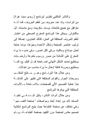 ‫ﻭﺍﻟﻨﺎﺸﺭ ﺍﻟﻤﻜﺘﺒﻲ ﺘﻁﻭﻴﺭ ﻟﺒﺭﻨﺎﻤﺞ ) ﺭﻴﺩﻯ ﺴﻴﺕ ﻏﻭ٤(‬
‫ﻤﻥ ﻟﺘﺭﺍﺴﺕ، ﻭﻟﻪ ﻋﺩﺩ ﻤﻌﺭﻭﻑ ﻤﻥ ﺃﻁﻘﻡ ﺍﻟﺤﺭﻭﻑ، ﻜﻤﺎ ﺃﻨـﻪ‬
‫ﻤﺘﻭﺍﻓﻕ ﻤﻊ ﺠﻤﻴﻊ ﻁﺎﺒﻌﺎﺕ ﺒﻭﺴﺕ ﺴﻜﺭﻴﺒﺕ ﻭﻤﻊ ﺤﺎﺴﺒﺎﺕ ﺁﺒل‬
‫ﻤﺎﻜﻨﺘﻭﺵ. ﻭﻴﻤﻜﻥ ﻫﺫﺍ ﺍﻟﺒﺭﻨﺎﻤﺞ ﺍﻟﻤﺨﺭﺝ ﺍﻟﺼﺤﻔﻲ ﻤﻥ ﺍﺨﺘﺒﺎﺭ‬
‫ﺃﻁﻘﻡ ﺍﻟﺤﺭﻭﻑ ﺍﻟﻤﺨﺘﻠﻔﺔ ﻓﻲ ﺍﻟﻤﺘﻥ، ﻜﺫﻟﻙ ﺍﻟﻌﻨﺎﻭﻴﻥ، ﺇﻀﺎﻓﺔ ﺇﻟﻰ‬
‫ﺘﺭﺘﻴﺏ ﻋﻨﺎﺼﺭ ﺍﻟﺼﻔﺤﺔ ﻭﺸﻜل ﺍﻻﻋﻤﺩﺓ ﻭﺤﻴﺯﻫﺎ، ﺩﻭﻨﻤﺎ ﺤﺎﺠﺔ‬
‫ﻟﻌﻤل ﻤﻭﻨﺘﺎﺝ ﻭﻤﺎﻜﻴﺕ ﻭﺭﻗﻲ ﻟﻜل ﺘﺼﻭﺭ، ﻭﻓﻲ ﻀﻭﺀ ﻤﺎ ﻴﺭﺍﻩ‬
‫ﺍﻟﻤﺨﺭﺝ ﻋﻠﻰ ﺍﻟﺸﺎﺸﺔ ﻤﻥ ﺼﻭﺭ ﻭﺭﺴﻭﻡ ﻤﺘﻨﻭﻋﺔ ﻭﺃﺭﻀـﻴﺎﺕ‬
‫ﻴﺴﺘﻁﻴﻊ ﺘﺤﺩﻴﺩ ﺍﻟﺸﻜل ﺍﻟﻨﻬﺎﺌﻲ ﻟﺼـﻔﺤﺘﻪ ﻗﺒـل ﺍﻟﻁﺒـﻊ، ﻜﻤـﺎ‬
   ‫ﻴﺴﺘﻁﻴﻊ ﻭﺒﻤﺭﻭﻨﺔ ﻓﺎﺌﻘﺔ ﺇﺩﺨﺎل ﻤﺎ ﻴﺭﺍﻩ ﻤﻨﺎﺴﺏ ﻤﻥ ﺘﻌﺩﻻﺕ.‬
‫ﻭﻤﻥ ﺨﻼل ﻫﺫﺍ ﺍﻟﺒﺭﻨـﺎﻤﺞ ﻭﻋﺒـﺭ ﺴـﻁﺢ ﺍﻟﻤﻜﺘـﺏ‬
‫ﻭﻤﺭﺒﻌﺎﺕ ﺍﻟﺤﻭﺍﺭ ﻭﺍﻟﻘﻭﺍﺌﻡ ﺍﻟﻤﺨﺘﻠﻔﺔ ﺍﻟﺘﻲ ﺘﻅﻬﺭ ﻋﻠﻰ ﺍﻟﺸﺎﺸـﺔ‬
‫ﺘﺒﺩﺃ ﻋﻤﻠﻴﺔ ﺍﻟﺘﺼﻤﻴﻡ ﺍﻵﻟﻲ ﻟﻠﺼﻔﺤﺎﺕ، ﺒﺎﻻﺴـﺘﻌﺎﻨﺔ ﺒـﺎﻷﺩﻭﺍﺕ‬
                           ‫ﺍﻟﻤﺨﺘﻠﻔﺔ ﺍﻟﺘﻲ ﻴﻭﻓﺭﻫﺎ ﺍﻟﺒﺭﻨﺎﻤﺞ.‬
‫ﻭﻤﻥ ﺨﻼل ﺃﺩﻭﺍﺕ ﺍﻟﻨﺎﺸﺭ، ﻭﻗﺒل ﺍﻟﺒـﺩﺀ ﻓـﻲ ﺘﻨﻔﻴـﺫ‬
‫ﺍﻟﻤﺴﺘﻨﺩ ﻻﺒﺩ ﻤﻥ ﺇﻋﺩﺍﺩ ﺃﺒﻌﺎﺩ ﻭﻤﻭﺍﺼﻔﺎﺕ " ﺼﻔﺤﺔ ﺍﻟﺘﺼـﻤﻴﻡ "‬
‫ﻭﻫﻲ ﺘﺨﺘﻠﻑ ﻋﻥ ﺼﻔﺤﺔ ﺍﻟﻁﺒﺎﻋﺔ ﺤﻴﺙ ﻴﺘﻴﺢ ﺍﻟﺒﺭﻨﺎﻤﺞ ﺃﻤﻜﺎﻨﻴﺔ‬
‫ﺘﺼﻤﻴﻡ ﻤﻘﺎﺱ ﻟﺼﻔﺤﺔ ﺩﻭﻥ ﺍﻟﺘﻘﻴﻴﺩ ﺒﺼﻔﺤﺔ ﺍﻟﻁﺒﺎﻋـﺔ، ﻭﻴـﺘﻡ‬
 