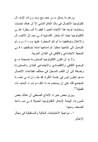 ‫ﻭﺭﻏﻡ ﻤﺎ ﻴﺴﺎﻕ ﻤـﻥ ﺤﺠـﻴﺞ ﻭﻤﺒـﺭﺭﺍﺕ ﻹﺩﺨـﺎل‬
‫ﺘﻜﻨﻭﻟﻭﺠﻴﺎ ﺍﻻﺘﺼﺎل ﻓﻲ ﺒﻼﺩ ﺍﻟﻌﺎﻟﻡ ﺍﻟﻨﺎﻤﻲ ﺇﻻ ﺃﻥ ﻫﻨﺎﻙ ﺘﺤﺩﻴﺎﺕ‬
‫ﻭﻤﺨﺎﻭﻑ ﺘﻭﺠﻪ ﻫﺫﺍ ﺍﻻﺘﺠﺎﻩ ﺃﻫﻤﻬـﺎ ﻜﻴﻔﻴـﺔ ﺍﻟﺴـﻴﻁﺭﺓ ﻋﻠـﻰ‬
‫ﺍﻟﺘﻜﻨﻭﻟﻭﺠﻴﺎ ﺤﻴﺙ ﺃﻨﻪ ﻴﺘﻌﺫﺭ ﺍﻜﺘﺴﺎﺒﻬﺎ ﻓـﻲ ﻤﺠـﺎل ﺍﻻﺘﺼـﺎل‬
‫ﻭﺍﻹﻋﻼﻡ ﻭﺘﻭﻅﻴﻔﻬﺎ ﻤﺎ ﻟﻡ ﺘﺘﻡ ﺍﻟﺴﻴﻁﺭﺓ ﻋﻠﻴﻬﺎ ﻭﻤـﺎ ﻟـﻡ ﻴـﺘﻡ‬
‫ﺍﻟﺘﻭﺼل ﺇﻟﻰ ﺇﻨﺘﺎﺠﻬﺎ ﻤﺤﻠ ‪‬ﺎ. ﺜﻡ ﺇﺩﻤﺎﺠﻬﺎ ﺘﻤﺎ ‪‬ﺎ ﺒﺘﻭﻅﻴﻔﻬـﺎ ﻓـﻲ‬
               ‫ﻤ‬                  ‫ﻴ‬
             ‫ﺍﻟﻤﺤﻴﻁ ﺍﻻﺠﺘﻤﺎﻋﻲ ﻭﺍﻟﺜﻘﺎﻓﻲ ﻓﻲ ﺍﻟﺒﻠﺩﺍﻥ ﺍﻟﻌﺭﺒﻴﺔ.‬
‫ﻭﻻ ﺒﺩ ﺃﻥ ﺘﻜﻭﻥ ﺍﻟﺘﻜﻨﻭﻟﻭﺠﻴﺎ ﺍﻟﻤﺴﺘﻭﺭﺩﺓ ﻤﻨﺴﺠﻤﺔ ﻤـﻊ‬
‫ﺍﻟﻭﻀﻊ ﺍﻟﺜﻘﺎﻓﻲ ﻭﺍﻻﻗﺘﺼﺎﺩﻱ ﻭﺍﻻﺠﺘﻤﺎﻋﻲ ﻟﻠﺒﻠﺩﺍﻥ ﻭﺍﻟﻤﺴﺘﻭﺭﺩﺓ‬
‫ﻭﺇﻀﺎﻓﺔ ﺇﻟﻰ ﺃﻥ ﺍﻟﺘﻘﺩﻡ ﺍﻟﻤﺴﺠل ﻓﻲ ﻤﺨﺘﻠﻑ ﻗﻁﺎﻋﺎﺕ ﺍﻻﺘﺼﺎل‬
‫ﻤﺩﻋﻭ ﻟﻴﻜﻭﻥ ﻟﻴﺱ ﻓﻲ ﺨﺩﻤﺔ ﺍﻷﻓﺭﺍﺩ ﻓﻘـﻁ ﺒـل ﻓـﻲ ﺨﺩﻤـﺔ‬
‫ﺍﻟﻤﺠﺘﻤﻊ ﻜﻠﻪ ﻋﻠﻰ ﺃﻥ ﻴﺴﺘﺨﺩﻡ ﻫـﺫﺍ ﺍﻟﺘﻘـﺩﻡ ﻟﺴـﺩ ﺍﻟﺤﺎﺠـﺎﺕ‬
                                                 ‫ﺍﻟﻔﻌﻠﻴﺔ)٧(.‬
‫ﻭﻴﺭﻯ ﺒﻌﺽ ﺨﺒﺭﺍﺀ ﺍﻹﻨﺘﺎﺝ ﺍﻟﺼﺤﻔﻲ ﺃﻥ ﻫﻨﺎﻙ ﺒﻌﺽ‬
‫ﺍﻟﻤﺒﺭﺭﺍﺕ ﺍﻟﻬﺎﻤﺔ ﻹﺩﺨﺎل ﺍﻟﺘﻜﻨﻭﻟﻭﺠﻴﺎ ﺍﻟﺤﺩﻴﺜﺔ ﻓـﻲ ﺼـﻨﺎﻋﺔ‬
                                           ‫ﺍﻟﺼﺤﻑ ﻭﻤﻨﻬﺎ:‬
‫١- ﻤﻭﺍﺠﻬﺔ ﺍﻻﺤﺘﻴﺎﺠﺎﺕ ﺍﻟﺤﺎﻟﻴﺔ ﻭﺍﻟﻤﺴﺘﻘﺒﻠﻴﺔ ﻓﻲ ﻤﺠﺎل‬
                                                  ‫ﺍﻹﻋﻼﻡ.‬
 